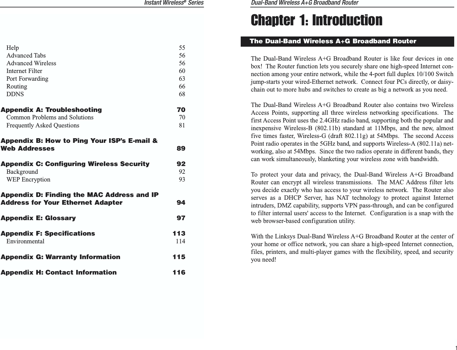 Dual-Band Wireless A+G Broadband Router Chapter 1: IntroductionThe Dual-Band Wireless A+G Broadband Router is like four devices in onebox!  The Router function lets you securely share one high-speed Internet con-nection among your entire network, while the 4-port full duplex 10/100 Switchjump-starts your wired-Ethernet network.  Connect four PCs directly, or daisy-chain out to more hubs and switches to create as big a network as you need.The Dual-Band Wireless A+G Broadband Router also contains two WirelessAccess Points, supporting all three wireless networking specifications.  Thefirst Access Point uses the 2.4GHz radio band, supporting both the popular andinexpensive Wireless-B (802.11b) standard at 11Mbps, and the new, almostfive times faster, Wireless-G (draft 802.11g) at 54Mbps.  The second AccessPoint radio operates in the 5GHz band, and supports Wireless-A (802.11a) net-working, also at 54Mbps.  Since the two radios operate in different bands, theycan work simultaneously, blanketing your wireless zone with bandwidth.To protect your data and privacy, the Dual-Band Wireless A+G BroadbandRouter can encrypt all wireless transmissions.  The MAC Address filter letsyou decide exactly who has access to your wireless network.  The Router alsoserves as a DHCP Server, has NAT technology to protect against Internetintruders, DMZ capability, supports VPN pass-through, and can be configuredto filter internal users&apos; access to the Internet.  Configuration is a snap with theweb browser-based configuration utility.With the Linksys Dual-Band Wireless A+G Broadband Router at the center ofyour home or office network, you can share a high-speed Internet connection,files, printers, and multi-player games with the flexibility, speed, and securityyou need!1The Dual-Band Wireless A+G Broadband RouterInstant Wireless®SeriesHelp 55Advanced Tabs 56Advanced Wireless 56Internet Filter 60Port Forwarding 63Routing 66DDNS 68Appendix A: Troubleshooting  70Common Problems and Solutions 70Frequently Asked Questions 81Appendix B: How to Ping Your ISP’s E-mail &amp;Web Addresses  89Appendix C: Configuring Wireless Security 92Background 92WEP Encryption 93Appendix D: Finding the MAC Address and IPAddress for Your Ethernet Adapter 94Appendix E: Glossary  97Appendix F: Specifications 113Environmental 114Appendix G: Warranty Information 115Appendix H: Contact Information 116