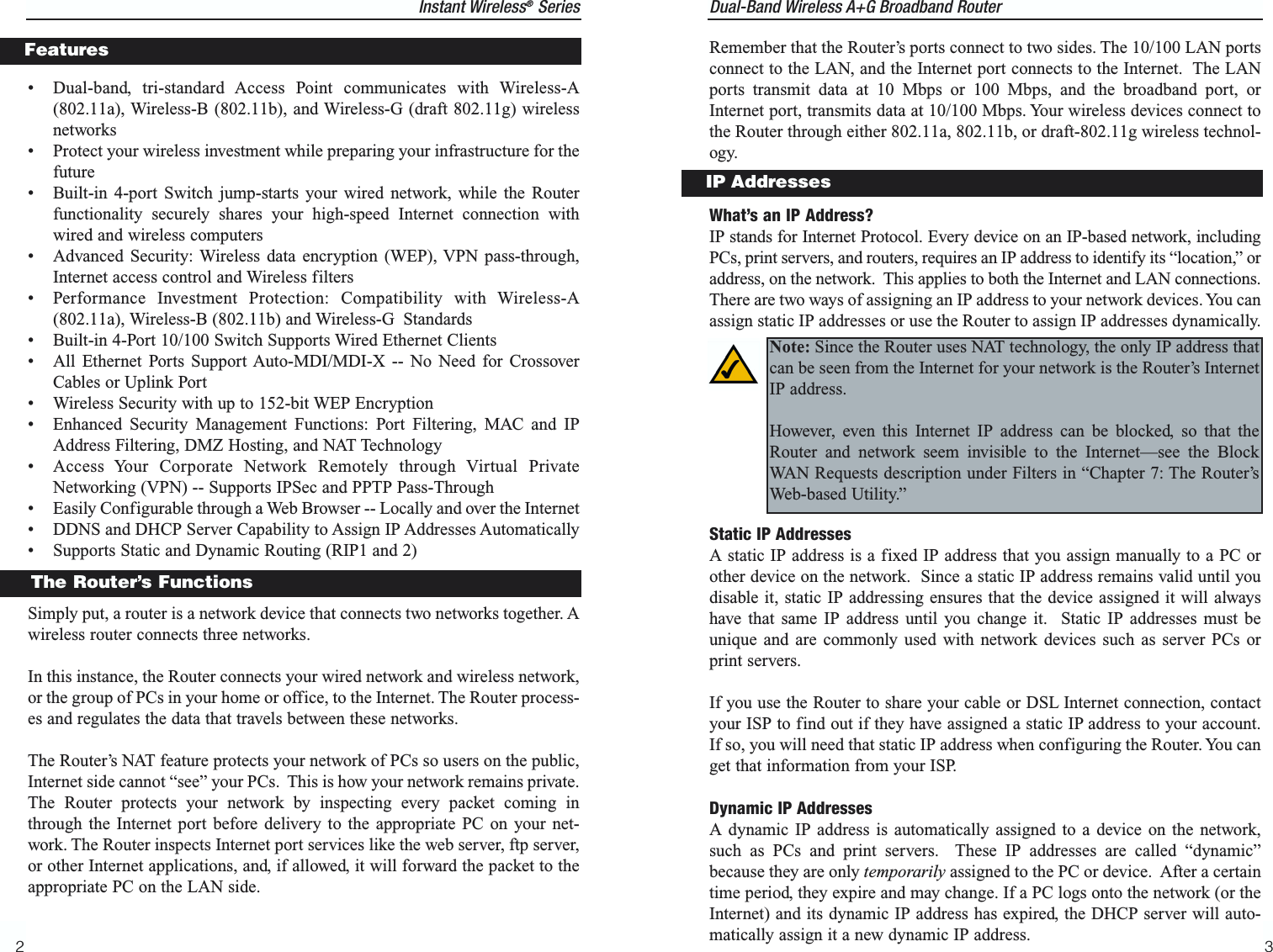 Dual-Band Wireless A+G Broadband Router 3Remember that the Router’s ports connect to two sides. The 10/100 LAN portsconnect to the LAN, and the Internet port connects to the Internet.  The LANports transmit data at 10 Mbps or 100 Mbps, and the broadband port, orInternet port, transmits data at 10/100 Mbps. Your wireless devices connect tothe Router through either 802.11a, 802.11b, or draft-802.11g wireless technol-ogy.What’s an IP Address?IP stands for Internet Protocol. Every device on an IP-based network, includingPCs, print servers, and routers, requires an IP address to identify its “location,” oraddress, on the network.  This applies to both the Internet and LAN connections.There are two ways of assigning an IP address to your network devices. You canassign static IP addresses or use the Router to assign IP addresses dynamically.Static IP AddressesA static IP address is a fixed IP address that you assign manually to a PC orother device on the network.  Since a static IP address remains valid until youdisable it, static IP addressing ensures that the device assigned it will alwayshave that same IP address until you change it.  Static IP addresses must beunique and are commonly used with network devices such as server PCs orprint servers.If you use the Router to share your cable or DSL Internet connection, contactyour ISP to find out if they have assigned a static IP address to your account.If so, you will need that static IP address when configuring the Router. You canget that information from your ISP.Dynamic IP AddressesA dynamic IP address is automatically assigned to a device on the network,such as PCs and print servers.  These IP addresses are called “dynamic”because they are only temporarily assigned to the PC or device.  After a certaintime period, they expire and may change. If a PC logs onto the network (or theInternet) and its dynamic IP address has expired, the DHCP server will auto-matically assign it a new dynamic IP address.IP AddressesNote: Since the Router uses NAT technology, the only IP address thatcan be seen from the Internet for your network is the Router’s InternetIP address.However, even this Internet IP address can be blocked, so that theRouter and network seem invisible to the Internet—see the BlockWAN Requests description under Filters in “Chapter 7: The Router’sWeb-based Utility.”Instant Wireless®Series2• Dual-band, tri-standard Access Point communicates with Wireless-A(802.11a), Wireless-B (802.11b), and Wireless-G (draft 802.11g) wirelessnetworks• Protect your wireless investment while preparing your infrastructure for thefuture• Built-in 4-port Switch jump-starts your wired network, while the Routerfunctionality securely shares your high-speed Internet connection withwired and wireless computers• Advanced Security: Wireless data encryption (WEP), VPN pass-through,Internet access control and Wireless filters                      • Performance Investment Protection: Compatibility with Wireless-A(802.11a), Wireless-B (802.11b) and Wireless-G Standards• Built-in 4-Port 10/100 Switch Supports Wired Ethernet Clients• All Ethernet Ports Support Auto-MDI/MDI-X -- No Need for CrossoverCables or Uplink Port• Wireless Security with up to 152-bit WEP Encryption• Enhanced Security Management Functions: Port Filtering, MAC and IPAddress Filtering, DMZ Hosting, and NAT Technology• Access Your Corporate Network Remotely through Virtual PrivateNetworking (VPN) -- Supports IPSec and PPTP Pass-Through• Easily Configurable through a Web Browser -- Locally and over the Internet• DDNS and DHCP Server Capability to Assign IP Addresses Automatically• Supports Static and Dynamic Routing (RIP1 and 2)Simply put, a router is a network device that connects two networks together. Awireless router connects three networks.In this instance, the Router connects your wired network and wireless network,or the group of PCs in your home or office, to the Internet. The Router process-es and regulates the data that travels between these networks.The Router’s NAT feature protects your network of PCs so users on the public,Internet side cannot “see” your PCs.  This is how your network remains private.The Router protects your network by inspecting every packet coming inthrough the Internet port before delivery to the appropriate PC on your net-work. The Router inspects Internet port services like the web server, ftp server,or other Internet applications, and, if allowed, it will forward the packet to theappropriate PC on the LAN side.The Router’s FunctionsFeatures