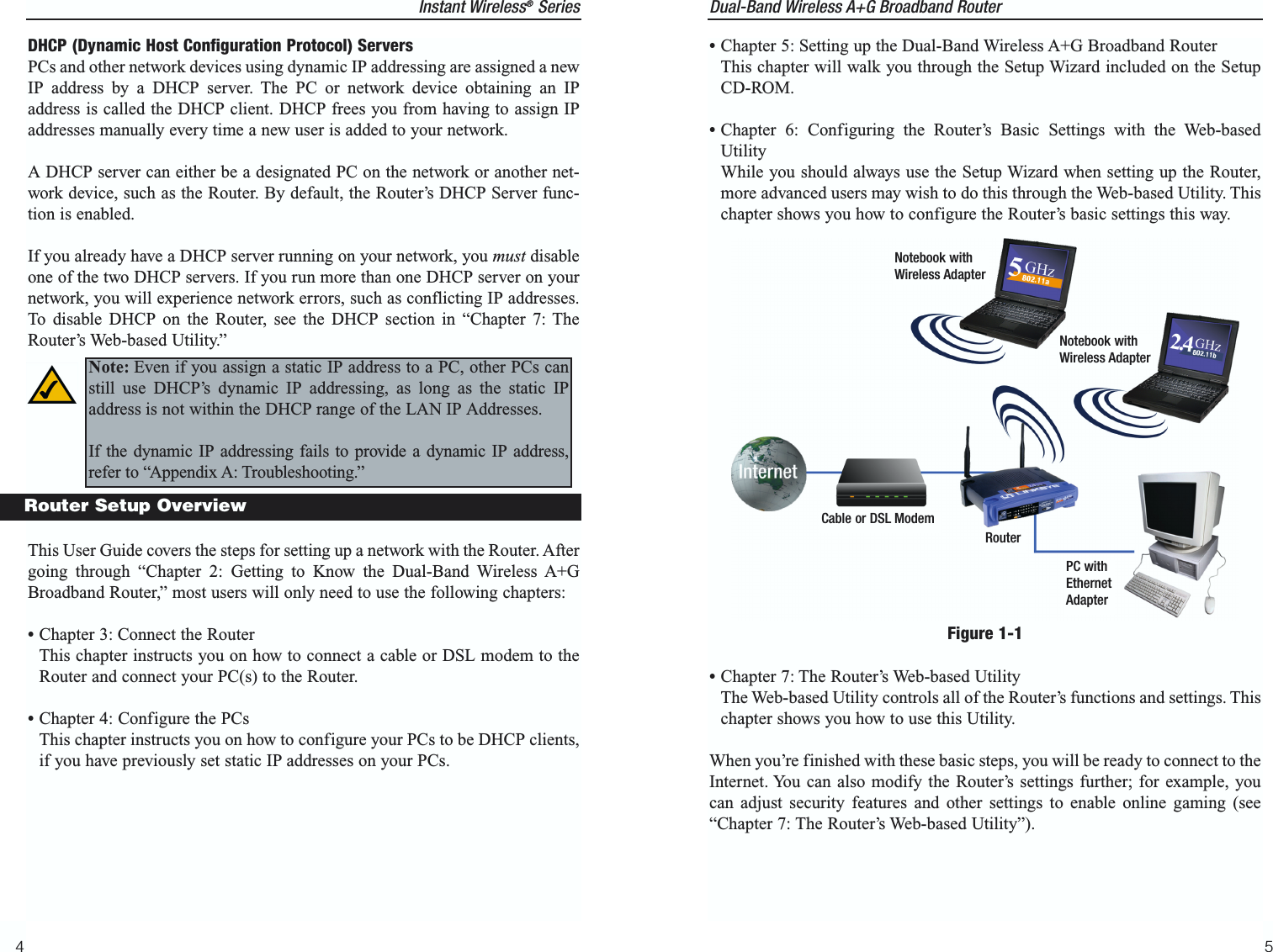 Dual-Band Wireless A+G Broadband Router •Chapter 5: Setting up the Dual-Band Wireless A+G Broadband RouterThis chapter will walk you through the Setup Wizard included on the SetupCD-ROM.•Chapter 6: Configuring the Router’s Basic Settings with the Web-basedUtilityWhile you should always use the Setup Wizard when setting up the Router,more advanced users may wish to do this through the Web-based Utility. Thischapter shows you how to configure the Router’s basic settings this way.•Chapter 7: The Router’s Web-based UtilityThe Web-based Utility controls all of the Router’s functions and settings. Thischapter shows you how to use this Utility.When you’re finished with these basic steps, you will be ready to connect to theInternet. You can also modify the Router’s settings further; for example, youcan adjust security features and other settings to enable online gaming (see“Chapter 7: The Router’s Web-based Utility”). 5Instant Wireless®Series4Figure 1-1Cable or DSL ModemRouterPC withEthernetAdapterNotebook withWireless AdapterNotebook withWireless AdapterDHCP (Dynamic Host Configuration Protocol) ServersPCs and other network devices using dynamic IP addressing are assigned a newIP address by a DHCP server. The PC or network device obtaining an IPaddress is called the DHCP client. DHCP frees you from having to assign IPaddresses manually every time a new user is added to your network. A DHCP server can either be a designated PC on the network or another net-work device, such as the Router. By default, the Router’s DHCP Server func-tion is enabled.If you already have a DHCP server running on your network, you must disableone of the two DHCP servers. If you run more than one DHCP server on yournetwork, you will experience network errors, such as conflicting IP addresses.To disable DHCP on the Router, see the DHCP section in “Chapter 7: TheRouter’s Web-based Utility.” This User Guide covers the steps for setting up a network with the Router. Aftergoing through “Chapter 2: Getting to Know the Dual-Band Wireless A+GBroadband Router,” most users will only need to use the following chapters: •Chapter 3: Connect the RouterThis chapter instructs you on how to connect a cable or DSL modem to theRouter and connect your PC(s) to the Router.•Chapter 4: Configure the PCsThis chapter instructs you on how to configure your PCs to be DHCP clients,if you have previously set static IP addresses on your PCs. Router Setup OverviewNote: Even if you assign a static IP address to a PC, other PCs canstill use DHCP’s dynamic IP addressing, as long as the static IPaddress is not within the DHCP range of the LAN IP Addresses.If the dynamic IP addressing fails to provide a dynamic IP address,refer to “Appendix A: Troubleshooting.”