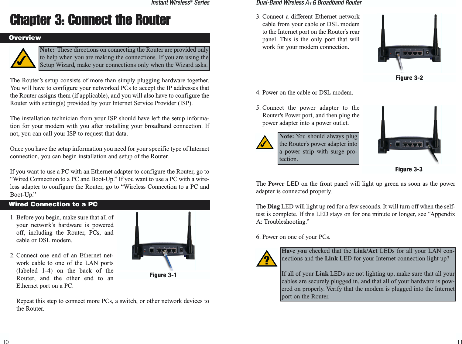 Dual-Band Wireless A+G Broadband Router 11Instant Wireless®Series103. Connect a different Ethernet networkcable from your cable or DSL modemto the Internet port on the Router’s rearpanel. This is the only port that willwork for your modem connection. 4. Power on the cable or DSL modem. 5. Connect the power adapter to theRouter’s Power port, and then plug thepower adapter into a power outlet.  The Power LED on the front panel will light up green as soon as the poweradapter is connected properly.The Diag LED will light up red for a few seconds. It will turn off when the self-test is complete. If this LED stays on for one minute or longer, see “AppendixA: Troubleshooting.”6. Power on one of your PCs.Note: You should always plugthe Router’s power adapter intoa power strip with surge pro-tection.Figure 3-2Figure 3-3Have you checked that the Link/Act LEDs for all your LAN con-nections and the Link LED for your Internet connection light up?  If all of your Link LEDs are not lighting up, make sure that all yourcables are securely plugged in, and that all of your hardware is pow-ered on properly. Verify that the modem is plugged into the Internetport on the Router.Chapter 3: Connect the Router The Router’s setup consists of more than simply plugging hardware together.You will have to configure your networked PCs to accept the IP addresses thatthe Router assigns them (if applicable), and you will also have to configure theRouter with setting(s) provided by your Internet Service Provider (ISP).The installation technician from your ISP should have left the setup informa-tion for your modem with you after installing your broadband connection. Ifnot, you can call your ISP to request that data. Once you have the setup information you need for your specific type of Internetconnection, you can begin installation and setup of the Router.If you want to use a PC with an Ethernet adapter to configure the Router, go to“Wired Connection to a PC and Boot-Up.” If you want to use a PC with a wire-less adapter to configure the Router, go to “Wireless Connection to a PC andBoot-Up.”1. Before you begin, make sure that all ofyour network’s hardware is poweredoff, including the Router, PCs, andcable or DSL modem.2. Connect one end of an Ethernet net-work cable to one of the LAN ports(labeled 1-4) on the back of theRouter, and the other end to anEthernet port on a PC. Repeat this step to connect more PCs, a switch, or other network devices tothe Router.OverviewWired Connection to a PCFigure 3-1Note: These directions on connecting the Router are provided onlyto help when you are making the connections. If you are using theSetup Wizard, make your connections only when the Wizard asks.