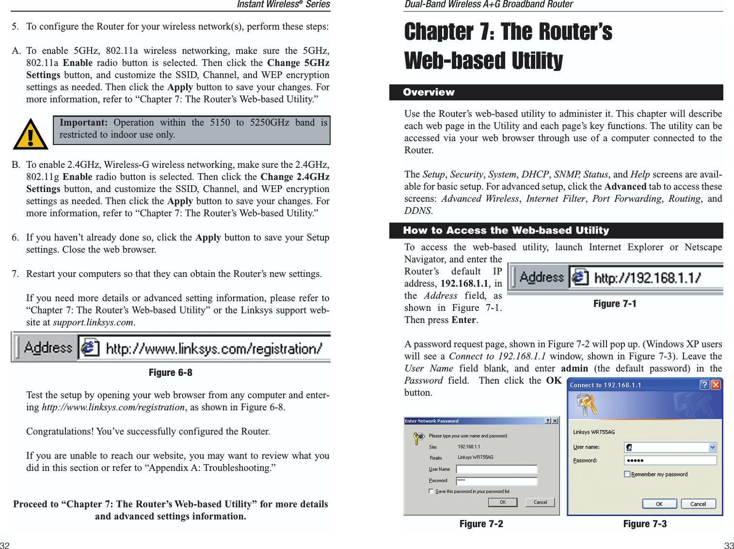 Chapter 7: The Router’s Web-based UtilityUse the Router’s web-based utility to administer it. This chapter will describeeach web page in the Utility and each page’s key functions. The utility can beaccessed via your web browser through use of a computer connected to theRouter.The Setup, Security, System, DHCP, SNMP, Status, and Help screens are avail-able for basic setup. For advanced setup, click the Advanced tab to access thesescreens:  Advanced Wireless,  Internet Filter,  Port Forwarding,  Routing, andDDNS.To access the web-based utility, launch Internet Explorer or NetscapeNavigator, and enter theRouter’s default IPaddress, 192.168.1.1, inthe  Address field, asshown in Figure 7-1.Then press Enter. A password request page, shown in Figure 7-2 will pop up. (Windows XP userswill see a Connect to 192.168.1.1 window, shown in Figure 7-3). Leave theUser Name field blank, and enter admin (the default password) in thePassword field.  Then click the OKbutton.33Instant Wireless®Series5. To configure the Router for your wireless network(s), perform these steps:A. To enable 5GHz, 802.11a wireless networking, make sure the 5GHz,802.11a  Enable radio button is selected. Then click the Change 5GHzSettings button, and customize the SSID, Channel, and WEP encryptionsettings as needed. Then click the Apply button to save your changes. Formore information, refer to “Chapter 7: The Router’s Web-based Utility.”B. To enable 2.4GHz, Wireless-G wireless networking, make sure the 2.4GHz,802.11g Enable radio button is selected. Then click the Change 2.4GHzSettings button, and customize the SSID, Channel, and WEP encryptionsettings as needed. Then click the Apply button to save your changes. Formore information, refer to “Chapter 7: The Router’s Web-based Utility.”6. If you haven’t already done so, click the Apply button to save your Setupsettings. Close the web browser.7. Restart your computers so that they can obtain the Router’s new settings.If you need more details or advanced setting information, please refer to“Chapter 7: The Router’s Web-based Utility” or the Linksys support web-site at support.linksys.com.Test the setup by opening your web browser from any computer and enter-ing http://www.linksys.com/registration, as shown in Figure 6-8.Congratulations! You’ve successfully configured the Router. If you are unable to reach our website, you may want to review what youdid in this section or refer to “Appendix A: Troubleshooting.”Proceed to “Chapter 7: The Router’s Web-based Utility” for more detailsand advanced settings information.32Dual-Band Wireless A+G Broadband Router OverviewHow to Access the Web-based UtilityFigure 6-8Important: Operation within the 5150 to 5250GHz band isrestricted to indoor use only.Figure 7-1Figure 7-2 Figure 7-3