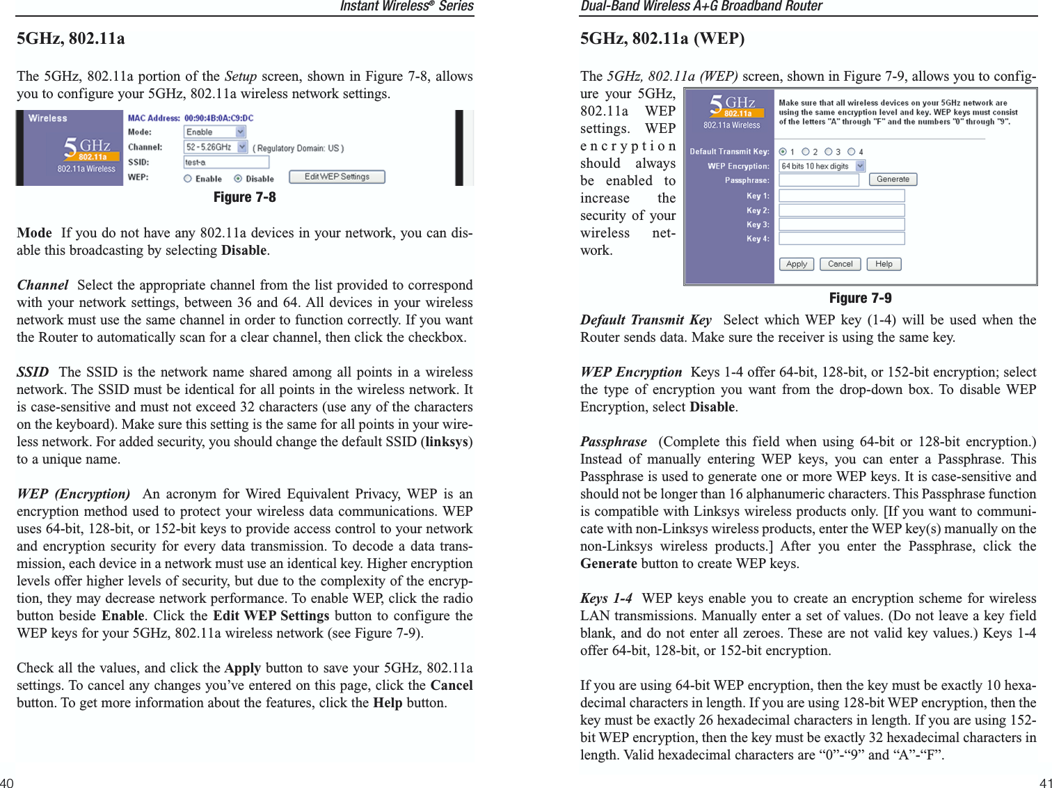 Dual-Band Wireless A+G Broadband Router 5GHz, 802.11a (WEP)The 5GHz, 802.11a (WEP) screen, shown in Figure 7-9, allows you to config-ure your 5GHz,802.11a WEPsettings. WEPencryptionshould alwaysbe enabled toincrease thesecurity of yourwireless net-work.Default Transmit Key Select which WEP key (1-4) will be used when theRouter sends data. Make sure the receiver is using the same key.WEP Encryption Keys 1-4 offer 64-bit, 128-bit, or 152-bit encryption; selectthe type of encryption you want from the drop-down box. To disable WEPEncryption, select Disable.Passphrase (Complete this field when using 64-bit or 128-bit encryption.)Instead of manually entering WEP keys, you can enter a Passphrase. ThisPassphrase is used to generate one or more WEP keys. It is case-sensitive andshould not be longer than 16 alphanumeric characters. This Passphrase functionis compatible with Linksys wireless products only. [If you want to communi-cate with non-Linksys wireless products, enter the WEP key(s) manually on thenon-Linksys wireless products.] After you enter the Passphrase, click theGenerate button to create WEP keys. Keys 1-4 WEP keys enable you to create an encryption scheme for wirelessLAN transmissions. Manually enter a set of values. (Do not leave a key fieldblank, and do not enter all zeroes. These are not valid key values.) Keys 1-4offer 64-bit, 128-bit, or 152-bit encryption.If you are using 64-bit WEP encryption, then the key must be exactly 10 hexa-decimal characters in length. If you are using 128-bit WEP encryption, then thekey must be exactly 26 hexadecimal characters in length. If you are using 152-bit WEP encryption, then the key must be exactly 32 hexadecimal characters inlength. Valid hexadecimal characters are “0”-“9” and “A”-“F”.41Figure 7-9Instant Wireless®Series5GHz, 802.11aThe 5GHz, 802.11a portion of the Setup screen, shown in Figure 7-8, allowsyou to configure your 5GHz, 802.11a wireless network settings.Mode  If you do not have any 802.11a devices in your network, you can dis-able this broadcasting by selecting Disable.Channel Select the appropriate channel from the list provided to correspondwith your network settings, between 36 and 64. All devices in your wirelessnetwork must use the same channel in order to function correctly. If you wantthe Router to automatically scan for a clear channel, then click the checkbox.SSID The SSID is the network name shared among all points in a wirelessnetwork. The SSID must be identical for all points in the wireless network. Itis case-sensitive and must not exceed 32 characters (use any of the characterson the keyboard). Make sure this setting is the same for all points in your wire-less network. For added security, you should change the default SSID (linksys)to a unique name.WEP (Encryption) An acronym for Wired Equivalent Privacy, WEP is anencryption method used to protect your wireless data communications. WEPuses 64-bit, 128-bit, or 152-bit keys to provide access control to your networkand encryption security for every data transmission. To decode a data trans-mission, each device in a network must use an identical key. Higher encryptionlevels offer higher levels of security, but due to the complexity of the encryp-tion, they may decrease network performance. To enable WEP, click the radiobutton beside Enable. Click the Edit WEP Settings button to configure theWEP keys for your 5GHz, 802.11a wireless network (see Figure 7-9).Check all the values, and click the Apply button to save your 5GHz, 802.11asettings. To cancel any changes you’ve entered on this page, click the Cancelbutton. To get more information about the features, click the Help button.40Figure 7-8