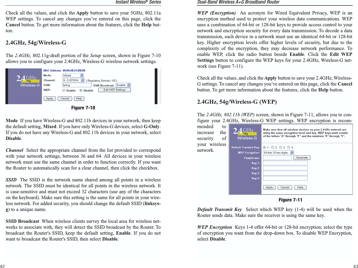 Dual-Band Wireless A+G Broadband Router 4342WEP (Encryption) An acronym for Wired Equivalent Privacy, WEP is anencryption method used to protect your wireless data communications. WEPuses a combination of 64-bit or 128-bit keys to provide access control to yournetwork and encryption security for every data transmission. To decode a datatransmission, each device in a network must use an identical 64-bit or 128-bitkey. Higher encryption levels offer higher levels of security, but due to thecomplexity of the encryption, they may decrease network performance. Toenable WEP, click the radio button beside Enable. Click the Edit WEPSettings button to configure the WEP keys for your 2.4GHz, Wireless-G net-work (see Figure 7-11).Check all the values, and click theApply button to save your 2.4GHz, Wireless-G settings. To cancel any changes you’ve entered on this page, click the Cancelbutton. To get more information about the features, click the Help button.2.4GHz, 54g/Wireless-G (WEP)The 2.4GHz, 802.11b (WEP) screen, shown in Figure 7-11, allows you to con-figure your 2.4GHz, Wireless-G WEP settings. WEP encryption is recom-mended toincrease thesecurity ofyour wirelessnetwork.Default Transmit Key Select which WEP key (1-4) will be used when theRouter sends data. Make sure the receiver is using the same key.WEP Encryption Keys 1-4 offer 64-bit or 128-bit encryption; select the typeof encryption you want from the drop-down box. To disable WEP Encryption,select Disable.Figure 7-11Instant Wireless®SeriesCheck all the values, and click the Apply button to save your 5GHz, 802.11aWEP settings. To cancel any changes you’ve entered on this page, click theCancel button. To get more information about the features, click the Help but-ton.2.4GHz, 54g/Wireless-G The 2.4GHz, 802.11g-draft portion of the Setup screen, shown in Figure 7-10allows you to configure your 2.4GHz, Wireless-G wireless network settings.Mode  If you have Wireless-G and 802.11b devices in your network, then keepthe default setting, Mixed. If you have only Wireless-G devices, select G-Only.If you do not have any Wireless-G and 802.11b devices in your network, selectDisable.Channel Select the appropriate channel from the list provided to correspondwith your network settings, between 36 and 64. All devices in your wirelessnetwork must use the same channel in order to function correctly. If you wantthe Router to automatically scan for a clear channel, then click the checkbox.SSID The SSID is the network name shared among all points in a wirelessnetwork. The SSID must be identical for all points in the wireless network. Itis case-sensitive and must not exceed 32 characters (use any of the characterson the keyboard). Make sure this setting is the same for all points in your wire-less network. For added security, you should change the default SSID (linksys-g) to a unique name.SSID Broadcast When wireless clients survey the local area for wireless net-works to associate with, they will detect the SSID broadcast by the Router. Tobroadcast the Router&apos;s SSID, keep the default setting, Enable. If you do notwant to broadcast the Router&apos;s SSID, then select Disable.Figure 7-10