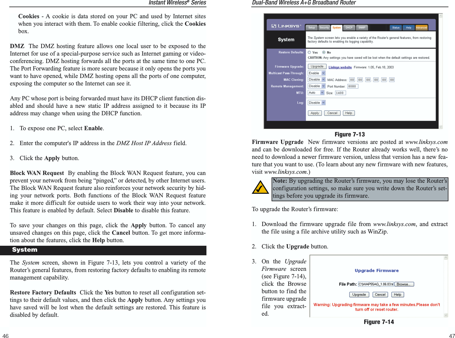 Dual-Band Wireless A+G Broadband Router 47Instant Wireless®SeriesCookies - A cookie is data stored on your PC and used by Internet siteswhen you interact with them. To enable cookie filtering, click the Cookiesbox.DMZ The DMZ hosting feature allows one local user to be exposed to theInternet for use of a special-purpose service such as Internet gaming or video-conferencing. DMZ hosting forwards all the ports at the same time to one PC.The Port Forwarding feature is more secure because it only opens the ports youwant to have opened, while DMZ hosting opens all the ports of one computer,exposing the computer so the Internet can see it. Any PC whose port is being forwarded must have its DHCP client function dis-abled and should have a new static IP address assigned to it because its IPaddress may change when using the DHCP function.1.  To expose one PC, select Enable.2.  Enter the computer&apos;s IP address in the DMZ Host IP Address field.3. Click the Apply button. Block WAN Request By enabling the Block WAN Request feature, you canprevent your network from being “pinged,” or detected, by other Internet users.The Block WAN Request feature also reinforces your network security by hid-ing your network ports. Both functions of the Block WAN Request featuremake it more difficult for outside users to work their way into your network.This feature is enabled by default. Select Disable to disable this feature.To save your changes on this page, click the Apply button. To cancel anyunsaved changes on this page, click the Cancel button. To get more informa-tion about the features, click the Help button.The  System screen, shown in Figure 7-13, lets you control a variety of theRouter’s general features, from restoring factory defaults to enabling its remotemanagement capability.Restore Factory Defaults Click the Yes button to reset all configuration set-tings to their default values, and then click the Apply button. Any settings youhave saved will be lost when the default settings are restored. This feature isdisabled by default.46SystemFirmware Upgrade New firmware versions are posted at www.linksys.comand can be downloaded for free. If the Router already works well, there’s noneed to download a newer firmware version, unless that version has a new fea-ture that you want to use. (To learn about any new firmware with new features,visit www.linksys.com.)To upgrade the Router’s firmware:1.  Download the firmware upgrade file from www.linksys.com, and extractthe file using a file archive utility such as WinZip.2. Click the Upgrade button.3. On the UpgradeFirmware screen(see Figure 7-14),click the Browsebutton to find thefirmware upgradefile you extract-ed. Figure 7-14Note: By upgrading the Router’s firmware, you may lose the Router’sconfiguration settings, so make sure you write down the Router’s set-tings before you upgrade its firmware.Figure 7-13