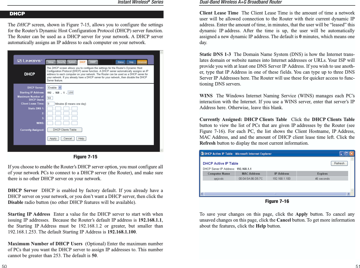 Dual-Band Wireless A+G Broadband Router 51Instant Wireless®Series50The DHCP screen, shown in Figure 7-15, allows you to configure the settingsfor the Router’s Dynamic Host Configuration Protocol (DHCP) server function.The Router can be used as a DHCP server for your network. A DHCP serverautomatically assigns an IP address to each computer on your network. If you choose to enable the Router’s DHCP server option, you must configure allof your network PCs to connect to a DHCP server (the Router), and make surethere is no other DHCP server on your network. DHCP Server  DHCP is enabled by factory default. If you already have aDHCP server on your network, or you don’t want a DHCP server, then click theDisable radio button (no other DHCP features will be available).Starting IP Address Enter a value for the DHCP server to start with whenissuing IP addresses.  Because the Router’s default IP address is 192.168.1.1,the Starting IP Address must be 192.168.1.2 or greater, but smaller than192.168.1.253. The default Starting IP Address is 192.168.1.100.Maximum Number of DHCP Users (Optional) Enter the maximum numberof PCs that you want the DHCP server to assign IP addresses to. This numbercannot be greater than 253. The default is 50.Figure 7-15DHCP Client Lease Time The Client Lease Time is the amount of time a networkuser will be allowed connection to the Router with their current dynamic IPaddress. Enter the amount of time, in minutes, that the user will be “leased” thisdynamic IP address. After the time is up, the user will be automaticallyassigned a new dynamic IP address. The default is 0minutes, which means oneday.Static DNS 1-3 The Domain Name System (DNS) is how the Internet trans-lates domain or website names into Internet addresses or URLs. Your ISP willprovide you with at least one DNS Server IP Address. If you wish to use anoth-er, type that IP Address in one of these fields. You can type up to three DNSServer IP Addresses here. The Router will use these for quicker access to func-tioning DNS servers.WINS The Windows Internet Naming Service (WINS) manages each PC’sinteraction with the Internet. If you use a WINS server, enter that server’s IPAddress here. Otherwise, leave this blank.Currently Assigned: DHCP Clients Table  Click the DHCP Clients Tablebutton to view the list of PCs that are given IP addresses by the Router (seeFigure 7-16). For each PC, the list shows the Client Hostname, IP Address,MAC Address, and and the amount of DHCP client lease time left. Click theRefresh button to display the most current information. To save your changes on this page, click the Apply button. To cancel anyunsaved changes on this page, click the Cancel button. To get more informationabout the features, click the Help button.Figure 7-16