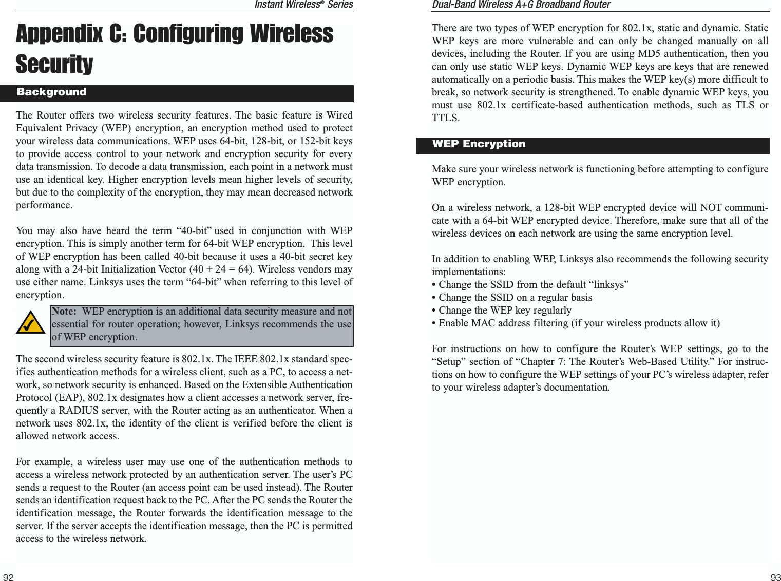 Dual-Band Wireless A+G Broadband Router 9392There are two types of WEP encryption for 802.1x, static and dynamic. StaticWEP keys are more vulnerable and can only be changed manually on alldevices, including the Router. If you are using MD5 authentication, then youcan only use static WEP keys. Dynamic WEP keys are keys that are renewedautomatically on a periodic basis. This makes the WEP key(s) more difficult tobreak, so network security is strengthened. To enable dynamic WEP keys, youmust use 802.1x certificate-based authentication methods, such as TLS orTTLS.Make sure your wireless network is functioning before attempting to configureWEP encryption.On a wireless network, a 128-bit WEP encrypted device will NOT communi-cate with a 64-bit WEP encrypted device. Therefore, make sure that all of thewireless devices on each network are using the same encryption level. In addition to enabling WEP, Linksys also recommends the following securityimplementations:•Change the SSID from the default “linksys”•Change the SSID on a regular basis•Change the WEP key regularly•Enable MAC address filtering (if your wireless products allow it)For instructions on how to configure the Router’s WEP settings, go to the“Setup” section of “Chapter 7: The Router’s Web-Based Utility.” For instruc-tions on how to configure the WEP settings of your PC’s wireless adapter, referto your wireless adapter’s documentation.WEP EncryptionInstant Wireless®SeriesAppendix C: Configuring WirelessSecurityThe Router offers two wireless security features. The basic feature is WiredEquivalent Privacy (WEP) encryption, an encryption method used to protectyour wireless data communications. WEP uses 64-bit, 128-bit, or 152-bit keysto provide access control to your network and encryption security for everydata transmission. To decode a data transmission, each point in a network mustuse an identical key. Higher encryption levels mean higher levels of security,but due to the complexity of the encryption, they may mean decreased networkperformance.You may also have heard the term “40-bit” used in conjunction with WEPencryption. This is simply another term for 64-bit WEP encryption.  This levelof WEP encryption has been called 40-bit because it uses a 40-bit secret keyalong with a 24-bit Initialization Vector (40 + 24 = 64). Wireless vendors mayuse either name. Linksys uses the term “64-bit” when referring to this level ofencryption.The second wireless security feature is 802.1x. The IEEE 802.1x standard spec-ifies authentication methods for a wireless client, such as a PC, to access a net-work, so network security is enhanced. Based on the Extensible AuthenticationProtocol (EAP), 802.1x designates how a client accesses a network server, fre-quently a RADIUS server, with the Router acting as an authenticator. When anetwork uses 802.1x, the identity of the client is verified before the client isallowed network access. For example, a wireless user may use one of the authentication methods toaccess a wireless network protected by an authentication server. The user’s PCsends a request to the Router (an access point can be used instead). The Routersends an identification request back to the PC. After the PC sends the Router theidentification message, the Router forwards the identification message to theserver. If the server accepts the identification message, then the PC is permittedaccess to the wireless network.BackgroundNote: WEP encryption is an additional data security measure and notessential for router operation; however, Linksys recommends the useof WEP encryption.  