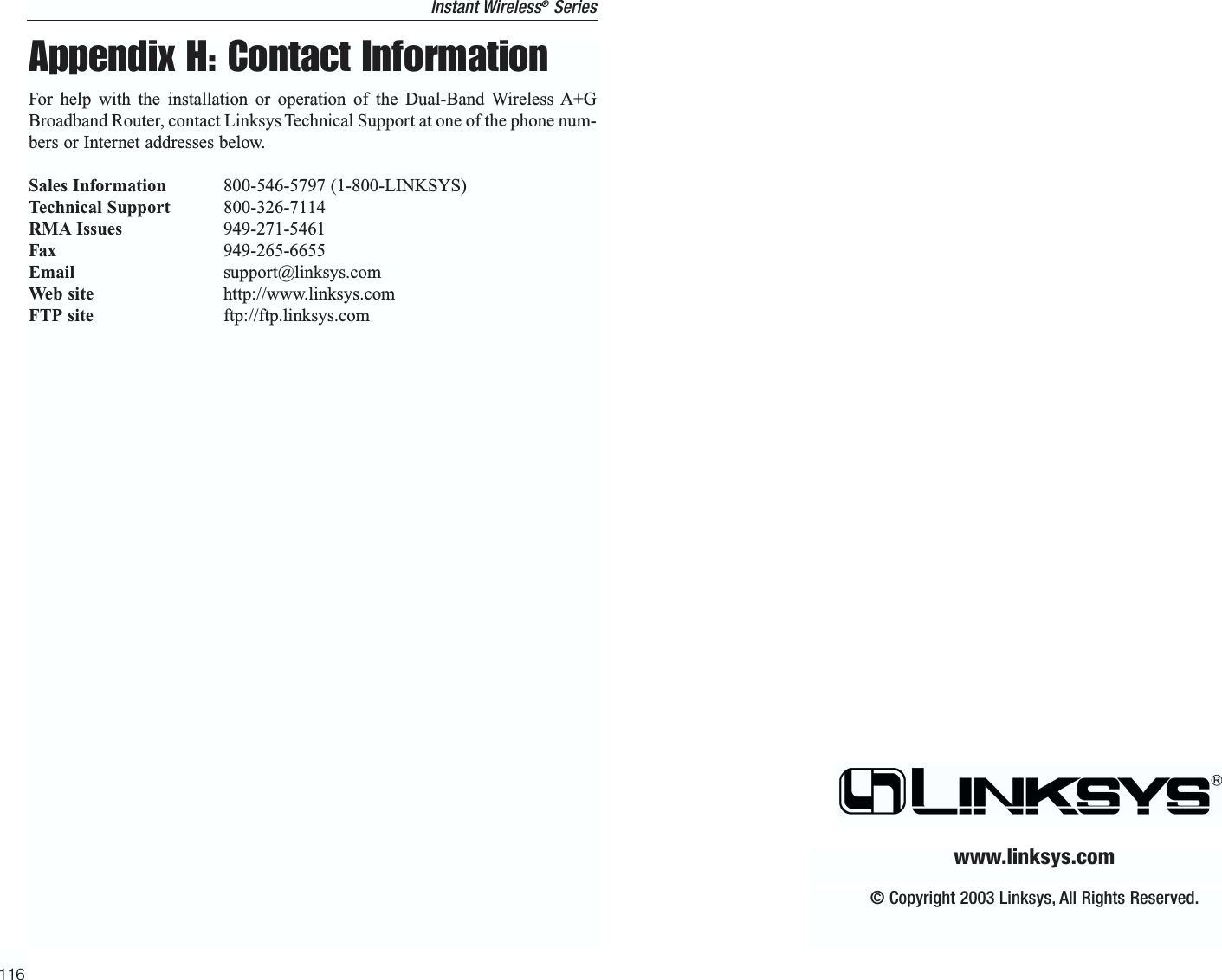 Appendix H: Contact InformationFor help with the installation or operation of the Dual-Band Wireless A+GBroadband Router, contact Linksys Technical Support at one of the phone num-bers or Internet addresses below.Sales Information 800-546-5797 (1-800-LINKSYS)Technical Support 800-326-7114RMA Issues 949-271-5461Fax 949-265-6655Email support@linksys.comWeb site http://www.linksys.comFTP site ftp://ftp.linksys.com116© Copyright 2003 Linksys, All Rights Reserved.www.linksys.comInstant Wireless®Series
