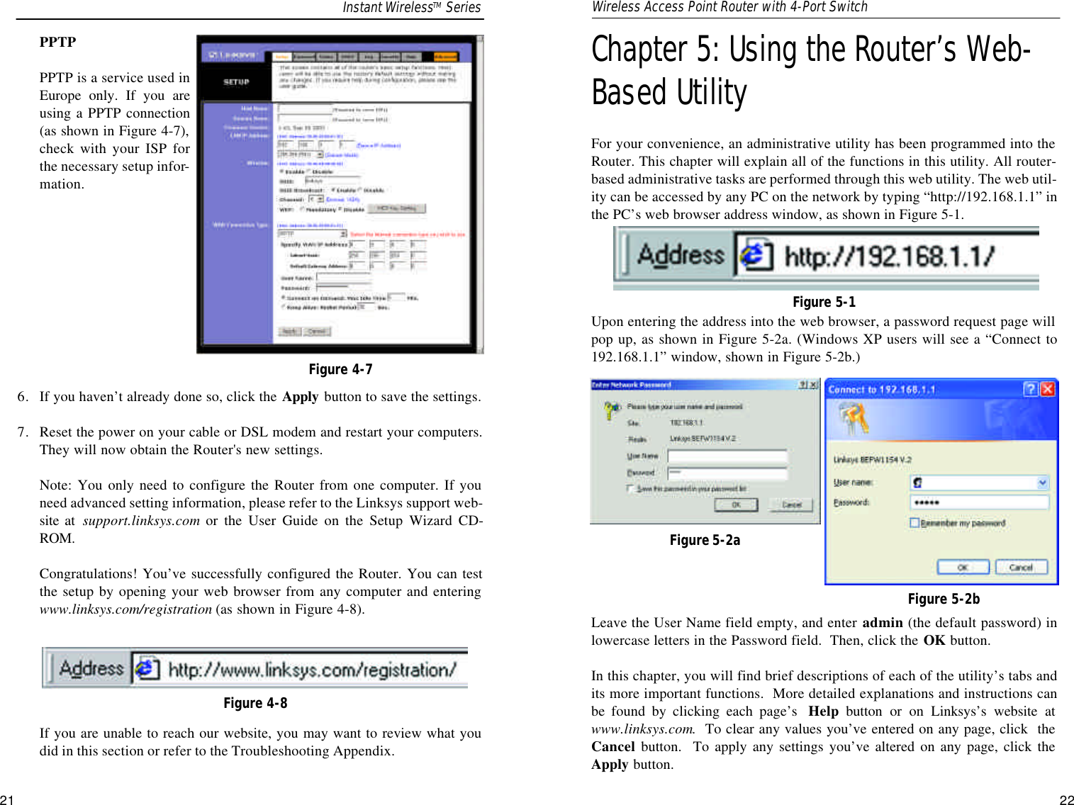 Chapter 5: Using the Router’s Web-Based UtilityFor your convenience, an administrative utility has been programmed into theRouter. This chapter will explain all of the functions in this utility. All router-based administrative tasks are performed through this web utility. The web util-ity can be accessed by any PC on the network by typing “http://192.168.1.1” inthe PC’s web browser address window, as shown in Figure 5-1.Upon entering the address into the web browser, a password request page willpop up, as shown in Figure 5-2a. (Windows XP users will see a “Connect to192.168.1.1” window, shown in Figure 5-2b.)Leave the User Name field empty, and enter admin (the default password) inlowercase letters in the Password field.  Then, click the OK button. In this chapter, you will find brief descriptions of each of the utility’s tabs andits more important functions.  More detailed explanations and instructions canbe found by clicking each page’s  Help button or on Linksys’s website atwww.linksys.com.  To clear any values you’ve entered on any page, click  theCancel button.  To apply any settings you’ve altered on any page, click theApply button.21PPTPPPTP is a service used inEurope only. If you areusing a PPTP connection(as shown in Figure 4-7),check with your ISP forthe necessary setup infor-mation.6. If you haven’t already done so, click the Apply button to save the settings.7. Reset the power on your cable or DSL modem and restart your computers.They will now obtain the Router&apos;s new settings.Note: You only need to configure the Router from one computer. If youneed advanced setting information, please refer to the Linksys support web-site at  support.linksys.com or the User Guide on the Setup Wizard CD-ROM.Congratulations! You’ve successfully configured the Router. You can testthe setup by opening your web browser from any computer and enteringwww.linksys.com/registration (as shown in Figure 4-8).If you are unable to reach our website, you may want to review what youdid in this section or refer to the Troubleshooting Appendix.Figure 4-7Figure 4-8Figure 5-1Figure 5-2aFigure 5-2bInstant WirelessTM Series Wireless Access Point Router with 4-Port Switch22