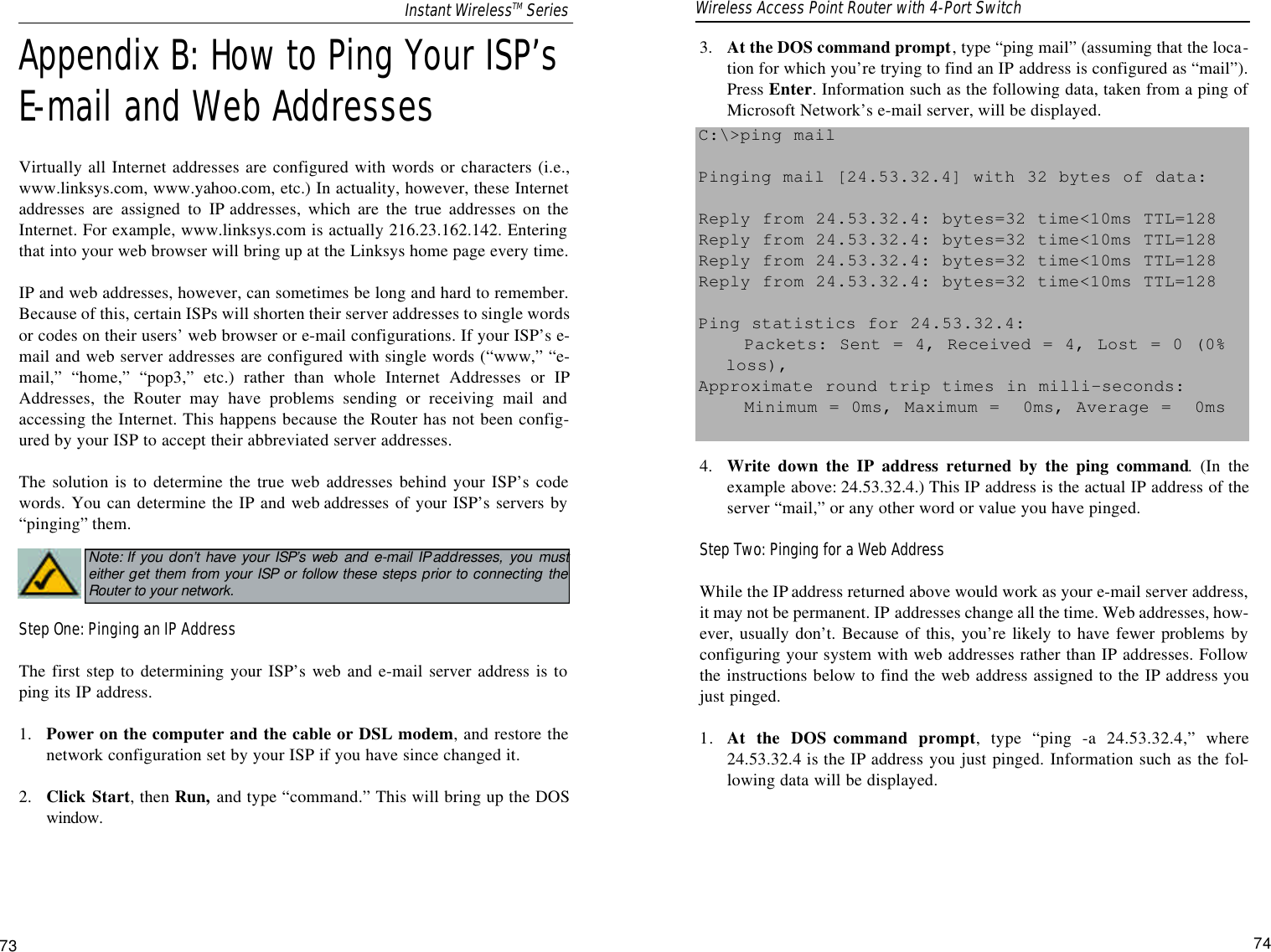 3.  At the DOS command prompt, type “ping mail” (assuming that the loca-tion for which you’re trying to find an IP address is configured as “mail”).Press Enter. Information such as the following data, taken from a ping ofMicrosoft Network’s e-mail server, will be displayed.4.  Write down the IP address returned by the ping command. (In theexample above: 24.53.32.4.) This IP address is the actual IP address of theserver “mail,” or any other word or value you have pinged.Step Two: Pinging for a Web AddressWhile the IP address returned above would work as your e-mail server address,it may not be permanent. IP addresses change all the time. Web addresses, how-ever, usually don’t. Because of this, you’re likely to have fewer problems byconfiguring your system with web addresses rather than IP addresses. Followthe instructions below to find the web address assigned to the IP address youjust pinged.1. At the DOS command prompt, type “ping -a 24.53.32.4,” where24.53.32.4 is the IP address you just pinged. Information such as the fol-lowing data will be displayed.C:\&gt;ping mailPinging mail [24.53.32.4] with 32 bytes of data:Reply from 24.53.32.4: bytes=32 time&lt;10ms TTL=128Reply from 24.53.32.4: bytes=32 time&lt;10ms TTL=128Reply from 24.53.32.4: bytes=32 time&lt;10ms TTL=128Reply from 24.53.32.4: bytes=32 time&lt;10ms TTL=128Ping statistics for 24.53.32.4:Packets: Sent = 4, Received = 4, Lost = 0 (0%loss),Approximate round trip times in milli-seconds:Minimum = 0ms, Maximum =  0ms, Average =  0ms74Appendix B: How to Ping Your ISP’sE-mail and Web AddressesVirtually all Internet addresses are configured with words or characters (i.e.,www.linksys.com, www.yahoo.com, etc.) In actuality, however, these Internetaddresses are assigned to IP addresses, which are the true addresses on theInternet. For example, www.linksys.com is actually 216.23.162.142. Enteringthat into your web browser will bring up at the Linksys home page every time.IP and web addresses, however, can sometimes be long and hard to remember.Because of this, certain ISPs will shorten their server addresses to single wordsor codes on their users’ web browser or e-mail configurations. If your ISP’s e-mail and web server addresses are configured with single words (“www,” “e-mail,” “home,” “pop3,” etc.) rather than whole Internet Addresses or IPAddresses, the Router may have problems sending or receiving mail andaccessing the Internet. This happens because the Router has not been config-ured by your ISP to accept their abbreviated server addresses.The solution is to determine the true web addresses behind your ISP’s codewords. You can determine the IP and web addresses of your ISP’s servers by“pinging” them.Step One: Pinging an IP AddressThe first step to determining your ISP’s web and e-mail server address is toping its IP address.1.  Power on the computer and the cable or DSL modem, and restore thenetwork configuration set by your ISP if you have since changed it.2.  Click Start, then Run, and type “command.” This will bring up the DOSwindow.73Note: If you don’t have your ISP’s web and e-mail IP addresses, you musteither get them from your ISP or follow these steps prior to connecting theRouter to your network.Instant WirelessTM Series Wireless Access Point Router with 4-Port Switch