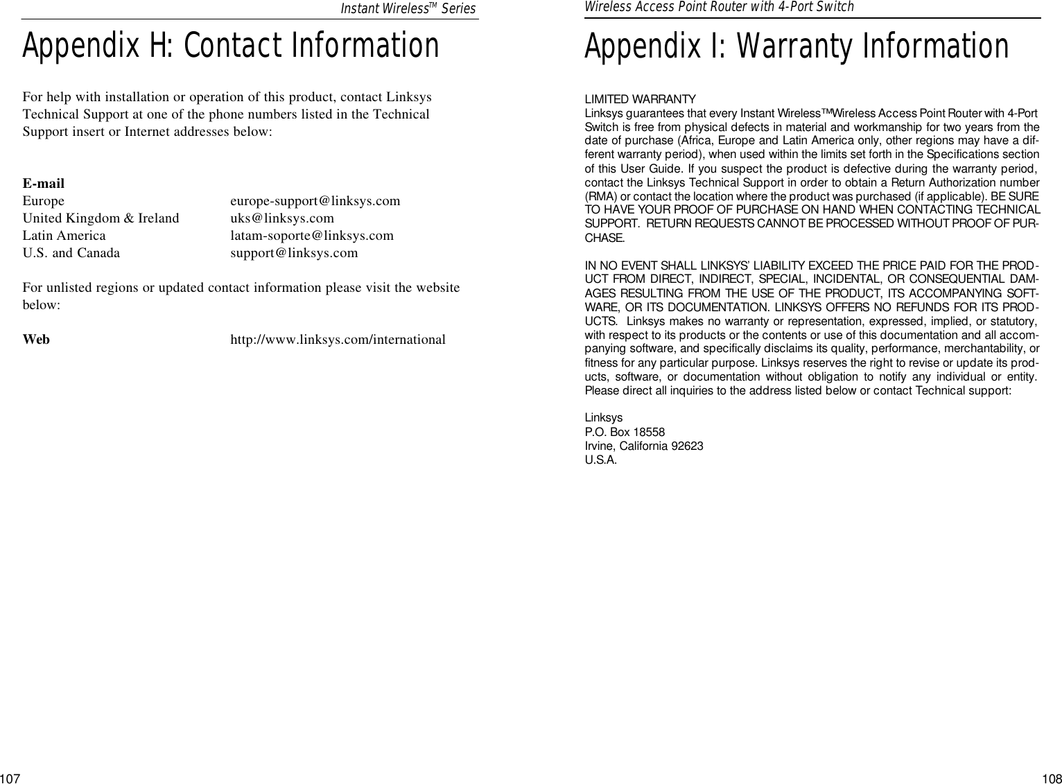 Appendix I: Warranty InformationLIMITED WARRANTY Linksys guarantees that every Instant Wireless™ Wireless Access Point Router with 4-PortSwitch is free from physical defects in material and workmanship for two years from thedate of purchase (Africa, Europe and Latin America only, other regions may have a dif-ferent warranty period), when used within the limits set forth in the Specifications sectionof this User Guide. If you suspect the product is defective during the warranty period,contact the Linksys Technical Support in order to obtain a Return Authorization number(RMA) or contact the location where the product was purchased (if applicable). BE SURETO HAVE YOUR PROOF OF PURCHASE ON HAND WHEN CONTACTING TECHNICALSUPPORT.  RETURN REQUESTS CANNOT BE PROCESSED WITHOUT PROOF OF PUR-CHASE.IN NO EVENT SHALL LINKSYS’ LIABILITY EXCEED THE PRICE PAID FOR THE PROD-UCT FROM DIRECT, INDIRECT, SPECIAL, INCIDENTAL, OR CONSEQUENTIAL DAM-AGES RESULTING FROM THE USE OF THE PRODUCT, ITS ACCOMPANYING SOFT-WARE, OR ITS DOCUMENTATION. LINKSYS OFFERS NO REFUNDS FOR ITS PROD-UCTS.  Linksys makes no warranty or representation, expressed, implied, or statutory,with respect to its products or the contents or use of this documentation and all accom-panying software, and specifically disclaims its quality, performance, merchantability, orfitness for any particular purpose. Linksys reserves the right to revise or update its prod-ucts, software, or documentation without obligation to notify any individual or entity.Please direct all inquiries to the address listed below or contact Technical support:Linksys  P.O. Box 18558Irvine, California 92623 U.S.A.107Wireless Access Point Router with 4-Port Switch108Appendix H: Contact InformationFor help with installation or operation of this product, contact LinksysTechnical Support at one of the phone numbers listed in the TechnicalSupport insert or Internet addresses below:E-mailEurope europe-support@linksys.comUnited Kingdom &amp; Ireland uks@linksys.comLatin America latam-soporte@linksys.comU.S. and Canada support@linksys.comFor unlisted regions or updated contact information please visit the websitebelow:Web http://www.linksys.com/internationalInstant WirelessTM Series
