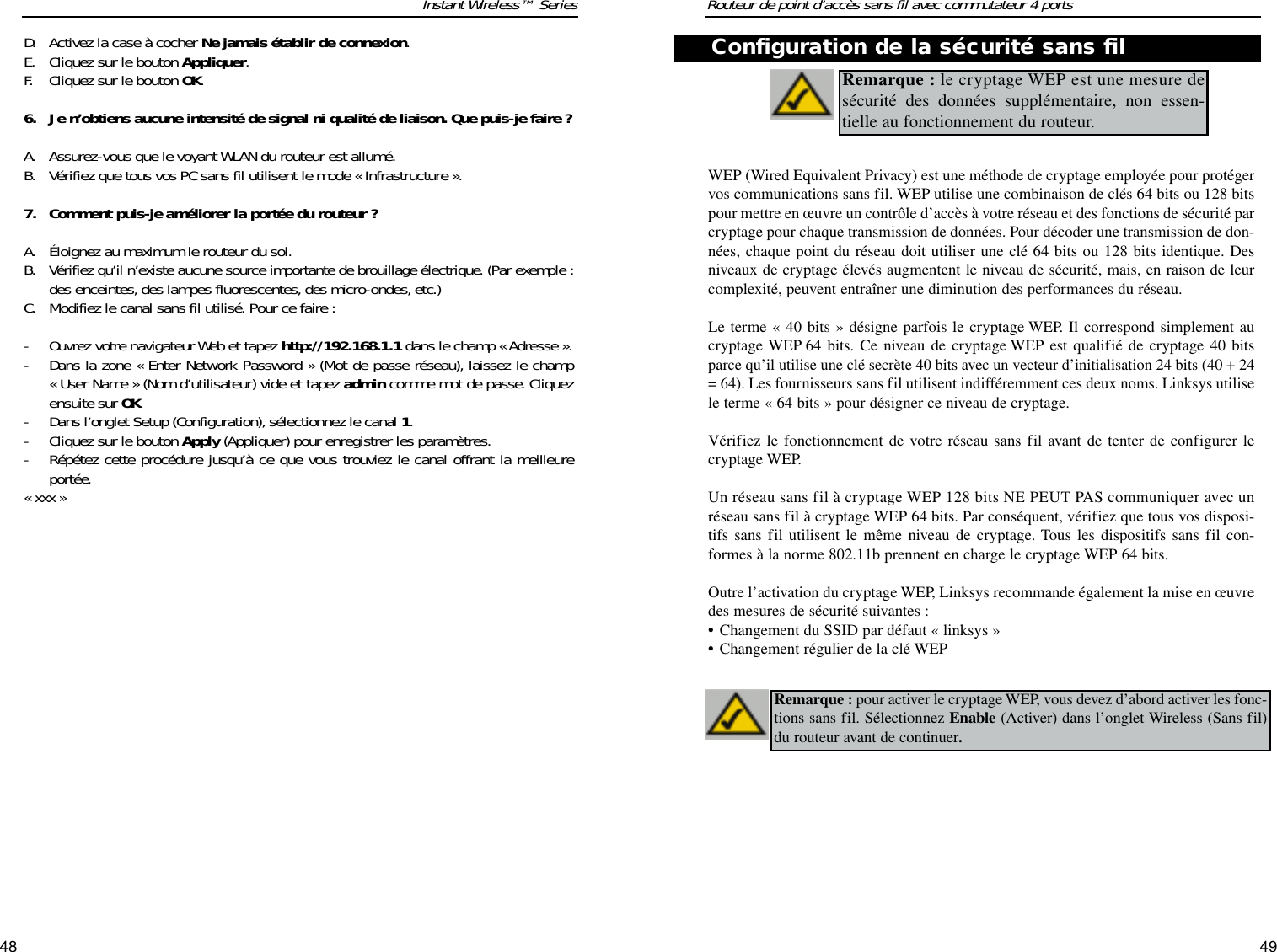 4948Routeur de point d’accès sans fil avec commutateur 4 portsInstant Wireless™ SeriesD. Activez la case à cocher Ne jamais établir de connexion. E. Cliquez sur le bouton Appliquer. F. Cliquez sur le bouton OK.6. Je n’obtiens aucune intensité de signal ni qualité de liaison. Que puis-je faire ?A. Assurez-vous que le voyant WLAN du routeur est allumé. B. Vérifiez que tous vos PC sans fil utilisent le mode « Infrastructure ».7. Comment puis-je améliorer la portée du routeur ?A. Éloignez au maximum le routeur du sol. B.Vérifiez qu’il n’existe aucune source importante de brouillage électrique. (Par exemple :des enceintes, des lampes fluorescentes, des micro-ondes, etc.) C. Modifiez le canal sans fil utilisé. Pour ce faire :- Ouvrez votre navigateur Web et tapez http://192.168.1.1 dans le champ « Adresse ».- Dans la zone « Enter Network Password » (Mot de passe réseau), laissez le champ « User Name » (Nom d’utilisateur) vide et tapez admin comme mot de passe. Cliquezensuite sur OK.- Dans l’onglet Setup (Configuration), sélectionnez le canal 1.- Cliquez sur le bouton Apply (Appliquer) pour enregistrer les paramètres.- Répétez cette procédure jusqu’à ce que vous trouviez le canal offrant la meilleureportée.« xxx »WEP (Wired Equivalent Privacy) est une méthode de cryptage employée pour protégervos communications sans fil. WEP utilise une combinaison de clés 64 bits ou 128 bitspour mettre en œuvre un contrôle d’accès à votre réseau et des fonctions de sécurité parcryptage pour chaque transmission de données. Pour décoder une transmission de don-nées, chaque point du réseau doit utiliser une clé 64 bits ou 128 bits identique. Desniveaux de cryptage élevés augmentent le niveau de sécurité, mais, en raison de leurcomplexité, peuvent entraîner une diminution des performances du réseau.Le terme « 40 bits » désigne parfois le cryptage WEP. Il correspond simplement aucryptage WEP 64 bits. Ce niveau de cryptage WEP est qualifié de cryptage 40 bitsparce qu’il utilise une clé secrète 40 bits avec un vecteur d’initialisation 24 bits (40 + 24= 64).Les fournisseurs sans fil utilisent indifféremment ces deux noms. Linksys utilisele terme « 64 bits » pour désigner ce niveau de cryptage.Vérifiez le fonctionnement de votre réseau sans fil avant de tenter de configurer lecryptage WEP.Un réseau sans fil à cryptage WEP 128 bits NE PEUT PAS communiquer avec unréseau sans fil à cryptage WEP 64 bits. Par conséquent, vérifiez que tous vos disposi-tifs sans fil utilisent le même niveau de cryptage. Tous les dispositifs sans fil con-formes à la norme 802.11b prennent en charge le cryptage WEP 64 bits.Outre l’activation du cryptage WEP, Linksys recommande également la mise en œuvredes mesures de sécurité suivantes :•Changement du SSID par défaut « linksys » •Changement régulier de la clé WEPRemarque : le cryptage WEP est une mesure desécurité des données supplémentaire, non essen-tielle au fonctionnement du routeur.  Remarque : pour activer le cryptage WEP, vous devez d’abord activer les fonc-tions sans fil. Sélectionnez Enable (Activer) dans l’onglet Wireless (Sans fil)du routeur avant de continuer.Configuration de la sécurité sans fil