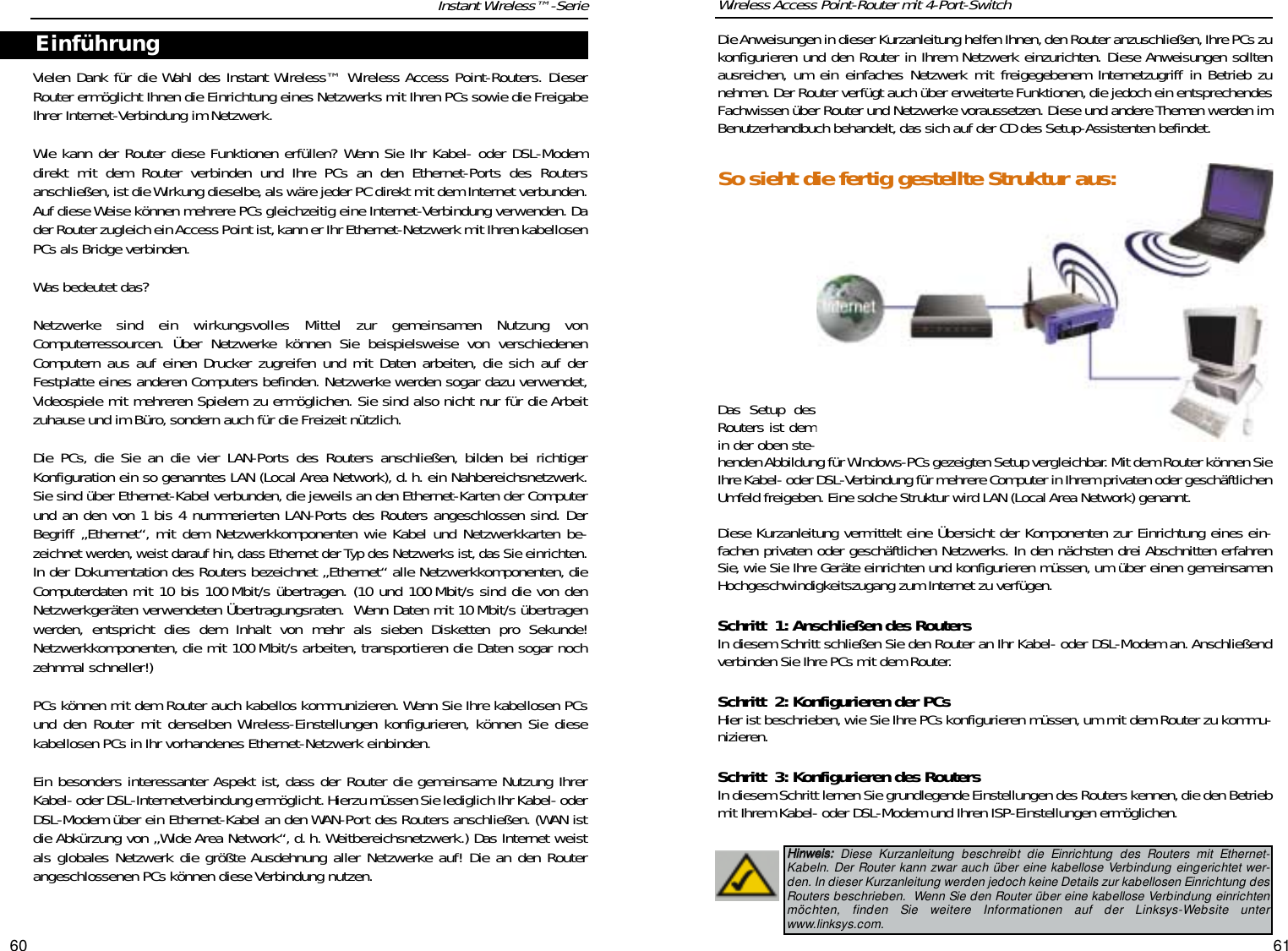 6160Die Anweisungen in dieser Kurzanleitung helfen Ihnen, den Router anzuschließen,Ihre PCs zukonfigurieren und den Router in Ihrem Netzwerk einzurichten. Diese Anweisungen solltenausreichen, um ein einfaches Netzwerk mit freigegebenem Internetzugriff in Betrieb zunehmen. Der Router verfügt auch über erweiterte Funktionen,die jedoch ein entsprechendesFachwissen über Router und Netzwerke voraussetzen. Diese und andere Themen werden imBenutzerhandbuch behandelt,das sich auf der CD des Setup-Assistenten befindet.Das Setup desRouters ist demin der oben ste-henden Abbildung für Windows-PCs gezeigten Setup vergleichbar. Mit dem Router können SieIhre Kabel- oder DSL-Verbindung für mehrere Computer in Ihrem privaten oder geschäftlichenUmfeld freigeben. Eine solche Struktur wird LAN (Local Area Network) genannt.Diese Kurzanleitung vermittelt eine Übersicht der Komponenten zur Einrichtung eines ein-fachen privaten oder geschäftlichen Netzwerks. In den nächsten drei Abschnitten erfahrenSie, wie Sie Ihre Geräte einrichten und konfigurieren müssen, um über einen gemeinsamenHochgeschwindigkeitszugang zum Internet zu verfügen.Schritt 1: Anschließen des RoutersIn diesem Schritt schließen Sie den Router an Ihr Kabel- oder DSL-Modem an. Anschließendverbinden Sie Ihre PCs mit dem Router.Schritt 2: Konfigurieren der PCsHier ist beschrieben, wie Sie Ihre PCs konfigurieren müssen,um mit dem Router zu kommu-nizieren.Schritt 3: Konfigurieren des RoutersIn diesem Schritt lernen Sie grundlegende Einstellungen des Routers kennen,die den Betriebmit Ihrem Kabel- oder DSL-Modem und Ihren ISP-Einstellungen ermöglichen.Wireless Access Point-Router mit 4-Port-SwitchInstant Wireless™-SerieVielen Dank für die Wahl des Instant Wireless™ Wireless Access Point-Routers. DieserRouter ermöglicht Ihnen die Einrichtung eines Netzwerks mit Ihren PCs sowie die FreigabeIhrer Internet-Verbindung im Netzwerk.Wie kann der Router diese Funktionen erfüllen? Wenn Sie Ihr Kabel- oder DSL-Modemdirekt mit dem Router verbinden und Ihre PCs an den Ethernet-Ports des Routersanschließen,ist die Wirkung dieselbe,als wäre jeder PC direkt mit dem Internet verbunden.Auf diese Weise können mehrere PCs gleichzeitig eine Internet-Verbindung verwenden. Dader Router zugleich ein Access Point ist, kann er Ihr Ethernet-Netzwerk mit Ihren kabellosenPCs als Bridge verbinden.Was bedeutet das? Netzwerke sind ein wirkungsvolles Mittel zur gemeinsamen Nutzung vonComputerressourcen. Über Netzwerke können Sie beispielsweise von verschiedenenComputern aus auf einen Drucker zugreifen und mit Daten arbeiten, die sich auf derFestplatte eines anderen Computers befinden. Netzwerke werden sogar dazu verwendet,Videospiele mit mehreren Spielern zu ermöglichen. Sie sind also nicht nur für die Arbeitzuhause und im Büro,sondern auch für die Freizeit nützlich.Die PCs, die Sie an die vier LAN-Ports des Routers anschließen, bilden bei richtigerKonfiguration ein so genanntes LAN (Local Area Network), d. h. ein Nahbereichsnetzwerk.Sie sind über Ethernet-Kabel verbunden, die jeweils an den Ethernet-Karten der Computerund an den von 1 bis 4 nummerierten LAN-Ports des Routers angeschlossen sind. DerBegriff „Ethernet“, mit dem Netzwerkkomponenten wie Kabel und Netzwerkkarten be-zeichnet werden, weist darauf hin, dass Ethernet der Typ des Netzwerks ist, das Sie einrichten.In der Dokumentation des Routers bezeichnet „Ethernet“ alle Netzwerkkomponenten, dieComputerdaten mit 10 bis 100 Mbit/s übertragen. (10 und 100 Mbit/s sind die von denNetzwerkgeräten verwendeten Übertragungsraten.  Wenn Daten mit 10 Mbit/s übertragenwerden, entspricht dies dem Inhalt von mehr als sieben Disketten pro Sekunde!Netzwerkkomponenten, die mit 100 Mbit/s arbeiten, transportieren die Daten sogar nochzehnmal schneller!)PCs können mit dem Router auch kabellos kommunizieren. Wenn Sie Ihre kabellosen PCsund den Router mit denselben Wireless-Einstellungen konfigurieren, können Sie diesekabellosen PCs in Ihr vorhandenes Ethernet-Netzwerk einbinden.Ein besonders interessanter Aspekt ist, dass der Router die gemeinsame Nutzung IhrerKabel- oder DSL-Internetverbindung ermöglicht. Hierzu müssen Sie lediglich Ihr Kabel- oderDSL-Modem über ein Ethernet-Kabel an den WAN-Port des Routers anschließen. (WAN istdie Abkürzung von „Wide Area Network“, d. h. Weitbereichsnetzwerk.) Das Internet weistals globales Netzwerk die größte Ausdehnung aller Netzwerke auf! Die an den Routerangeschlossenen PCs können diese Verbindung nutzen.EinführungHHiinnwweeiiss::Diese Kurzanleitung beschreibt die Einrichtung des Routers mit Ethernet-Kabeln. Der Router kann zwar auch über eine kabellose Verbindung eingerichtet wer-den. In dieser Kurzanleitung werden jedoch keine Details zur kabellosen Einrichtung desRouters beschrieben.  Wenn Sie den Router über eine kabellose Verbindung einrichtenmöchten, finden Sie weitere Informationen auf der Linksys-Website unterwww.linksys.com.So sieht die fertig gestellte Struktur aus: