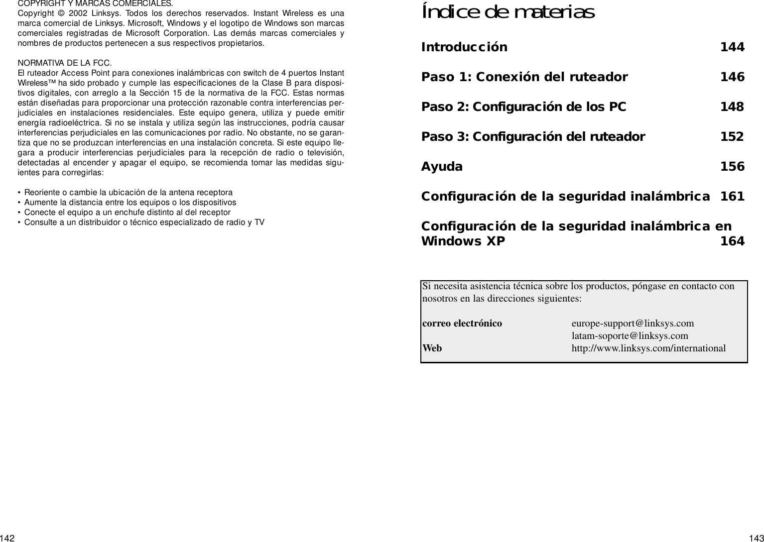 143142COPYRIGHT Y MARCAS COMERCIALES. Copyright © 2002 Linksys. Todos los derechos reservados. Instant Wireless es unamarca comercial de Linksys. Microsoft, Windows y el logotipo de Windows son marcascomerciales registradas de Microsoft Corporation. Las demás marcas comerciales ynombres de productos pertenecen a sus respectivos propietarios. NORMATIVA DE LA FCC. El ruteador Access Point para conexiones inalámbricas con switch de 4 puertos InstantWireless™ ha sido probado y cumple las especificaciones de la Clase B para disposi-tivos digitales, con arreglo a la Sección 15 de la normativa de la FCC. Estas normasestán diseñadas para proporcionar una protección razonable contra interferencias per-judiciales en instalaciones residenciales. Este equipo genera, utiliza y puede emitirenergía radioeléctrica. Si no se instala y utiliza según las instrucciones, podría causarinterferencias perjudiciales en las comunicaciones por radio. No obstante, no se garan-tiza que no se produzcan interferencias en una instalación concreta. Si este equipo lle-gara a producir interferencias perjudiciales para la recepción de radio o televisión,detectadas al encender y apagar el equipo, se recomienda tomar las medidas sigu-ientes para corregirlas:• Reoriente o cambie la ubicación de la antena receptora• Aumente la distancia entre los equipos o los dispositivos• Conecte el equipo a un enchufe distinto al del receptor• Consulte a un distribuidor o técnico especializado de radio y TVÍndice de materiasIntroducción 144Paso 1: Conexión del ruteador 146Paso 2: Configuración de los PC 148Paso 3: Configuración del ruteador 152Ayuda 156Configuración de la seguridad inalámbrica 161Configuración de la seguridad inalámbrica enWindows XP 164Si necesita asistencia técnica sobre los productos, póngase en contacto connosotros en las direcciones siguientes:correo electrónico europe-support@linksys.comlatam-soporte@linksys.comWeb http://www.linksys.com/international