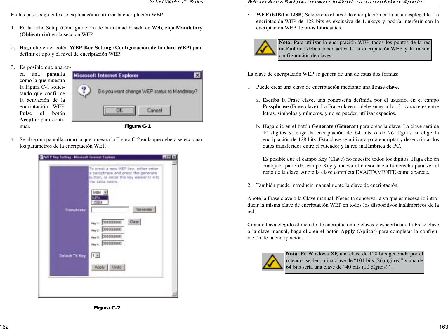 163162Ruteador Access Point para conexiones inalámbricas con conmutador de 4 puertosInstant Wireless™ Series• WEP (64Bit o 128B) Seleccione el nivel de encriptación en la lista desplegable. Laencriptación WEP de 128 bits es exclusiva de Linksys y podría interferir con laencriptación WEP de otros fabricantes.La clave de encriptación WEP se genera de una de estas dos formas:1. Puede crear una clave de encriptación mediante una Frase clave.a. Escriba la Frase clave, una contraseña definida por el usuario, en el campoPassphrase (Frase clave). La Frase clave no debe superar los 31 caracteres entreletras, símbolos y números, y no se pueden utilizar espacios.b. Haga clic en el botón Generate (Generar) para crear la clave. La clave será de10 dígitos si elige la encriptación de 64 bits o de 26 dígitos si elige laencriptación de 128 bits. Esta clave se utilizará para encriptar y desencriptar losdatos transferidos entre el ruteador y la red inalámbrica de PC.Es posible que el campo Key (Clave) no muestre todos los dígitos. Haga clic encualquier parte del campo Key y mueva el cursor hacia la derecha para ver elresto de la clave. Anote la clave completa EXACTAMENTE como aparece. 2. También puede introducir manualmente la clave de encriptación.Anote la Frase clave o la Clave manual. Necesita conservarla ya que es necesario intro-ducir la misma clave de encriptación WEP en todos los dispositivos inalámbricos de lared.Cuando haya elegido el método de encriptación de claves y especificado la Frase claveo la clave manual, haga clic en el botón Apply (Aplicar) para completar la configu-ración de la encriptación.Nota: Para utilizar la encriptación WEP, todos los puntos de la redinalámbrica deben tener activada la encriptación WEP y la mismaconfiguración de claves.Nota: En Windows XP, una clave de 128 bits generada por elruteador se denomina clave de “104 bits (26 dígitos)” y una de64 bits sería una clave de “40 bits (10 dígitos)” .En los pasos siguientes se explica cómo utilizar la encriptación WEP1. En la ficha Setup (Configuración) de la utilidad basada en Web, elija Mandatory(Obligatorio) en la sección WEP.2. Haga clic en el botón WEP Key Setting (Configuración de la clave WEP) paradefinir el tipo y el nivel de encriptación WEP.3. Es posible que aparez-ca una pantallacomo la que muestrala Figura C-1 solici-tando que confirmela activación de laencriptación WEP.Pulse el botónAceptar para conti-nuar.4. Se abre una pantalla como la que muestra la Figura C-2 en la que deberá seleccionarlos parámetros de la encriptación WEP.Figura C-2Figura C-1