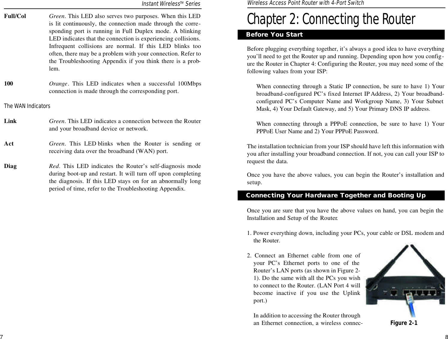 Chapter 2: Connecting the RouterBefore plugging everything together, it’s always a good idea to have everythingyou’ll need to get the Router up and running. Depending upon how you config-ure the Router in Chapter 4: Configuring the Router, you may need some of thefollowing values from your ISP:When connecting through a Static IP connection, be sure to have 1) Yourbroadband-configured PC’s fixed Internet IP Address, 2) Your broadband-configured PC’s Computer Name and Workgroup Name, 3) Your SubnetMask, 4) Your Default Gateway, and 5) Your Primary DNS IP address.When connecting through a PPPoE connection, be sure to have 1) YourPPPoE User Name and 2) Your PPPoE Password.The installation technician from your ISP should have left this information withyou after installing your broadband connection. If not, you can call your ISP torequest the data.Once you have the above values, you can begin the Router’s installation andsetup.Once you are sure that you have the above values on hand, you can begin theInstallation and Setup of the Router.1. Power everything down, including your PCs, your cable or DSL modem andthe Router.2. Connect an Ethernet cable from one ofyour PC’s Ethernet ports to one of theRouter’s LAN ports (as shown in Figure 2-1). Do the same with all the PCs you wishto connect to the Router. (LAN Port 4 willbecome inactive if you use the Uplinkport.)In addition to accessing the Router throughan Ethernet connection, a wireless connec-Before You StartFull/Col Green. This LED also serves two purposes. When this LEDis lit continuously, the connection made through the corre-sponding port is running in Full Duplex mode. A blinkingLED indicates that the connection is experiencing collisions.Infrequent collisions are normal. If this LED blinks toooften, there may be a problem with your connection. Refer tothe Troubleshooting Appendix if you think there is a prob-lem.100 Orange. This LED indicates when a successful 100Mbpsconnection is made through the corresponding port.The WAN IndicatorsLink Green. This LED indicates a connection between the Routerand your broadband device or network.Act Green. This LED blinks when the Router is sending orreceiving data over the broadband (WAN) port.Diag Red. This LED indicates the Router’s self-diagnosis modeduring boot-up and restart. It will turn off upon completingthe diagnosis. If this LED stays on for an abnormally longperiod of time, refer to the Troubleshooting Appendix.7Connecting Your Hardware Together and Booting UpFigure 2-1Instant WirelessTM Series Wireless Access Point Router with 4-Port Switch8