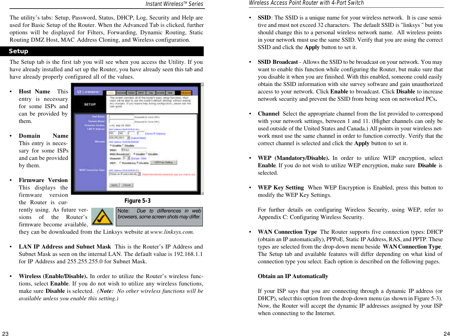 •  SSID: The SSID is a unique name for your wireless network.  It is case sensi-tive and must not exceed 32 characters.  The default SSID is &quot;linksys &quot; but youshould change this to a personal wireless network name.  All wireless pointsin your network must use the same SSID. Verify that you are using the correctSSID and click the Apply button to set it.•SSID Broadcast - Allows the SSID to be broadcast on your network. You maywant to enable this function while configuring the Router, but make sure thatyou disable it when you are finished. With this enabled, someone could easilyobtain the SSID information with site survey software and gain unauthorizedaccess to your network. Click Enable to broadcast. Click Disable to increasenetwork security and prevent the SSID from being seen on networked PCs. •Channel  Select the appropriate channel from the list provided to correspondwith your network settings, between 1 and 11. (Higher channels can only beused outside of the United States and Canada.) All points in your wireless net-work must use the same channel in order to function correctly. Verify that thecorrect channel is selected and click the Apply button to set it.•WEP (Mandatory/Disable). In order to utilize WEP encryption, selectEnable. If you do not wish to utilize WEP encryption, make sure  Disable isselected.•WEP Key Setting When WEP Encryption is Enabled, press this button tomodify the WEP Key Settings.  For further details on configuring Wireless Security, using WEP, refer toAppendix C: Configuring Wireless Security.•WAN Connection Type The Router supports five connection types: DHCP(obtain an IP automatically), PPPoE, Static IP Address, RAS, and PPTP. Thesetypes are selected from the drop-down menu beside  WAN Connection Type.The Setup tab and available features will differ depending on what kind ofconnection type you select. Each option is described on the following pages.Obtain an IP Automatically If your ISP says that you are connecting through a dynamic IP address (orDHCP), select this option from the drop-down menu (as shown in Figure 5-3).Now, the Router will accept the dynamic IP addresses assigned by your ISPwhen connecting to the Internet.23 24The utility’s tabs: Setup, Password, Status, DHCP, Log, Security and Help areused for Basic Setup of the Router. When the Advanced Tab is clicked, furtheroptions will be displayed for Filters, Forwarding, Dynamic Routing, StaticRouting DMZ Host, MAC Address Cloning, and Wireless configuration.The Setup tab is the first tab you will see when you access the Utility. If youhave already installed and set up the Router, you have already seen this tab andhave already properly configured all of the values. •Host Name Thisentry is necessaryfor some ISPs andcan be provided bythem.•Domain NameThis entry is neces-sary for some ISPsand can be providedby them.•Firmware VersionThis displays thefirmware versionthe Router is cur-rently using. As future ver-sions of the Router’sfirmware become available,they can be downloaded from the Linksys website at www.linksys.com.•LAN IP Address and Subnet Mask This is the Router’s IP Address andSubnet Mask as seen on the internal LAN. The default value is 192.168.1.1for IP Address and 255.255.255.0 for Subnet Mask.•Wireless (Enable/Disable). In order to utilize the Router’s wireless func-tions, select Enable. If you do not wish to utilize any wireless functions,make sure Disable is selected.  (Note: No other wireless functions will beavailable unless you enable this setting.)SetupFigure 5-3Note:  Due to differences in webbrowsers, some screen shots may differ. Instant WirelessTM Series Wireless Access Point Router with 4-Port Switch