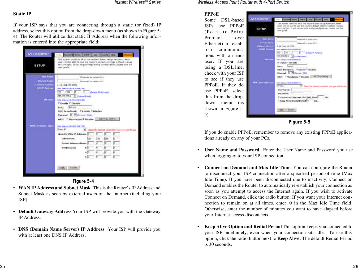 25PPPoE Some DSL-basedISPs use PPPoE(Point-to-PointProtocol overEthernet) to estab-lish communica-tions with an end-user. If you areusing a DSL line,check with your ISPto see if they usePPPoE. If they douse PPPoE, selectthis from the drop-down menu (asshown in Figure 5-5).If you do enable PPPoE, remember to remove any existing PPPoE applica-tions already on any of your PCs. •User Name and Password Enter the User Name and Password you usewhen logging onto your ISP connection.•Connect on Demand and Max Idle Time You can configure the Routerto disconnect your ISP connection after a specified period of time (MaxIdle Time). If you have been disconnected due to inactivity, Connect onDemand enables the Router to automatically re-establish your connection assoon as you attempt to access the Internet again. If you wish to activateConnect on Demand, click the radio button. If you want your Internet con-nection to remain on at all times, enter  0in the Max Idle Time field.Otherwise, enter the number of minutes you want to have elapsed beforeyour Internet access disconnects.•Keep Alive Option and Redial PeriodThis option keeps you connected toyour ISP indefinitely, even when your connection sits idle.  To use thisoption, click the radio button next to Keep Alive. The default Redial Periodis 30 seconds.26Static IPIf your ISP says that you are connecting through a static (or fixed) IPaddress, select this option from the drop-down menu (as shown in Figure 5-4). The Router will utilize that static IP Address when the following infor-mation is entered into the appropriate field:•WAN IP Address and Subnet Mask This is the Router’s IP Address andSubnet Mask as seen by external users on the Internet (including yourISP).•  Default Gateway Address Your ISP will provide you with the GatewayIP Address.•  DNS (Domain Name Server) IP Address Your ISP will provide youwith at least one DNS IP Address.Figure 5-4Figure 5-5Instant WirelessTM Series Wireless Access Point Router with 4-Port Switch