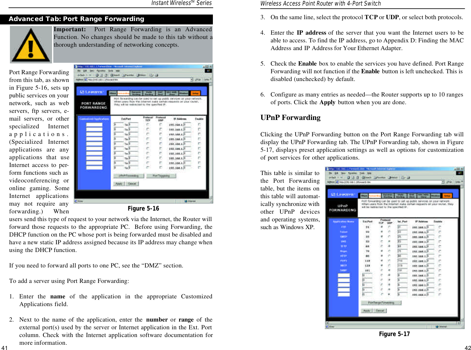 3.  On the same line, select the protocol TCP or UDP, or select both protocols.  4.  Enter the  IP address of the server that you want the Internet users to beable to access. To find the IP address, go to Appendix D: Finding the MACAddress and IP Address for Your Ethernet Adapter.5.  Check the Enable box to enable the services you have defined. Port RangeForwarding will not function if the Enable button is left unchecked. This isdisabled (unchecked) by default.6.  Configure as many entries as needed—the Router supports up to 10 rangesof ports. Click the Apply button when you are done. UPnP ForwardingClicking the UPnP Forwarding button on the Port Range Forwarding tab willdisplay the UPnP Forwarding tab. The UPnP Forwarding tab, shown in Figure5-17, displays preset application settings as well as options for customizationof port services for other applications. This table is similar tothe Port Forwardingtable, but the items onthis table will automat-ically synchronize withother UPnP devicesand operating systems,such as Windows XP.Figure 5-17Port Range Forwardingfrom this tab, as shownin Figure 5-16, sets uppublic services on yournetwork, such as webservers, ftp servers, e-mail servers, or otherspecialized Internetapplications.(Specialized Internetapplications are anyapplications that useInternet access to per-form functions such asvideoconferencing oronline gaming. SomeInternet applicationsmay not require anyforwarding.) Whenusers send this type of request to your network via the Internet, the Router willforward those requests to the appropriate PC.  Before using Forwarding, theDHCP function on the PC whose port is being forwarded must be disabled andhave a new static IP address assigned because its IP address may change whenusing the DHCP function.If you need to forward all ports to one PC, see the “DMZ” section.To add a server using Port Range Forwarding:1.  Enter the name of the application in the appropriate CustomizedApplications field. 2.  Next to the name of the application, enter the  number or range of theexternal port(s) used by the server or Internet application in the Ext. Portcolumn. Check with the Internet application software documentation formore information. 42Advanced Tab: Port Range ForwardingImportant: Port Range Forwarding is an AdvancedFunction. No changes should be made to this tab without athorough understanding of networking concepts.Figure 5-16Instant WirelessTM Series Wireless Access Point Router with 4-Port Switch41