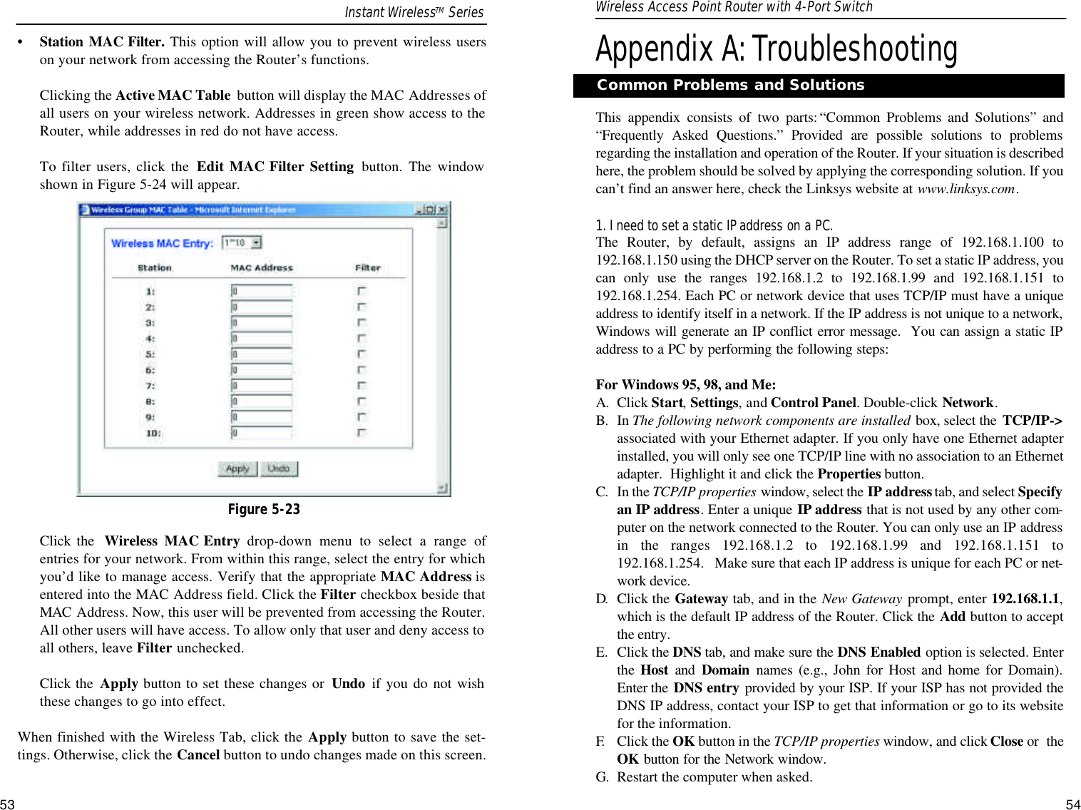 Appendix A:TroubleshootingThis appendix consists of two parts: “Common Problems and Solutions” and“Frequently Asked Questions.” Provided are possible solutions to problemsregarding the installation and operation of the Router. If your situation is describedhere, the problem should be solved by applying the corresponding solution. If youcan’t find an answer here, check the Linksys website at www.linksys.com.1. I need to set a static IPaddress on a PC.The Router, by default, assigns an IP address range of 192.168.1.100 to192.168.1.150 using the DHCP server on the Router. To set a static IP address, youcan only use the ranges 192.168.1.2 to 192.168.1.99 and 192.168.1.151 to192.168.1.254. Each PC or network device that uses TCP/IP must have a uniqueaddress to identify itself in a network. If the IP address is not unique to a network,Windows will generate an IP conflict error message.  You can assign a static IPaddress to a PC by performing the following steps:For Windows 95, 98, and Me:A. Click Start, Settings, and Control Panel. Double-click Network.B. In The following network components are installed box, select the  TCP/IP-&gt;associated with your Ethernet adapter. If you only have one Ethernet adapterinstalled, you will only see one TCP/IP line with no association to an Ethernetadapter.  Highlight it and click the Properties button.C. In the TCP/IP properties window, select the IP addresstab, and select Specifyan IP address. Enter a unique IP address that is not used by any other com-puter on the network connected to the Router. You can only use an IP addressin the ranges 192.168.1.2 to 192.168.1.99 and 192.168.1.151 to192.168.1.254.   Make sure that each IP address is unique for each PC or net-work device.D. Click the Gateway tab, and in the New Gateway prompt, enter 192.168.1.1,which is the default IP address of the Router. Click the Add button to acceptthe entry.E. Click the DNS tab, and make sure the DNS Enabled option is selected. Enterthe  Host and  Domain names (e.g., John for Host and home for Domain).Enter the  DNS entry provided by your ISP. If your ISP has not provided theDNS IP address, contact your ISP to get that information or go to its websitefor the information.F. Click the OK button in the TCP/IP properties window, and click Close or  theOK button for the Network window.G. Restart the computer when asked.53Common Problems and Solutions•Station MAC Filter. This option will allow you to prevent wireless userson your network from accessing the Router’s functions.Clicking the Active MAC Table  button will display the MAC Addresses ofall users on your wireless network. Addresses in green show access to theRouter, while addresses in red do not have access.To filter users, click the  Edit MAC Filter Setting button. The windowshown in Figure 5-24 will appear.Click the  Wireless MAC Entry drop-down menu to select a range ofentries for your network. From within this range, select the entry for whichyou’d like to manage access. Verify that the appropriate MAC Address isentered into the MAC Address field. Click the Filter checkbox beside thatMAC Address. Now, this user will be prevented from accessing the Router.All other users will have access. To allow only that user and deny access toall others, leave Filter unchecked.Click the  Apply button to set these changes or  Undo if you do not wishthese changes to go into effect.When finished with the Wireless Tab, click the Apply button to save the set-tings. Otherwise, click the Cancel button to undo changes made on this screen.Figure 5-23Instant WirelessTM Series Wireless Access Point Router with 4-Port Switch54