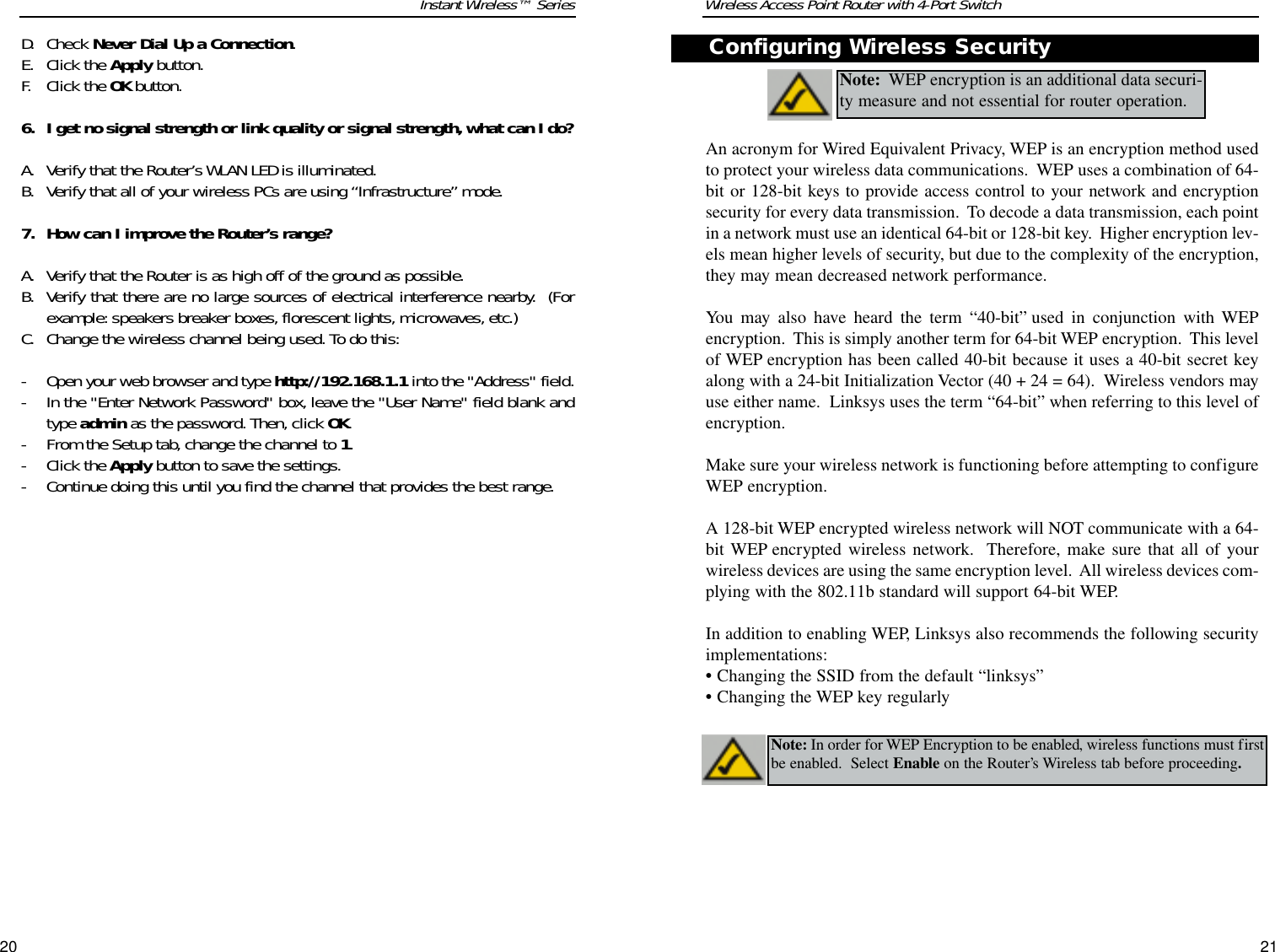 Wireless Access Point Router with 4-Port Switch21Instant Wireless™ SeriesD. Check Never Dial Up a Connection. E. Click the Apply button.F. Click the OK button.6. I get no signal strength or link quality or signal strength, what can I do?A. Verify that the Router’s WLAN LED is illuminated.B. Verify that all of your wireless PCs are using “Infrastructure”mode.7. How can I improve the Router’s range?A. Verify that the Router is as high off of the ground as possible.B. Verify that there are no large sources of electrical interference nearby.  (Forexample: speakers breaker boxes, florescent lights, microwaves, etc.)C. Change the wireless channel being used. To do this:- Open your web browser and type http://192.168.1.1 into the &quot;Address&quot; field.- In the &quot;Enter Network Password&quot; box, leave the &quot;User Name&quot; field blank andtype admin as the password. Then,click OK.- From the Setup tab, change the channel to 1.- Click the Apply button to save the settings.- Continue doing this until you find the channel that provides the best range.20An acronym for Wired Equivalent Privacy, WEP is an encryption method usedto protect your wireless data communications.  WEP uses a combination of 64-bit or 128-bit keys to provide access control to your network and encryptionsecurity for every data transmission.  To decode a data transmission, each pointin a network must use an identical 64-bit or 128-bit key.  Higher encryption lev-els mean higher levels of security, but due to the complexity of the encryption,they may mean decreased network performance.You may also have heard the term “40-bit” used in conjunction with WEPencryption.  This is simply another term for 64-bit WEP encryption.  This levelof WEP encryption has been called 40-bit because it uses a 40-bit secret keyalong with a 24-bit Initialization Vector (40 + 24 = 64).  Wireless vendors mayuse either name.  Linksys uses the term “64-bit” when referring to this level ofencryption.Make sure your wireless network is functioning before attempting to configureWEP encryption.A 128-bit WEP encrypted wireless network will NOT communicate with a 64-bit WEP encrypted wireless network.  Therefore, make sure that all of yourwireless devices are using the same encryption level.  All wireless devices com-plying with the 802.11b standard will support 64-bit WEP.In addition to enabling WEP, Linksys also recommends the following securityimplementations:•Changing the SSID from the default “linksys”•Changing the WEP key regularlyNote: WEP encryption is an additional data securi-ty measure and not essential for router operation.  Note: In order for WEP Encryption to be enabled, wireless functions must firstbe enabled.  Select Enable on the Router’s Wireless tab before proceeding.Configuring Wireless Security