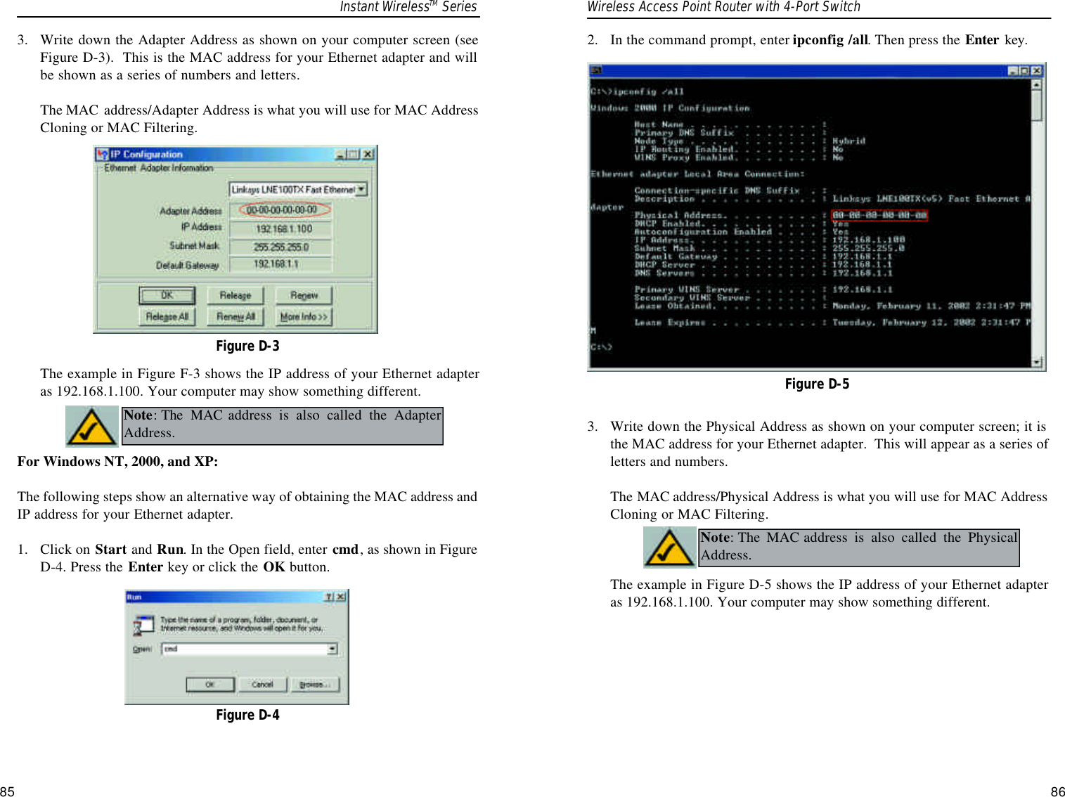 2.  In the command prompt, enter ipconfig /all. Then press the Enter key.3.  Write down the Physical Address as shown on your computer screen; it isthe MAC address for your Ethernet adapter.  This will appear as a series ofletters and numbers. The MAC address/Physical Address is what you will use for MAC AddressCloning or MAC Filtering. The example in Figure D-5 shows the IP address of your Ethernet adapteras 192.168.1.100. Your computer may show something different.  Figure D-5Note:The MAC address is also called the PhysicalAddress.3.  Write down the Adapter Address as shown on your computer screen (seeFigure D-3).  This is the MAC address for your Ethernet adapter and willbe shown as a series of numbers and letters.  The MAC address/Adapter Address is what you will use for MAC AddressCloning or MAC Filtering. The example in Figure F-3 shows the IP address of your Ethernet adapteras 192.168.1.100. Your computer may show something different.  For Windows NT, 2000, and XP:The following steps show an alternative way of obtaining the MAC address andIP address for your Ethernet adapter.1.  Click on Start and Run. In the Open field, enter cmd, as shown in FigureD-4. Press the Enter key or click the OK button.Figure D-3Figure D-4Note:The MAC address is also called the AdapterAddress.Instant WirelessTM Series Wireless Access Point Router with 4-Port Switch85 86