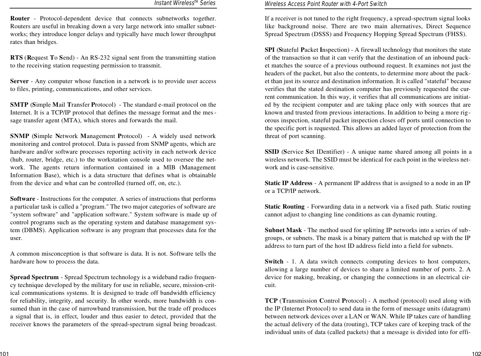 If a receiver is not tuned to the right frequency, a spread-spectrum signal lookslike background noise. There are two main alternatives, Direct SequenceSpread Spectrum (DSSS) and Frequency Hopping Spread Spectrum (FHSS).SPI (Stateful Packet Inspection) - A firewall technology that monitors the stateof the transaction so that it can verify that the destination of an inbound pack-et matches the source of a previous outbound request. It examines not just theheaders of the packet, but also the contents, to determine more about the pack-et than just its source and destination information. It is called &quot;stateful&quot; becauseverifies that the stated destination computer has previously requested the cur-rent communication. In this way, it verifies that all communications are initiat-ed by the recipient computer and are taking place only with sources that areknown and trusted from previous interactions. In addition to being a more rig-orous inspection, stateful packet inspection closes off ports until connection tothe specific port is requested. This allows an added layer of protection from thethreat of port scanning.SSID (Service Set IDentifier) - A unique name shared among all points in awireless network. The SSID must be identical for each point in the wireless net-work and is case-sensitive.Static IP Address - A permanent IP address that is assigned to a node in an IPor a TCP/IP network. Static Routing - Forwarding data in a network via a fixed path. Static routingcannot adjust to changing line conditions as can dynamic routing. Subnet Mask - The method used for splitting IP networks into a series of sub-groups, or subnets. The mask is a binary pattern that is matched up with the IPaddress to turn part of the host ID address field into a field for subnets. Switch - 1. A data switch connects computing devices to host computers,allowing a large number of devices to share a limited number of ports. 2. Adevice for making, breaking, or changing the connections in an electrical cir-cuit.TCP (Transmission Control Protocol) - A method (protocol) used along withthe IP (Internet Protocol) to send data in the form of message units (datagram)between network devices over a LAN or WAN. While IP takes care of handlingthe actual delivery of the data (routing), TCP takes care of keeping track of theindividual units of data (called packets) that a message is divided into for effi-Wireless Access Point Router with 4-Port Switch101Router - Protocol-dependent device that connects subnetworks together.Routers are useful in breaking down a very large network into smaller subnet-works; they introduce longer delays and typically have much lower throughputrates than bridges. RTS (Request To Send) - An RS-232 signal sent from the transmitting stationto the receiving station requesting permission to transmit. Server - Any computer whose function in a network is to provide user accessto files, printing, communications, and other services. SMTP (Simple Mail Transfer Protocol)  - The standard e-mail protocol on theInternet. It is a TCP/IP protocol that defines the message format and the mes -sage transfer agent (MTA), which stores and forwards the mail.SNMP (Simple  Network Management Protocol)  - A widely used networkmonitoring and control protocol. Data is passed from SNMP agents, which arehardware and/or software processes reporting activity in each network device(hub, router, bridge, etc.) to the workstation console used to oversee the net-work. The agents return information contained in a MIB (ManagementInformation Base), which is a data structure that defines what is obtainablefrom the device and what can be controlled (turned off, on, etc.).Software - Instructions for the computer. A series of instructions that performsa particular task is called a &quot;program.&quot; The two major categories of software are&quot;system software&quot; and &quot;application software.&quot; System software is made up ofcontrol programs such as the operating system and database management sys-tem (DBMS). Application software is any program that processes data for theuser.A common misconception is that software is data. It is not. Software tells thehardware how to process the data.Spread Spectrum - Spread Spectrum technology is a wideband radio frequen-cy technique developed by the military for use in reliable, secure, mission-crit-ical communications systems. It is designed to trade off bandwidth efficiencyfor reliability, integrity, and security. In other words, more bandwidth is con-sumed than in the case of narrowband transmission, but the trade off producesa signal that is, in effect, louder and thus easier to detect, provided that thereceiver knows the parameters of the spread-spectrum signal being broadcast.Instant WirelessTM Series102