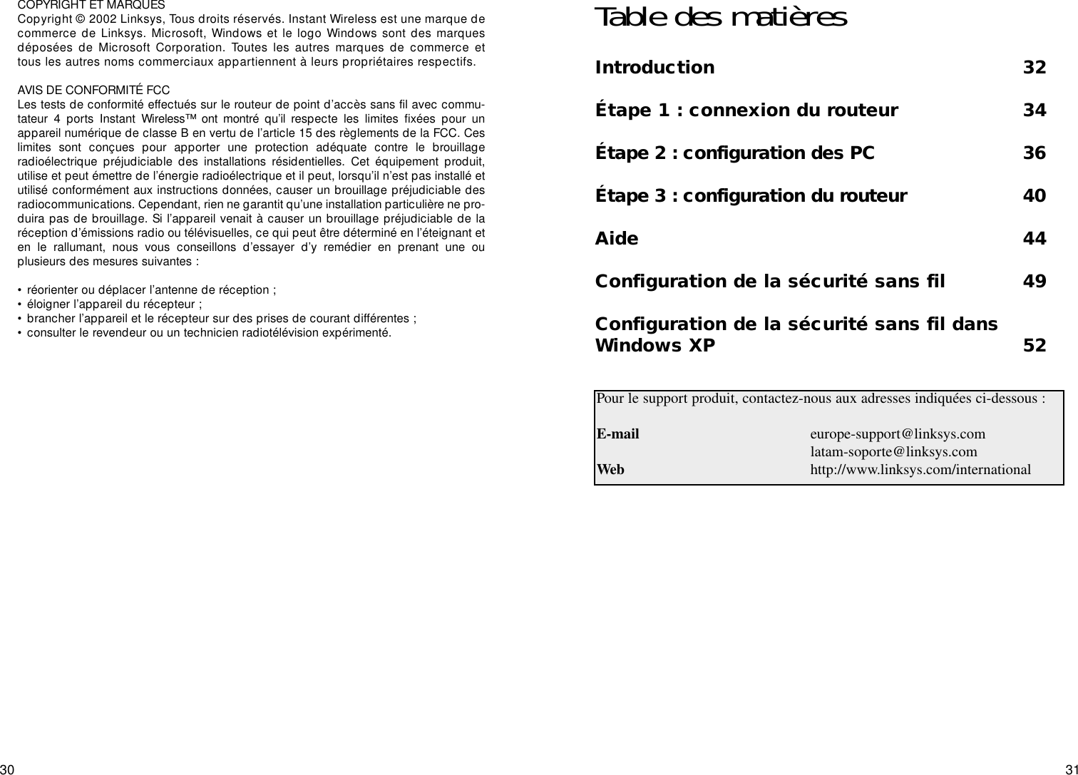 3130COPYRIGHT ET MARQUES Copyright © 2002 Linksys, Tous droits réservés. Instant Wireless est une marque decommerce de Linksys. Microsoft, Windows et le logo Windows sont des marquesdéposées de Microsoft Corporation. Toutes les autres marques de commerce ettous les autres noms commerciaux appartiennent à leurs propriétaires respectifs. AVIS DE CONFORMITÉ FCC Les tests de conformité effectués sur le routeur de point d’accès sans fil avec commu-tateur 4 ports Instant Wireless™ ont montré qu’il respecte les limites fixées pour unappareil numérique de classe B en vertu de l’article 15 des règlements de la FCC. Ceslimites sont conçues pour apporter une protection adéquate contre le brouillageradioélectrique préjudiciable des installations résidentielles. Cet équipement produit,utilise et peut émettre de l’énergie radioélectrique et il peut, lorsqu’il n’est pas installé etutilisé conformément aux instructions données, causer un brouillage préjudiciable desradiocommunications. Cependant, rien ne garantit qu’une installation particulière ne pro-duira pas de brouillage. Si l’appareil venait à causer un brouillage préjudiciable de laréception d’émissions radio ou télévisuelles, ce qui peut être déterminé en l’éteignant eten le rallumant, nous vous conseillons d’essayer d’y remédier en prenant une ouplusieurs des mesures suivantes :• réorienter ou déplacer l’antenne de réception ;• éloigner l’appareil du récepteur ;• brancher l’appareil et le récepteur sur des prises de courant différentes ;• consulter le revendeur ou un technicien radiotélévision expérimenté.Table des matièresIntroduction 32Étape 1 : connexion du routeur 34Étape 2 : configuration des PC 36Étape 3 : configuration du routeur 40Aide 44Configuration de la sécurité sans fil 49Configuration de la sécurité sans fil dansWindows XP 52Pour le support produit, contactez-nous aux adresses indiquées ci-dessous :E-mail europe-support@linksys.comlatam-soporte@linksys.comWeb http://www.linksys.com/international