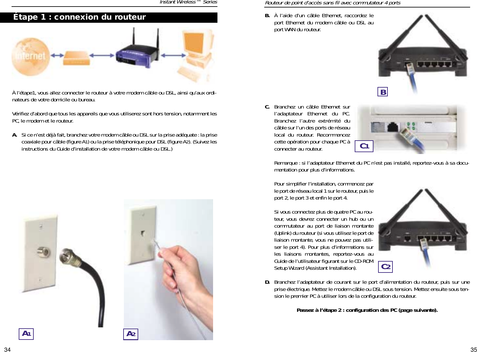 3534À l’étape1, vous allez connecter le routeur à votre modem câble ou DSL, ainsi qu’aux ordi-nateurs de votre domicile ou bureau.Vérifiez d’abord que tous les appareils que vous utiliserez sont hors tension,notamment lesPC,le modem et le routeur.A. Si ce n’est déjà fait,branchez votre modem câble ou DSL sur la prise adéquate :la prisecoaxiale pour câble (figure A1) ou la prise téléphonique pour DSL (figure A2). (Suivez lesinstructions du Guide d’installation de votre modem câble ou DSL.)Instant Wireless™ SeriesB. À l’aide d’un câble Ethernet, raccordez leport Ethernet du modem câble ou DSL auport WAN du routeur.C. Branchez un câble Ethernet surl’adaptateur Ethernet du PC.Branchez l’autre extrémité ducâble sur l’un des ports de réseaulocal du routeur. Recommencezcette opération pour chaque PC àconnecter au routeur.Remarque : si l’adaptateur Ethernet du PC n’est pas installé, reportez-vous à sa docu-mentation pour plus d’informations.Pour simplifier l’installation, commencez parle port de réseau local 1 sur le routeur, puis leport 2, le port 3 et enfin le port 4.Si vous connectez plus de quatre PC au rou-teur, vous devrez connecter un hub ou uncommutateur au port de liaison montante(Uplink) du routeur (si vous utilisez le port deliaison montante, vous ne pouvez pas utili-ser le port 4). Pour plus d’informations surles liaisons montantes, reportez-vous auGuide de l’utilisateur figurant sur le CD-ROMSetup Wizard (Assistant Installation).D. Branchez l’adaptateur de courant sur le port d’alimentation du routeur, puis sur uneprise électrique. Mettez le modem câble ou DSL sous tension. Mettez ensuite sous ten-sion le premier PC à utiliser lors de la configuration du routeur.Passez à l’étape 2 : configuration des PC (page suivante).Routeur de point d’accès sans fil avec commutateur 4 portsA1A2Étape 1 : connexion du routeurBC1C2