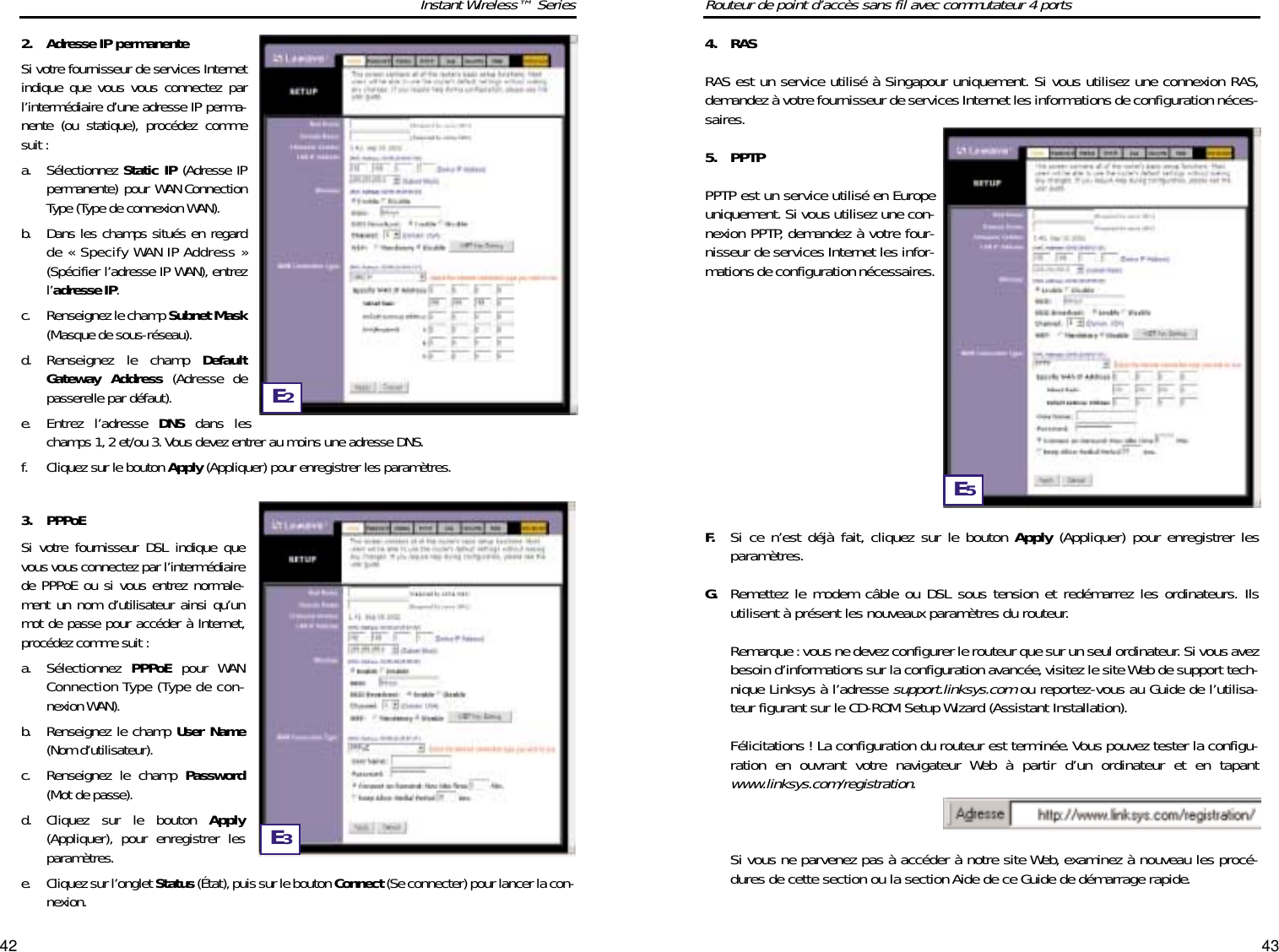 4342Routeur de point d’accès sans fil avec commutateur 4 ports4. RASRAS est un service utilisé à Singapour uniquement. Si vous utilisez une connexion RAS,demandez à votre fournisseur de services Internet les informations de configuration néces-saires.5. PPTPPPTP est un service utilisé en Europeuniquement. Si vous utilisez une con-nexion PPTP, demandez à votre four-nisseur de services Internet les infor-mations de configuration nécessaires.F. Si ce n’est déjà fait, cliquez sur le bouton Apply (Appliquer) pour enregistrer lesparamètres.G. Remettez le modem câble ou DSL sous tension et redémarrez les ordinateurs. Ilsutilisent à présent les nouveaux paramètres du routeur.Remarque :vous ne devez configurer le routeur que sur un seul ordinateur. Si vous avezbesoin d’informations sur la configuration avancée,visitez le site Web de support tech-nique Linksys à l’adresse support.linksys.comou reportez-vous au Guide de l’utilisa-teur figurant sur le CD-ROM Setup Wizard (Assistant Installation).Félicitations ! La configuration du routeur est terminée. Vous pouvez tester la configu-ration en ouvrant votre navigateur Web à partir d’un ordinateur et en tapantwww.linksys.com/registration.Si vous ne parvenez pas à accéder à notre site Web, examinez à nouveau les procé-dures de cette section ou la section Aide de ce Guide de démarrage rapide.Instant Wireless™ Series2. Adresse IP permanenteSi votre fournisseur de services Internetindique que vous vous connectez parl’intermédiaire d’une adresse IP perma-nente (ou statique), procédez commesuit :a. Sélectionnez Static IP (Adresse IPpermanente) pour WAN ConnectionType (Type de connexion WAN).b. Dans les champs situés en regardde « Specify WAN IP Address »(Spécifier l’adresse IP WAN), entrezl’adresse IP.c. Renseignez le champ Subnet Mask(Masque de sous-réseau).d. Renseignez le champ DefaultGateway Address (Adresse depasserelle par défaut).e. Entrez l’adresse DNS dans leschamps 1,2 et/ou 3. Vous devez entrer au moins une adresse DNS.f. Cliquez sur le bouton Apply (Appliquer) pour enregistrer les paramètres.3. PPPoESi votre fournisseur DSL indique quevous vous connectez par l’intermédiairede PPPoE ou si vous entrez normale-ment un nom d’utilisateur ainsi qu’unmot de passe pour accéder à Internet,procédez comme suit :a. Sélectionnez  PPPoE pour WANConnection Type (Type de con-nexion WAN).b. Renseignez le champ User Name(Nom d’utilisateur).c. Renseignez le champ Password(Mot de passe).d. Cliquez sur le bouton Apply(Appliquer), pour enregistrer lesparamètres.e.  Cliquez sur l’onglet Status (État), puis sur le bouton Connect (Se connecter) pour lancer la con-nexion.E2E3E5