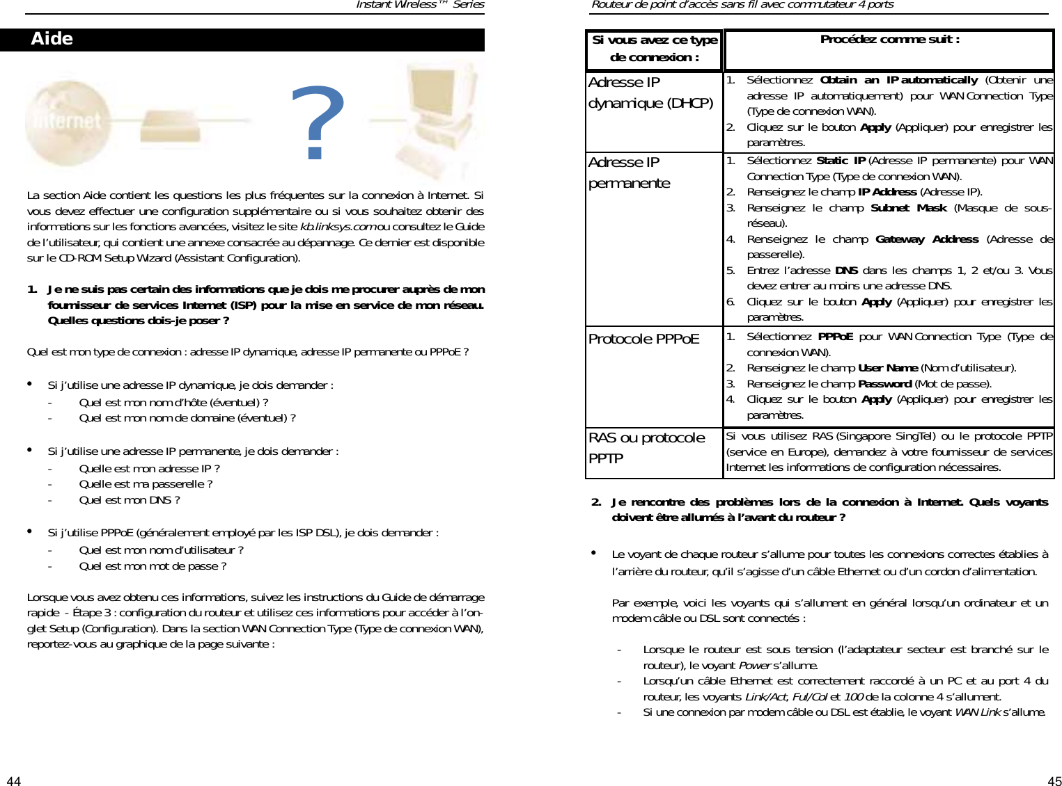 4544Routeur de point d’accès sans fil avec commutateur 4 ports2. Je rencontre des problèmes lors de la connexion à Internet. Quels voyantsdoivent être allumés à l’avant du routeur ?•Le voyant de chaque routeur s’allume pour toutes les connexions correctes établies àl’arrière du routeur, qu’il s’agisse d’un câble Ethernet ou d’un cordon d’alimentation.Par exemple, voici les voyants qui s’allument en général lorsqu’un ordinateur et unmodem câble ou DSL sont connectés :-  Lorsque le routeur est sous tension (l’adaptateur secteur est branché sur lerouteur), le voyant Powers’allume.-  Lorsqu’un câble Ethernet est correctement raccordé à un PC et au port 4 durouteur, les voyants Link/Act,Ful/Colet 100de la colonne 4 s’allument.- Si une connexion par modem câble ou DSL est établie, le voyant WAN Links’allume. Instant Wireless™ SeriesLa section Aide contient les questions les plus fréquentes sur la connexion à Internet. Sivous devez effectuer une configuration supplémentaire ou si vous souhaitez obtenir desinformations sur les fonctions avancées,visitez le site kb.linksys.comou consultez le Guidede l’utilisateur, qui contient une annexe consacrée au dépannage. Ce dernier est disponiblesur le CD-ROM Setup Wizard (Assistant Configuration).1. Je ne suis pas certain des informations que je dois me procurer auprès de monfournisseur de services Internet (ISP) pour la mise en service de mon réseau.Quelles questions dois-je poser ?Quel est mon type de connexion : adresse IP dynamique,adresse IP permanente ou PPPoE ?•Si j’utilise une adresse IP dynamique,je dois demander :-  Quel est mon nom d’hôte (éventuel) ?-  Quel est mon nom de domaine (éventuel) ?•Si j’utilise une adresse IP permanente, je dois demander :-  Quelle est mon adresse IP ?-  Quelle est ma passerelle ?-  Quel est mon DNS ?•Si j’utilise PPPoE (généralement employé par les ISP DSL), je dois demander :-  Quel est mon nom d’utilisateur ?-  Quel est mon mot de passe ?Lorsque vous avez obtenu ces informations, suivez les instructions du Guide de démarragerapide - Étape 3 : configuration du routeur et utilisez ces informations pour accéder à l’on-glet Setup (Configuration). Dans la section WAN Connection Type (Type de connexion WAN),reportez-vous au graphique de la page suivante :Aide ?Adresse IPdynamique (DHCP) 1. Sélectionnez  Obtain an IP automatically (Obtenir uneadresse IP automatiquement) pour WAN Connection Type(Type de connexion WAN). 2. Cliquez sur le bouton Apply (Appliquer) pour enregistrer lesparamètres.Procédez comme suit :Protocole PPPoE 1. Sélectionnez  PPPoE pour WAN Connection Type (Type deconnexion WAN). 2. Renseignez le champ User Name (Nom d’utilisateur). 3. Renseignez le champ Password (Mot de passe).4. Cliquez sur le bouton Apply (Appliquer) pour enregistrer lesparamètres.Adresse IP permanente 1. Sélectionnez Static IP (Adresse IP permanente) pour WANConnection Type (Type de connexion WAN). 2. Renseignez le champ IP Address (Adresse IP). 3. Renseignez le champ Subnet Mask (Masque de sous-réseau). 4. Renseignez le champ Gateway Address (Adresse depasserelle). 5. Entrez l’adresse DNS dans les champs 1, 2 et/ou 3. Vousdevez entrer au moins une adresse DNS.6. Cliquez sur le bouton Apply (Appliquer) pour enregistrer lesparamètres.RAS ou protocolePPTP Si vous utilisez RAS (Singapore SingTel) ou le protocole PPTP(service en Europe), demandez à votre fournisseur de servicesInternet les informations de configuration nécessaires.Si vous avez ce typede connexion :