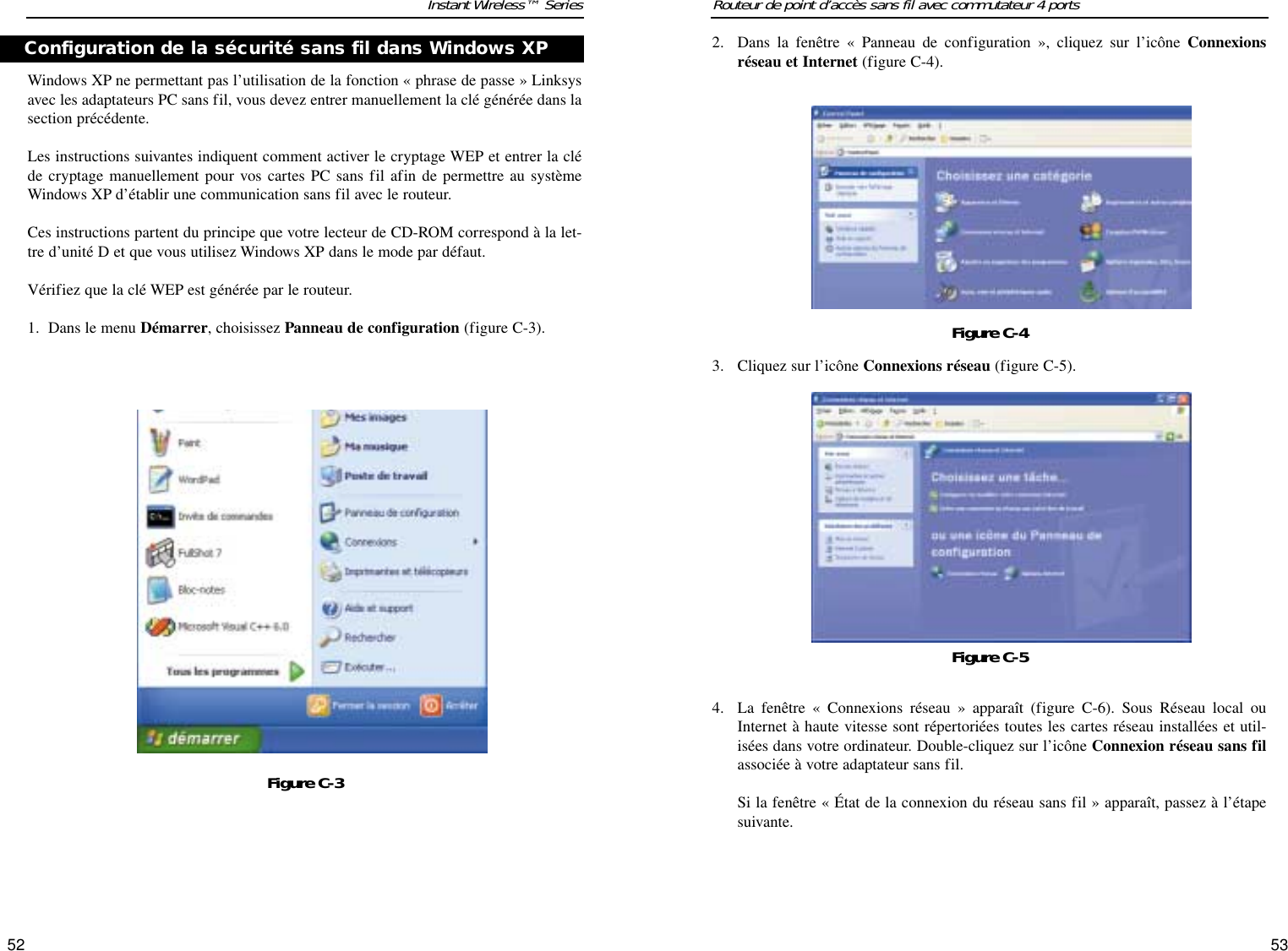 5352Routeur de point d’accès sans fil avec commutateur 4 portsInstant Wireless™ Series2. Dans la fenêtre « Panneau de configuration », cliquez sur l’icône Connexionsréseau et Internet (figure C-4).3. Cliquez sur l’icône Connexions réseau (figure C-5).4. La fenêtre « Connexions réseau » apparaît (figure C-6). Sous Réseau local ouInternet à haute vitesse sont répertoriées toutes les cartes réseau installées et util-isées dans votre ordinateur. Double-cliquez sur l’icône Connexion réseau sans filassociée à votre adaptateur sans fil.Si la fenêtre « État de la connexion du réseau sans fil » apparaît, passez à l’étapesuivante.Figure C-4Figure C-5Windows XP ne permettant pas l’utilisation de la fonction « phrase de passe » Linksysavec les adaptateurs PC sans fil, vous devez entrer manuellement la clé générée dans lasection précédente.  Les instructions suivantes indiquent comment activer le cryptage WEP et entrer la cléde cryptage manuellement pour vos cartes PC sans fil afin de permettre au systèmeWindows XP d’établir une communication sans fil avec le routeur.Ces instructions partent du principe que votre lecteur de CD-ROM correspond à la let-tre d’unité D et que vous utilisez Windows XP dans le mode par défaut.Vérifiez que la clé WEP est générée par le routeur.1.  Dans le menu Démarrer, choisissez Panneau de configuration (figure C-3).Figure C-3Configuration de la sécurité sans fil dans Windows XP