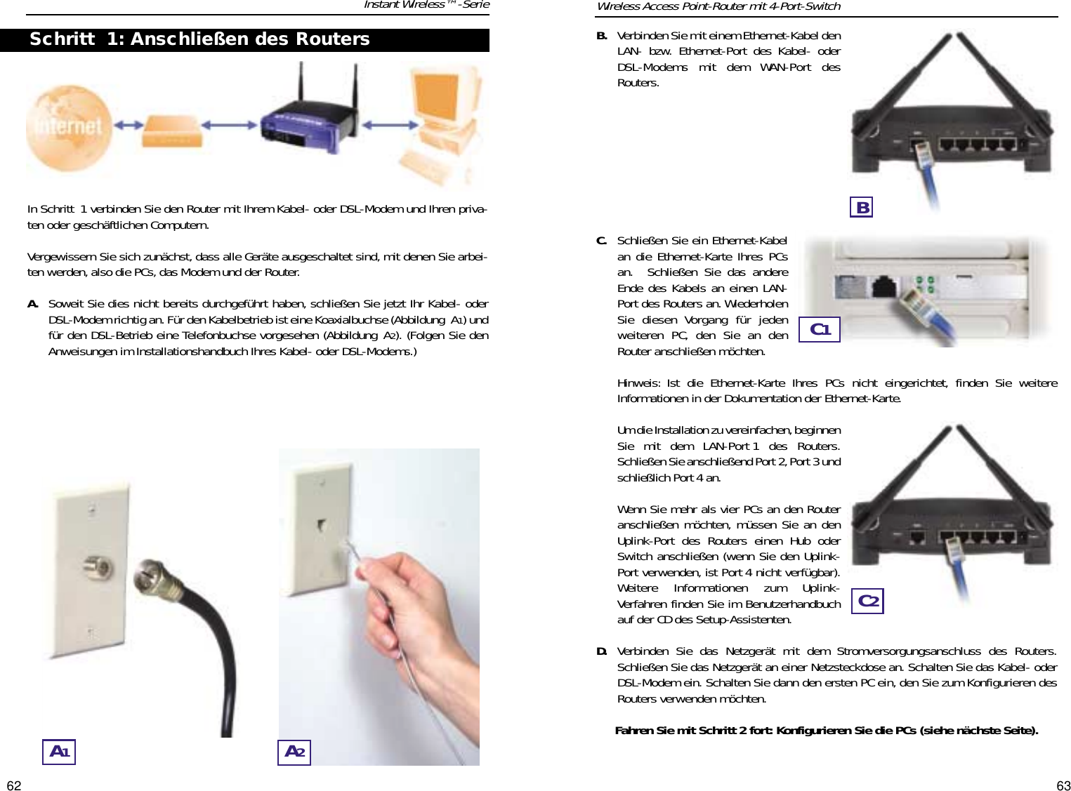 6362In Schritt 1 verbinden Sie den Router mit Ihrem Kabel- oder DSL-Modem und Ihren priva-ten oder geschäftlichen Computern.Vergewissern Sie sich zunächst, dass alle Geräte ausgeschaltet sind, mit denen Sie arbei-ten werden, also die PCs, das Modem und der Router.A. Soweit Sie dies nicht bereits durchgeführt haben, schließen Sie jetzt Ihr Kabel- oderDSL-Modem richtig an. Für den Kabelbetrieb ist eine Koaxialbuchse (Abbildung A1) undfür den DSL-Betrieb eine Telefonbuchse vorgesehen (Abbildung A2). (Folgen Sie denAnweisungen im Installationshandbuch Ihres Kabel- oder DSL-Modems.)Instant Wireless™-SerieB. Verbinden Sie mit einem Ethernet-Kabel denLAN- bzw. Ethernet-Port des Kabel- oderDSL-Modems mit dem WAN-Port desRouters.C. Schließen Sie ein Ethernet-Kabelan die Ethernet-Karte Ihres PCsan.  Schließen Sie das andereEnde des Kabels an einen LAN-Port des Routers an. WiederholenSie diesen Vorgang für jedenweiteren PC, den Sie an denRouter anschließen möchten.Hinweis: Ist die Ethernet-Karte Ihres PCs nicht eingerichtet, finden Sie weitereInformationen in der Dokumentation der Ethernet-Karte.Um die Installation zu vereinfachen,beginnenSie mit dem LAN-Port 1 des Routers.Schließen Sie anschließend Port 2, Port 3 undschließlich Port 4 an.Wenn Sie mehr als vier PCs an den Routeranschließen möchten, müssen Sie an denUplink-Port des Routers einen Hub oderSwitch anschließen (wenn Sie den Uplink-Port verwenden, ist Port 4 nicht verfügbar).Weitere Informationen zum Uplink-Verfahren finden Sie im Benutzerhandbuchauf der CD des Setup-Assistenten.D. Verbinden Sie das Netzgerät mit dem Stromversorgungsanschluss des Routers.Schließen Sie das Netzgerät an einer Netzsteckdose an. Schalten Sie das Kabel- oderDSL-Modem ein. Schalten Sie dann den ersten PC ein, den Sie zum Konfigurieren desRouters verwenden möchten.Fahren Sie mit Schritt 2 fort: Konfigurieren Sie die PCs (siehe nächste Seite).Wireless Access Point-Router mit 4-Port-SwitchA1A2Schritt 1: Anschließen des RoutersBC1C2