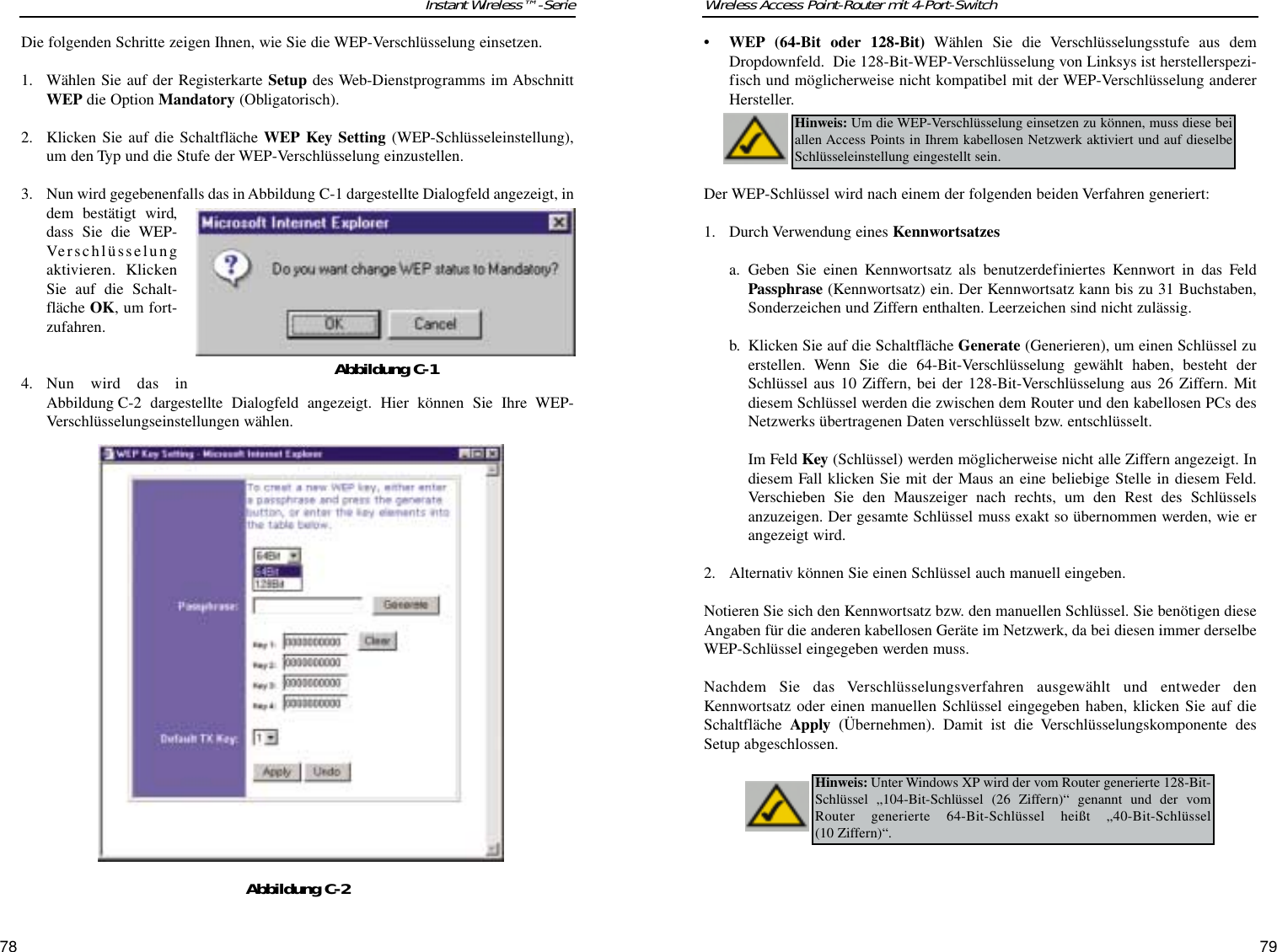 7978Wireless Access Point-Router mit 4-Port-SwitchInstant Wireless™-Serie• WEP (64-Bit oder 128-Bit) Wählen Sie die Verschlüsselungsstufe aus demDropdownfeld.  Die 128-Bit-WEP-Verschlüsselung von Linksys ist herstellerspezi-fisch und möglicherweise nicht kompatibel mit der WEP-Verschlüsselung andererHersteller.Der WEP-Schlüssel wird nach einem der folgenden beiden Verfahren generiert:1. Durch Verwendung eines Kennwortsatzesa. Geben Sie einen Kennwortsatz als benutzerdefiniertes Kennwort in das FeldPassphrase (Kennwortsatz) ein. Der Kennwortsatz kann bis zu 31 Buchstaben,Sonderzeichen und Ziffern enthalten. Leerzeichen sind nicht zulässig.b. Klicken Sie auf die Schaltfläche Generate (Generieren), um einen Schlüssel zuerstellen. Wenn Sie die 64-Bit-Verschlüsselung gewählt haben, besteht derSchlüssel aus 10 Ziffern, bei der 128-Bit-Verschlüsselung aus 26 Ziffern. Mitdiesem Schlüssel werden die zwischen dem Router und den kabellosen PCs desNetzwerks übertragenen Daten verschlüsselt bzw. entschlüsselt.Im Feld Key (Schlüssel) werden möglicherweise nicht alle Ziffern angezeigt. Indiesem Fall klicken Sie mit der Maus an eine beliebige Stelle in diesem Feld.Verschieben Sie den Mauszeiger nach rechts, um den Rest des Schlüsselsanzuzeigen. Der gesamte Schlüssel muss exakt so übernommen werden, wie erangezeigt wird. 2. Alternativ können Sie einen Schlüssel auch manuell eingeben.Notieren Sie sich den Kennwortsatz bzw. den manuellen Schlüssel. Sie benötigen dieseAngaben für die anderen kabellosen Geräte im Netzwerk, da bei diesen immer derselbeWEP-Schlüssel eingegeben werden muss.Nachdem Sie das Verschlüsselungsverfahren ausgewählt und entweder denKennwortsatz oder einen manuellen Schlüssel eingegeben haben, klicken Sie auf dieSchaltfläche  Apply (Übernehmen). Damit ist die Verschlüsselungskomponente desSetup abgeschlossen.Hinweis: Um die WEP-Verschlüsselung einsetzen zu können, muss diese beiallen Access Points in Ihrem kabellosen Netzwerk aktiviert und auf dieselbeSchlüsseleinstellung eingestellt sein.Hinweis: Unter Windows XP wird der vom Router generierte 128-Bit-Schlüssel „104-Bit-Schlüssel (26 Ziffern)“ genannt und der vomRouter generierte 64-Bit-Schlüssel heißt „40-Bit-Schlüssel (10 Ziffern)“.Die folgenden Schritte zeigen Ihnen, wie Sie die WEP-Verschlüsselung einsetzen.1. Wählen Sie auf der Registerkarte Setup des Web-Dienstprogramms im AbschnittWEP die Option Mandatory (Obligatorisch).2. Klicken Sie auf die Schaltfläche WEP Key Setting (WEP-Schlüsseleinstellung),um den Typ und die Stufe der WEP-Verschlüsselung einzustellen.3. Nun wird gegebenenfalls das in Abbildung C-1 dargestellte Dialogfeld angezeigt, indem bestätigt wird,dass Sie die WEP-Verschlüsselungaktivieren. KlickenSie auf die Schalt-fläche OK, um fort-zufahren.4. Nun wird das inAbbildung C-2 dargestellte Dialogfeld angezeigt. Hier können Sie Ihre WEP-Verschlüsselungseinstellungen wählen.Abbildung C-2Abbildung C-1