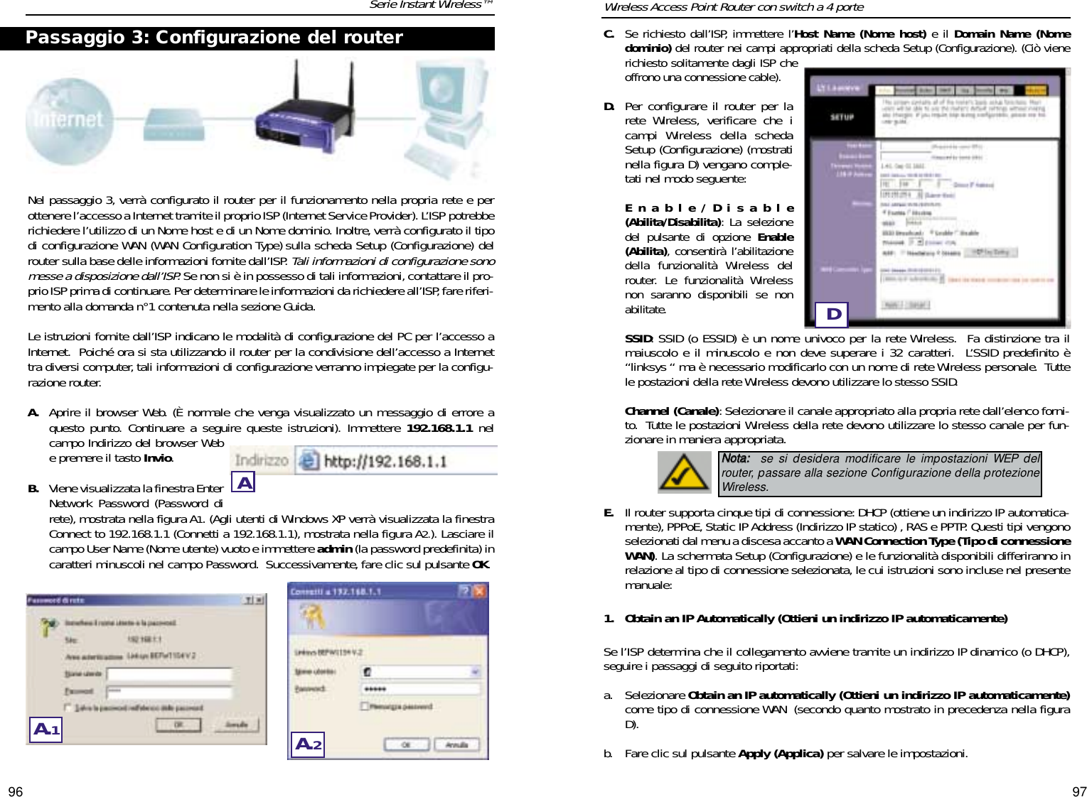 9796C.Se richiesto dall’ISP, immettere l’Host Name (Nome host) e il Domain Name (Nomedominio) del router nei campi appropriati della scheda Setup (Configurazione). (Ciò vienerichiesto solitamente dagli ISP cheoffrono una connessione cable).D. Per configurare il router per larete Wireless, verificare che icampi Wireless della schedaSetup (Configurazione) (mostratinella figura D) vengano comple-tati nel modo seguente:Enable/Disable(Abilita/Disabilita): La selezionedel pulsante di opzione Enable(Abilita), consentirà l’abilitazionedella funzionalità Wireless delrouter. Le funzionalità Wirelessnon saranno disponibili se nonabilitate.SSID: SSID (o ESSID) è un nome univoco per la rete Wireless.  Fa distinzione tra ilmaiuscolo e il minuscolo e non deve superare i 32 caratteri.  L’SSID predefinito è“linksys “ ma è necessario modificarlo con un nome di rete Wireless personale.  Tuttele postazioni della rete Wireless devono utilizzare lo stesso SSID.Channel (Canale): Selezionare il canale appropriato alla propria rete dall’elenco forni-to.  Tutte le postazioni Wireless della rete devono utilizzare lo stesso canale per fun-zionare in maniera appropriata.E. Il router supporta cinque tipi di connessione: DHCP (ottiene un indirizzo IP automatica-mente), PPPoE,Static IP Address (Indirizzo IP statico) , RAS e PPTP. Questi tipi vengonoselezionati dal menu a discesa accanto a WAN Connection Type (Tipo di connessioneWAN). La schermata Setup (Configurazione) e le funzionalità disponibili differiranno inrelazione al tipo di connessione selezionata, le cui istruzioni sono incluse nel presentemanuale:1. Obtain an IP Automatically (Ottieni un indirizzo IP automaticamente)Se l’ISP determina che il collegamento avviene tramite un indirizzo IP dinamico (o DHCP),seguire i passaggi di seguito riportati:a. Selezionare Obtain an IP automatically (Ottieni un indirizzo IP automaticamente)come tipo di connessione WAN (secondo quanto mostrato in precedenza nella figuraD).b. Fare clic sul pulsante Apply (Applica) per salvare le impostazioni.Nel passaggio 3, verrà configurato il router per il funzionamento nella propria rete e perottenere l’accesso a Internet tramite il proprio ISP (Internet Service Provider). L’ISP potrebberichiedere l’utilizzo di un Nome host e di un Nome dominio. Inoltre,verrà configurato il tipodi configurazione WAN (WAN Configuration Type) sulla scheda Setup (Configurazione) delrouter sulla base delle informazioni fornite dall’ISP. Tali informazioni di configurazione sonomesse a disposizione dall’ISP.Se non si è in possesso di tali informazioni, contattare il pro-prio ISP prima di continuare. Per determinare le informazioni da richiedere all’ISP, fare riferi-mento alla domanda n°1 contenuta nella sezione Guida.Le istruzioni fornite dall’ISP indicano le modalità di configurazione del PC per l’accesso aInternet.  Poiché ora si sta utilizzando il router per la condivisione dell’accesso a Internettra diversi computer, tali informazioni di configurazione verranno impiegate per la configu-razione router.A. Aprire il browser Web. (È normale che venga visualizzato un messaggio di errore aquesto punto. Continuare a seguire queste istruzioni). Immettere 192.168.1.1 nelcampo Indirizzo del browser Webe premere il tasto Invio.B. Viene visualizzata la finestra EnterNetwork Password (Password direte), mostrata nella figura A1. (Agli utenti di Windows XP verrà visualizzata la finestraConnect to 192.168.1.1 (Connetti a 192.168.1.1), mostrata nella figura A2.). Lasciare ilcampo User Name (Nome utente) vuoto e immettere admin (la password predefinita) incaratteri minuscoli nel campo Password.  Successivamente, fare clic sul pulsante OK.Serie Instant Wireless™ Wireless Access Point Router con switch a 4 portePassaggio 3: Configurazione del routerAA.1A.2DNNoottaa:: se si desidera modificare le impostazioni WEP delrouter, passare alla sezione Configurazione della protezioneWireless.