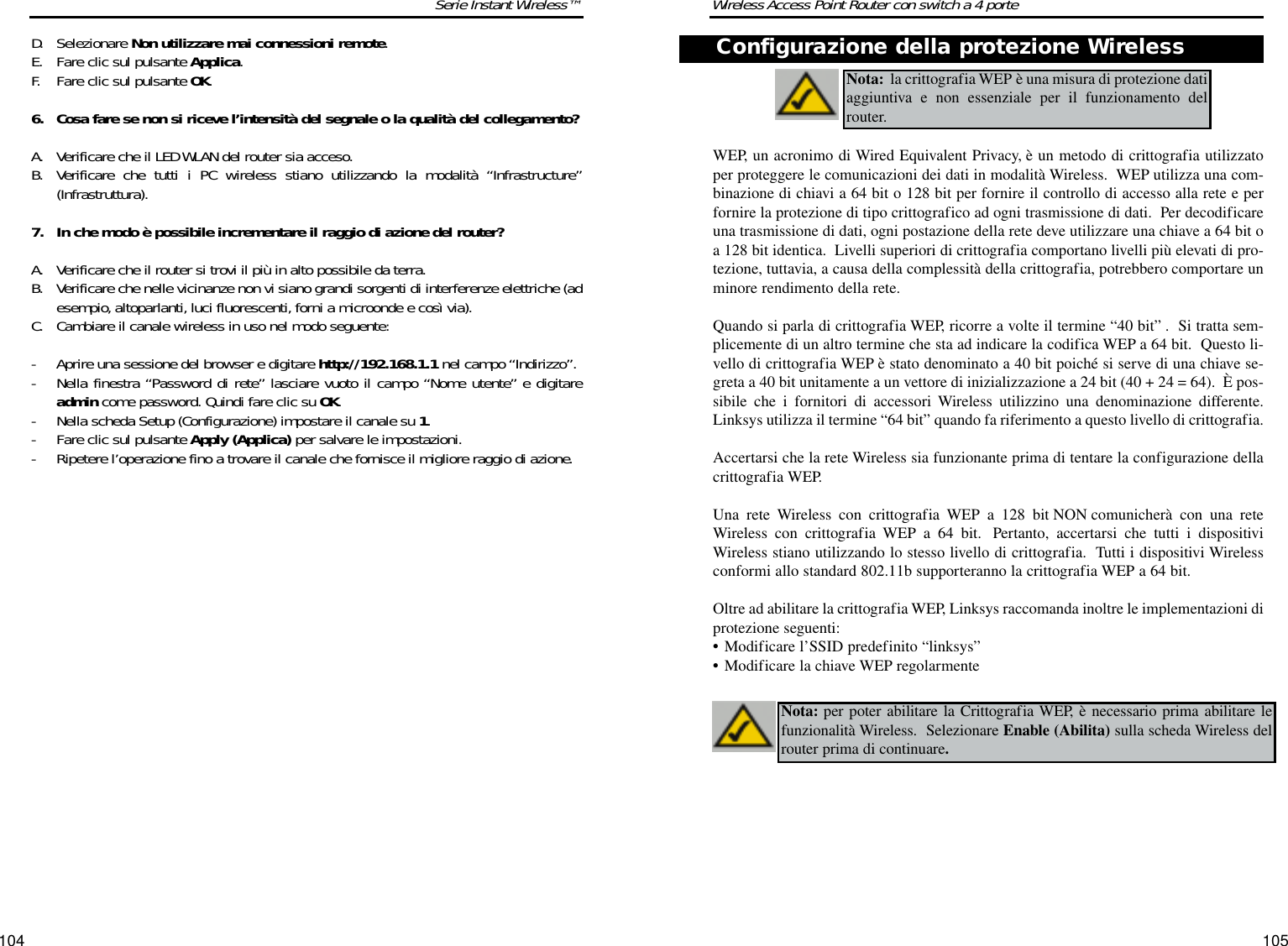 105104Wireless Access Point Router con switch a 4 porteSerie Instant Wireless™D. Selezionare Non utilizzare mai connessioni remote. E. Fare clic sul pulsante Applica. F. Fare clic sul pulsante OK.6. Cosa fare se non si riceve l’intensità del segnale o la qualità del collegamento?A. Verificare che il LED WLAN del router sia acceso. B. Verificare che tutti i PC wireless stiano utilizzando la modalità “Infrastructure”(Infrastruttura).7. In che modo è possibile incrementare il raggio di azione del router?A. Verificare che il router si trovi il più in alto possibile da terra. B. Verificare che nelle vicinanze non vi siano grandi sorgenti di interferenze elettriche (adesempio,altoparlanti, luci fluorescenti, forni a microonde e così via). C. Cambiare il canale wireless in uso nel modo seguente:- Aprire una sessione del browser e digitare http://192.168.1.1 nel campo “Indirizzo”.- Nella finestra “Password di rete” lasciare vuoto il campo “Nome utente” e digitareadmin come password. Quindi fare clic su OK.- Nella scheda Setup (Configurazione) impostare il canale su 1.- Fare clic sul pulsante Apply (Applica) per salvare le impostazioni.- Ripetere l’operazione fino a trovare il canale che fornisce il migliore raggio di azione.WEP, un acronimo di Wired Equivalent Privacy, è un metodo di crittografia utilizzatoper proteggere le comunicazioni dei dati in modalità Wireless.  WEP utilizza una com-binazione di chiavi a 64 bit o 128 bit per fornire il controllo di accesso alla rete e perfornire la protezione di tipo crittografico ad ogni trasmissione di dati.  Per decodificareuna trasmissione di dati, ogni postazione della rete deve utilizzare una chiave a 64 bit oa 128 bit identica.  Livelli superiori di crittografia comportano livelli più elevati di pro-tezione, tuttavia, a causa della complessità della crittografia, potrebbero comportare unminore rendimento della rete.Quando si parla di crittografia WEP, ricorre a volte il termine “40 bit” .  Si tratta sem-plicemente di un altro termine che sta ad indicare la codifica WEP a 64 bit.  Questo li-vello di crittografia WEP è stato denominato a 40 bit poiché si serve di una chiave se-greta a 40 bit unitamente a un vettore di inizializzazione a 24 bit (40 + 24 = 64).  È pos-sibile che i fornitori di accessori Wireless utilizzino una denominazione differente.Linksys utilizza il termine “64 bit” quando fa riferimento a questo livello di crittografia.Accertarsi che la rete Wireless sia funzionante prima di tentare la configurazione dellacrittografia WEP.Una rete Wireless con crittografia WEP a 128 bit NON comunicherà con una reteWireless con crittografia WEP a 64 bit. Pertanto, accertarsi che tutti i dispositiviWireless stiano utilizzando lo stesso livello di crittografia.  Tutti i dispositivi Wirelessconformi allo standard 802.11b supporteranno la crittografia WEP a 64 bit.Oltre ad abilitare la crittografia WEP, Linksys raccomanda inoltre le implementazioni diprotezione seguenti:•Modificare l’SSID predefinito “linksys”•Modificare la chiave WEP regolarmenteNota: la crittografia WEP è una misura di protezione datiaggiuntiva e non essenziale per il funzionamento delrouter.  Nota: per poter abilitare la Crittografia WEP, è necessario prima abilitare lefunzionalità Wireless.  Selezionare Enable (Abilita) sulla scheda Wireless delrouter prima di continuare.Configurazione della protezione Wireless