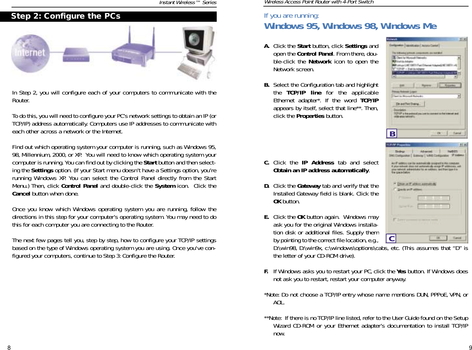 In Step 2, you will configure each of your computers to communicate with theRouter.To do this,you will need to configure your PC’s network settings to obtain an IP (orTCP/IP) address automatically. Computers use IP addresses to communicate witheach other across a network or the Internet.Find out which operating system your computer is running, such as Windows 95,98, Millennium, 2000, or XP.  You will need to know which operating system yourcomputer is running. You can find out by clicking the Start button and then select-ing the Settings option. (If your Start menu doesn’t have a Settings option, you’rerunning Windows XP. You can select the Control Panel directly from the StartMenu.) Then, click Control Panel and double-click the System icon.  Click theCancel button when done.Once you know which Windows operating system you are running, follow thedirections in this step for your computer’s operating system. You may need to dothis for each computer you are connecting to the Router.The next few pages tell you, step by step, how to configure your TCP/IP settingsbased on the type of Windows operating system you are using. Once you&apos;ve con-figured your computers, continue to Step 3: Configure the Router.A. Click the Start button, click Settings andopen the Control Panel. From there, dou-ble-click the Network icon to open theNetwork screen.B. Select the Configuration tab and highlightthe  TCP/IP line for the applicableEthernet adapter*. If the word TCP/IPappears by itself, select that line**. Then,click the Properties button.C. Click the IP Address tab and selectObtain an IP address automatically.D. Click the Gateway tab and verify that theInstalled Gateway field is blank. Click theOK button.E. Click the OK button again.  Windows mayask you for the original Windows installa-tion disk or additional files. Supply themby pointing to the correct file location,e.g.,D:\win98, D:\win9x, c:\windows\options\cabs, etc. (This assumes that “D” isthe letter of your CD-ROM drive).F. If Windows asks you to restart your PC, click the Yes button. If Windows doesnot ask you to restart, restart your computer anyway.*Note: Do not choose a TCP/IP entry whose name mentions DUN, PPPoE, VPN, orAOL.**Note: If there is no TCP/IP line listed,refer to the User Guide found on the SetupWizard CD-ROM or your Ethernet adapter’s documentation to install TCP/IPnow.8 9Instant Wireless™ Series Wireless Access Point Router with 4-Port SwitchStep 2: Configure the PCs If you are running:Windows 95, Windows 98, Windows MeBC