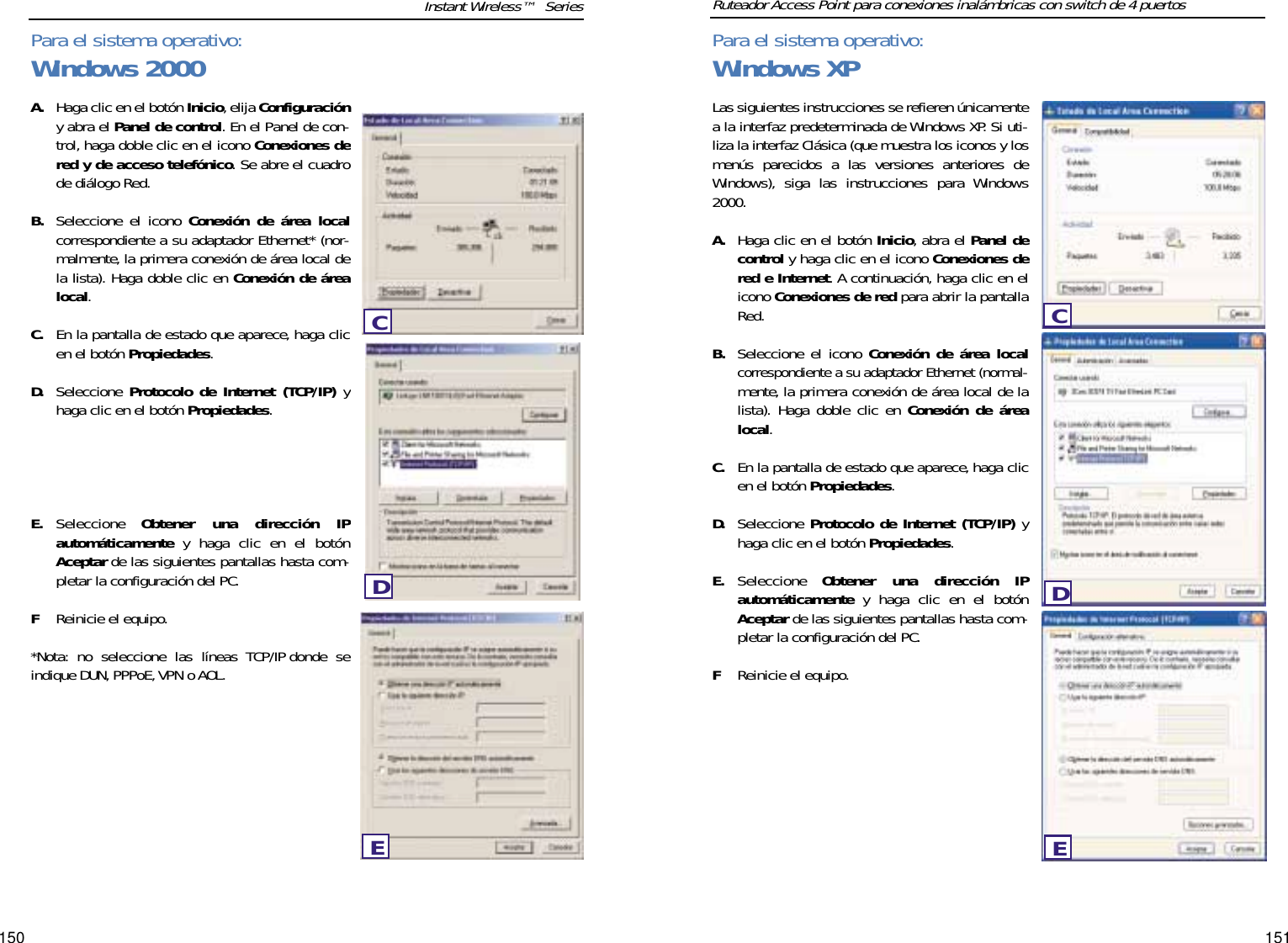 151150Las siguientes instrucciones se refieren únicamentea la interfaz predeterminada de Windows XP. Si uti-liza la interfaz Clásica (que muestra los iconos y losmenús parecidos a las versiones anteriores deWindows), siga las instrucciones para Windows2000.A. Haga clic en el botón Inicio, abra el Panel decontrol y haga clic en el icono Conexiones dered e Internet. A continuación, haga clic en elicono Conexiones de red para abrir la pantallaRed.B. Seleccione el icono Conexión de área localcorrespondiente a su adaptador Ethernet (normal-mente, la primera conexión de área local de lalista). Haga doble clic en Conexión de árealocal. C. En la pantalla de estado que aparece, haga clicen el botón Propiedades.D. Seleccione Protocolo de Internet (TCP/IP) yhaga clic en el botón Propiedades.E. Seleccione  Obtener una dirección IPautomáticamente y haga clic en el botónAceptar de las siguientes pantallas hasta com-pletar la configuración del PC.FReinicie el equipo.A. Haga clic en el botón Inicio,elija Configuracióny abra el Panel de control. En el Panel de con-trol, haga doble clic en el icono Conexiones dered y de acceso telefónico. Se abre el cuadrode diálogo Red.B. Seleccione el icono Conexión de área localcorrespondiente a su adaptador Ethernet* (nor-malmente, la primera conexión de área local dela lista). Haga doble clic en Conexión de árealocal. C. En la pantalla de estado que aparece, haga clicen el botón Propiedades.D. Seleccione  Protocolo de Internet (TCP/IP) yhaga clic en el botón Propiedades.E. Seleccione  Obtener una dirección IPautomáticamente y haga clic en el botónAceptar de las siguientes pantallas hasta com-pletar la configuración del PC.FReinicie el equipo.*Nota: no seleccione las líneas TCP/IP donde seindique DUN,PPPoE,VPN o AOL.Instant Wireless™  Series  Ruteador Access Point para conexiones inalámbricas con switch de 4 puertosPara el sistema operativo:Windows 2000EDCPara el sistema operativo:Windows XPCDE