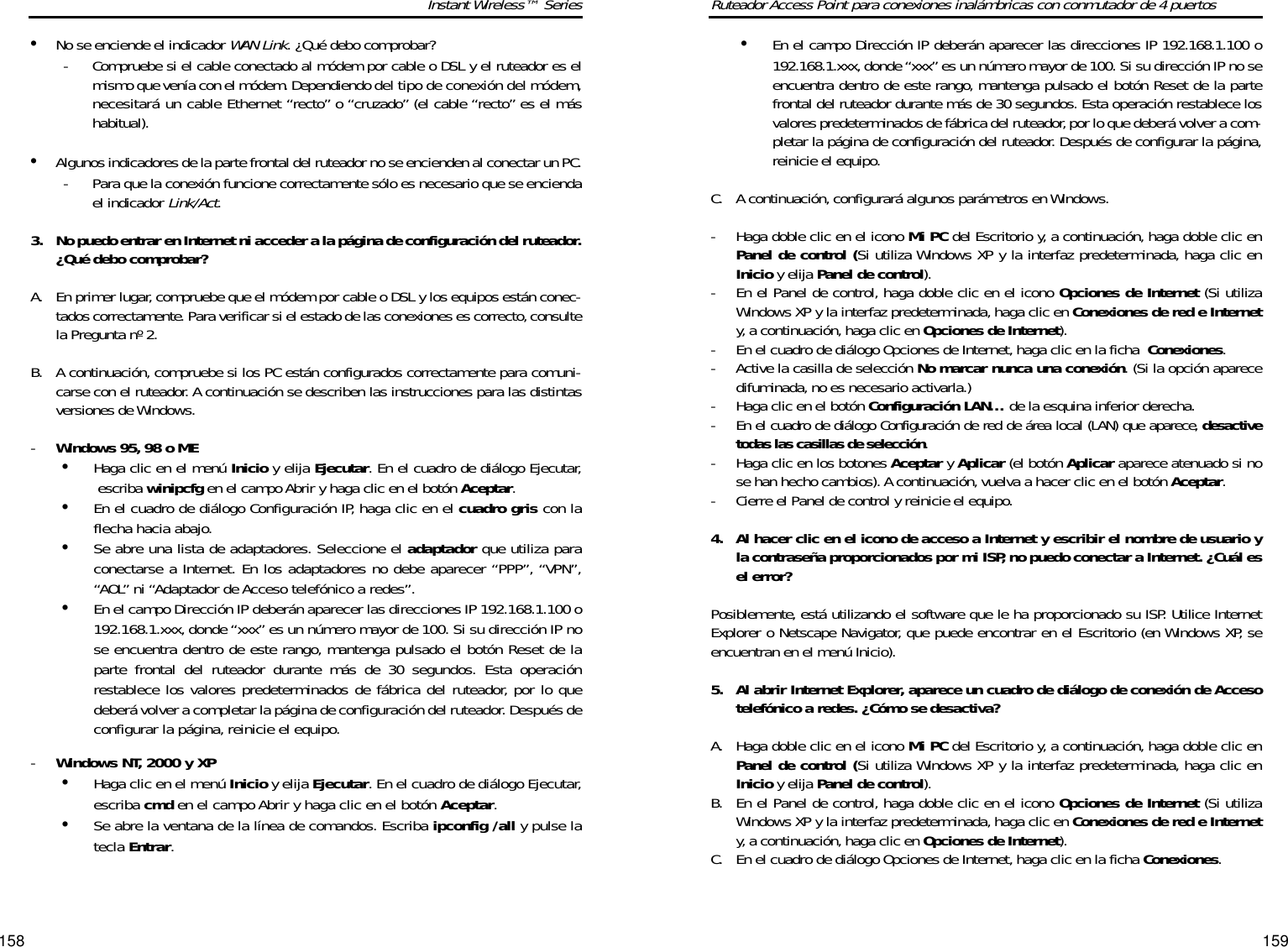 159158Ruteador Access Point para conexiones inalámbricas con conmutador de 4 puertos•En el campo Dirección IP deberán aparecer las direcciones IP 192.168.1.100 o192.168.1.xxx, donde “xxx”es un número mayor de 100. Si su dirección IP no seencuentra dentro de este rango, mantenga pulsado el botón Reset de la partefrontal del ruteador durante más de 30 segundos. Esta operación restablece losvalores predeterminados de fábrica del ruteador,por lo que deberá volver a com-pletar la página de configuración del ruteador. Después de configurar la página,reinicie el equipo.C. A continuación, configurará algunos parámetros en Windows.-  Haga doble clic en el icono Mi PC del Escritorio y, a continuación, haga doble clic enPanel de control (Si utiliza Windows XP y la interfaz predeterminada, haga clic enInicio y elija Panel de control).-  En el Panel de control, haga doble clic en el icono Opciones de Internet (Si utilizaWindows XP y la interfaz predeterminada, haga clic en Conexiones de red e Internety, a continuación, haga clic en Opciones de Internet).-  En el cuadro de diálogo Opciones de Internet, haga clic en la ficha  Conexiones.-  Active la casilla de selección No marcar nunca una conexión. (Si la opción aparecedifuminada, no es necesario activarla.)-  Haga clic en el botón Configuración LAN… de la esquina inferior derecha.-  En el cuadro de diálogo Configuración de red de área local (LAN) que aparece, desactivetodas las casillas de selección.-  Haga clic en los botones Aceptar y Aplicar (el botón Aplicar aparece atenuado si nose han hecho cambios). A continuación, vuelva a hacer clic en el botón Aceptar.-  Cierre el Panel de control y reinicie el equipo.4. Al hacer clic en el icono de acceso a Internet y escribir el nombre de usuario yla contraseña proporcionados por mi ISP, no puedo conectar a Internet. ¿Cuál esel error?Posiblemente, está utilizando el software que le ha proporcionado su ISP. Utilice InternetExplorer o Netscape Navigator, que puede encontrar en el Escritorio (en Windows XP, seencuentran en el menú Inicio).5. Al abrir Internet Explorer, aparece un cuadro de diálogo de conexión de Accesotelefónico a redes. ¿Cómo se desactiva?A. Haga doble clic en el icono Mi PC del Escritorio y, a continuación, haga doble clic enPanel de control (Si utiliza Windows XP y la interfaz predeterminada, haga clic enInicio y elija Panel de control). B. En el Panel de control, haga doble clic en el icono Opciones de Internet (Si utilizaWindows XP y la interfaz predeterminada, haga clic en Conexiones de red e Internety, a continuación, haga clic en Opciones de Internet). C. En el cuadro de diálogo Opciones de Internet, haga clic en la ficha Conexiones.Instant Wireless™ Series•No se enciende el indicador WAN Link. ¿Qué debo comprobar?-  Compruebe si el cable conectado al módem por cable o DSL y el ruteador es elmismo que venía con el módem. Dependiendo del tipo de conexión del módem,necesitará un cable Ethernet “recto” o “cruzado” (el cable “recto” es el máshabitual).•Algunos indicadores de la parte frontal del ruteador no se encienden al conectar un PC.-  Para que la conexión funcione correctamente sólo es necesario que se enciendael indicador Link/Act.3. No puedo entrar en Internet ni acceder a la página de configuración del ruteador.¿Qué debo comprobar?A. En primer lugar, compruebe que el módem por cable o DSL y los equipos están conec-tados correctamente. Para verificar si el estado de las conexiones es correcto,consultela Pregunta nº 2.B. A continuación, compruebe si los PC están configurados correctamente para comuni-carse con el ruteador. A continuación se describen las instrucciones para las distintasversiones de Windows.-Windows 95, 98 o ME•Haga clic en el menú Inicio y elija Ejecutar. En el cuadro de diálogo Ejecutar,escriba winipcfg en el campo Abrir y haga clic en el botón Aceptar.•En el cuadro de diálogo Configuración IP, haga clic en el cuadro gris con laflecha hacia abajo.•Se abre una lista de adaptadores. Seleccione el adaptador que utiliza paraconectarse a Internet. En los adaptadores no debe aparecer “PPP”, “VPN”,“AOL” ni “Adaptador de Acceso telefónico a redes”.•En el campo Dirección IP deberán aparecer las direcciones IP 192.168.1.100 o192.168.1.xxx, donde “xxx” es un número mayor de 100. Si su dirección IP nose encuentra dentro de este rango, mantenga pulsado el botón Reset de laparte frontal del ruteador durante más de 30 segundos. Esta operaciónrestablece los valores predeterminados de fábrica del ruteador, por lo quedeberá volver a completar la página de configuración del ruteador. Después deconfigurar la página, reinicie el equipo.-Windows NT, 2000 y XP•Haga clic en el menú Inicio y elija Ejecutar. En el cuadro de diálogo Ejecutar,escriba cmd en el campo Abrir y haga clic en el botón Aceptar.•Se abre la ventana de la línea de comandos. Escriba ipconfig /all y pulse latecla Entrar.