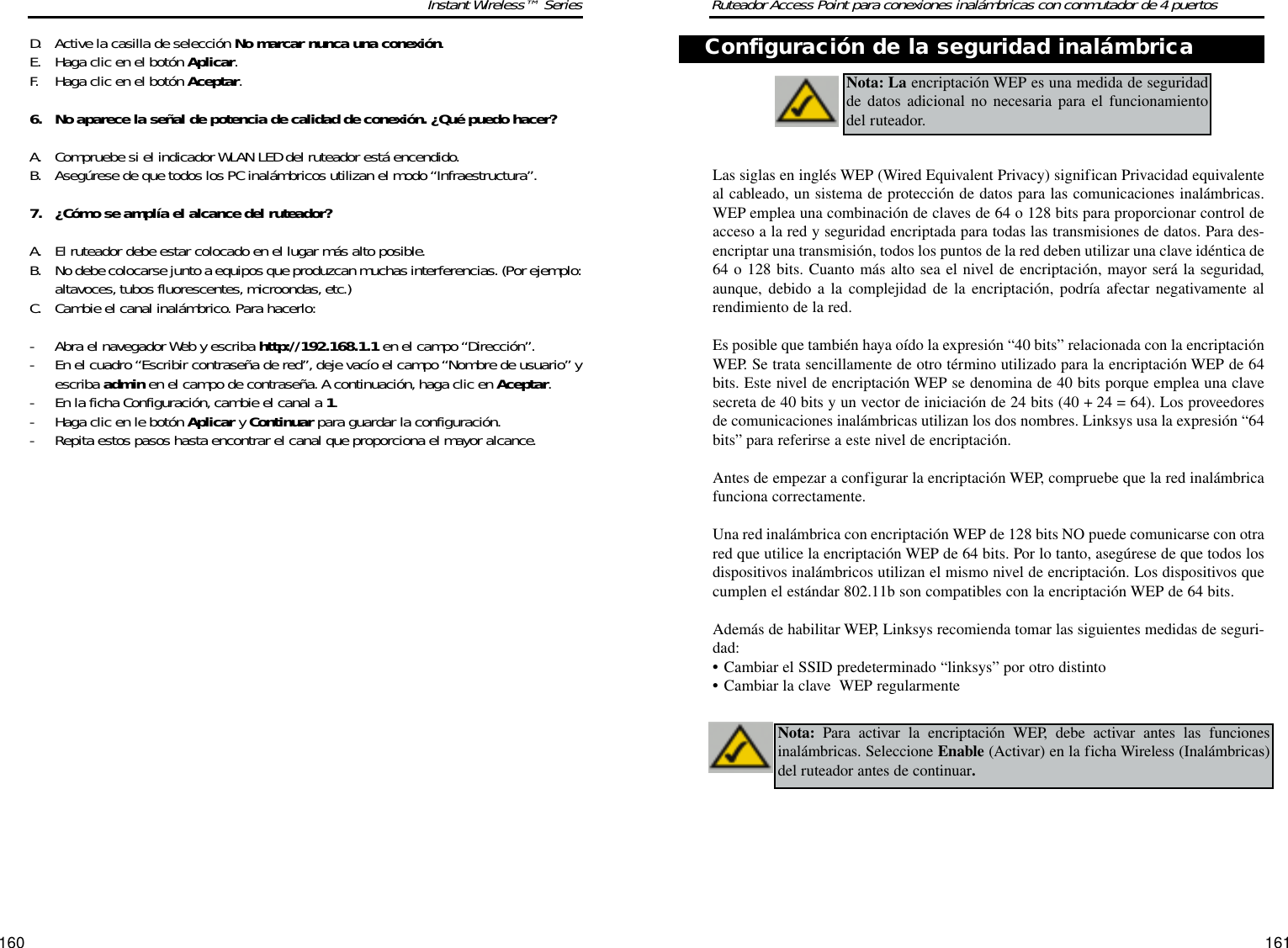 161160Ruteador Access Point para conexiones inalámbricas con conmutador de 4 puertosInstant Wireless™ SeriesD. Active la casilla de selección No marcar nunca una conexión. E. Haga clic en el botón Aplicar. F. Haga clic en el botón Aceptar.6. No aparece la señal de potencia de calidad de conexión. ¿Qué puedo hacer?A. Compruebe si el indicador WLAN LED del ruteador está encendido. B. Asegúrese de que todos los PC inalámbricos utilizan el modo “Infraestructura”.7. ¿Cómo se amplía el alcance del ruteador?A. El ruteador debe estar colocado en el lugar más alto posible. B. No debe colocarse junto a equipos que produzcan muchas interferencias. (Por ejemplo:altavoces, tubos fluorescentes, microondas,etc.) C. Cambie el canal inalámbrico. Para hacerlo:- Abra el navegador Web y escriba http://192.168.1.1 en el campo “Dirección”.- En el cuadro “Escribir contraseña de red”, deje vacío el campo “Nombre de usuario”yescriba admin en el campo de contraseña. A continuación,haga clic en Aceptar.- En la ficha Configuración, cambie el canal a 1.- Haga clic en le botón Aplicar y Continuar para guardar la configuración.- Repita estos pasos hasta encontrar el canal que proporciona el mayor alcance.Las siglas en inglés WEP (Wired Equivalent Privacy) significan Privacidad equivalenteal cableado, un sistema de protección de datos para las comunicaciones inalámbricas.WEP emplea una combinación de claves de 64 o 128 bits para proporcionar control deacceso a la red y seguridad encriptada para todas las transmisiones de datos. Para des-encriptar una transmisión, todos los puntos de la red deben utilizar una clave idéntica de64 o 128 bits. Cuanto más alto sea el nivel de encriptación, mayor será la seguridad,aunque, debido a la complejidad de la encriptación, podría afectar negativamente alrendimiento de la red.Es posible que también haya oído la expresión “40 bits” relacionada con la encriptaciónWEP. Se trata sencillamente de otro término utilizado para la encriptación WEP de 64bits. Este nivel de encriptación WEP se denomina de 40 bits porque emplea una clavesecreta de 40 bits y un vector de iniciación de 24 bits (40 + 24 = 64). Los proveedoresde comunicaciones inalámbricas utilizan los dos nombres. Linksys usa la expresión “64bits” para referirse a este nivel de encriptación.Antes de empezar a configurar la encriptación WEP, compruebe que la red inalámbricafunciona correctamente.Una red inalámbrica con encriptación WEP de 128 bits NO puede comunicarse con otrared que utilice la encriptación WEP de 64 bits. Por lo tanto, asegúrese de que todos losdispositivos inalámbricos utilizan el mismo nivel de encriptación. Los dispositivos quecumplen el estándar 802.11b son compatibles con la encriptación WEP de 64 bits.Además de habilitar WEP, Linksys recomienda tomar las siguientes medidas de seguri-dad:•Cambiar el SSID predeterminado “linksys” por otro distinto•Cambiar la clave  WEP regularmenteNota: La encriptación WEP es una medida de seguridadde datos adicional no necesaria para el funcionamientodel ruteador. Nota: Para activar la encriptación WEP, debe activar antes las funcionesinalámbricas. Seleccione Enable (Activar) en la ficha Wireless (Inalámbricas)del ruteador antes de continuar.Configuración de la seguridad inalámbrica
