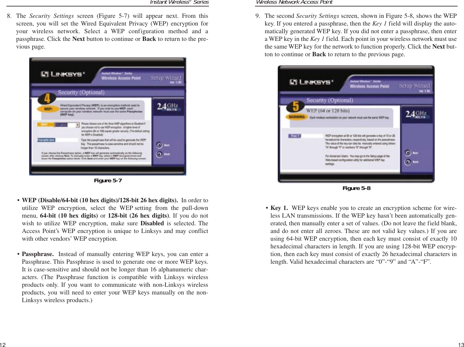 Wireless Network Access Point9. The second Security Settings screen, shown in Figure 5-8, shows the WEPkey. If you entered a passphrase, then the Key 1 field will display the auto-matically generated WEP key. If you did not enter a passphrase, then entera WEP key in the Key 1 field. Each point in your wireless network must usethe same WEP key for the network to function properly. Click the Next but-ton to continue or Back to return to the previous page.• Key 1. WEP keys enable you to create an encryption scheme for wire-less LAN transmissions. If the WEP key hasn’t been automatically gen-erated, then manually enter a set of values. (Do not leave the field blank,and do not enter all zeroes. These are not valid key values.) If you areusing 64-bit WEP encryption, then each key must consist of exactly 10hexadecimal characters in length. If you are using 128-bit WEP encryp-tion, then each key must consist of exactly 26 hexadecimal characters inlength. Valid hexadecimal characters are “0”-“9” and “A”-“F”.13Instant Wireless®Series8. The  Security Settings screen (Figure 5-7) will appear next. From thisscreen, you will set the Wired Equivalent Privacy (WEP) encryption foryour wireless network. Select a WEP configuration method and apassphrase. Click the Next button to continue or Back to return to the pre-vious page.• WEP (Disable/64-bit (10 hex digits)/128-bit 26 hex digits). In order toutilize WEP encryption, select the WEP setting from the pull-downmenu, 64-bit (10 hex digits) or 128-bit (26 hex digits). If you do notwish to utilize WEP encryption, make sure Disabled is selected. TheAccess Point’s WEP encryption is unique to Linksys and may conflictwith other vendors’ WEP encryption.• Passphrase. Instead of manually entering WEP keys, you can enter aPassphrase. This Passphrase is used to generate one or more WEP keys.It is case-sensitive and should not be longer than 16 alphanumeric char-acters. (The Passphrase function is compatible with Linksys wirelessproducts only. If you want to communicate with non-Linksys wirelessproducts, you will need to enter your WEP keys manually on the non-Linksys wireless products.)12Figure 5-8Figure 5-7