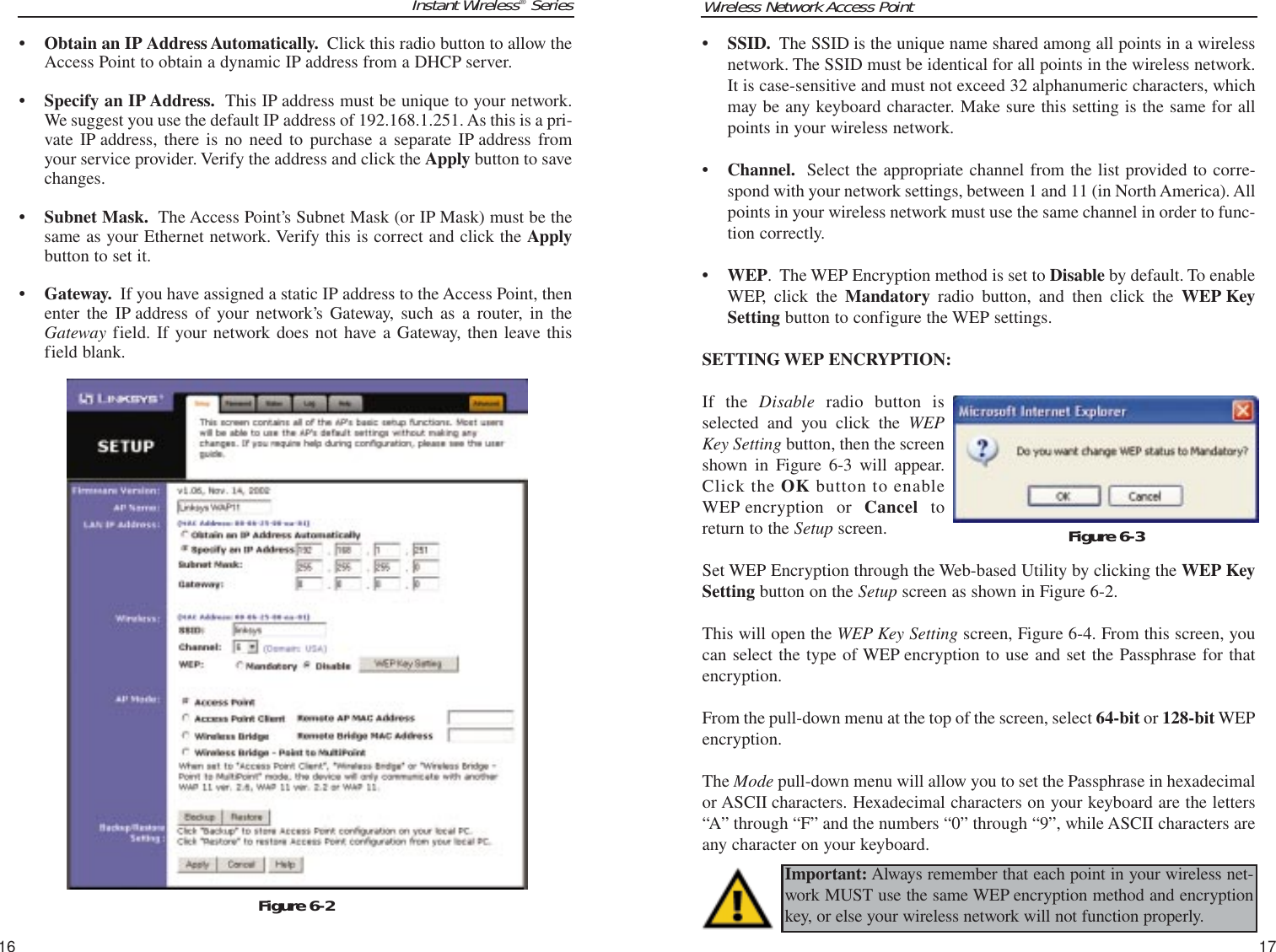 Wireless Network Access Point17Instant Wireless®Series16• SSID. The SSID is the unique name shared among all points in a wirelessnetwork. The SSID must be identical for all points in the wireless network.It is case-sensitive and must not exceed 32 alphanumeric characters, whichmay be any keyboard character. Make sure this setting is the same for allpoints in your wireless network.• Channel. Select the appropriate channel from the list provided to corre-spond with your network settings, between 1 and 11 (in North America). Allpoints in your wireless network must use the same channel in order to func-tion correctly.• WEP.  The WEP Encryption method is set to Disable by default. To enableWEP, click the Mandatory radio button, and then click the WEP KeySetting button to configure the WEP settings.SETTING WEP ENCRYPTION:If the Disable radio button isselected and you click the WEPKey Setting button, then the screenshown in Figure 6-3 will appear.Click the OK button to enableWEP encryption or Cancel toreturn to the Setup screen.Set WEP Encryption through the Web-based Utility by clicking the WEP KeySetting button on the Setup screen as shown in Figure 6-2. This will open the WEP Key Setting screen, Figure 6-4. From this screen, youcan select the type of WEP encryption to use and set the Passphrase for thatencryption.From the pull-down menu at the top of the screen, select 64-bit or 128-bit WEPencryption.The Mode pull-down menu will allow you to set the Passphrase in hexadecimalor ASCII characters. Hexadecimal characters on your keyboard are the letters“A” through “F” and the numbers “0” through “9”, while ASCII characters areany character on your keyboard.Figure 6-3Important: Always remember that each point in your wireless net-work MUST use the same WEP encryption method and encryptionkey, or else your wireless network will not function properly. • Obtain an IP Address Automatically. Click this radio button to allow theAccess Point to obtain a dynamic IP address from a DHCP server.• Specify an IP Address. This IP address must be unique to your network.We suggest you use the default IP address of 192.168.1.251. As this is a pri-vate IP address, there is no need to purchase a separate IP address fromyour service provider. Verify the address and click the Apply button to savechanges.• Subnet Mask. The Access Point’s Subnet Mask (or IP Mask) must be thesame as your Ethernet network. Verify this is correct and click the Applybutton to set it. • Gateway. If you have assigned a static IP address to the Access Point, thenenter the IP address of your network’s Gateway, such as a router, in theGateway field. If your network does not have a Gateway, then leave thisfield blank.Figure 6-2