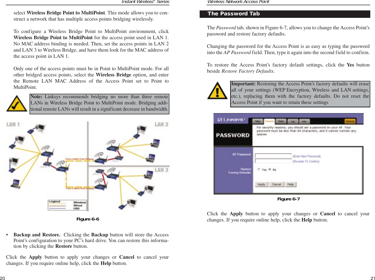 Wireless Network Access PointThe Password tab, shown in Figure 6-7, allows you to change the Access Point’spassword and restore factory defaults.Changing the password for the Access Point is as easy as typing the passwordinto the AP Password field. Then, type it again into the second field to confirm.To restore the Access Point’s factory default settings, click the Yes buttonbeside Restore Factory Defaults.Click the Apply button to apply your changes or Cancel to cancel yourchanges. If you require online help, click the Help button.21Instant Wireless®Seriesselect Wireless Bridge Point to MultiPoint. This mode allows you to con-struct a network that has multiple access points bridging wirelessly.To configure a Wireless Bridge Point to MultiPoint environment, clickWireless Bridge Point to MultiPoint for the access point used in LAN 1.No MAC address binding is needed. Then, set the access points in LAN 2and LAN 3 to Wireless Bridge, and have them look for the MAC address ofthe access point in LAN 1.Only one of the access points must be in Point to MultiPoint mode. For allother bridged access points, select the Wireless Bridge option, and enterthe Remote LAN MAC Address of the Access Point set to Point toMultiPoint.• Backup and Restore. Clicking the Backup button will store the AccessPoint’s configuration to your PC’s hard drive. You can restore this informa-tion by clicking the Restore button.Click the Apply button to apply your changes or Cancel to cancel yourchanges. If you require online help, click the Help button.20The Password TabImportant: Restoring the Access Point’s factory defaults will eraseall of your settings (WEP Encryption, Wireless and LAN settings,etc.), replacing them with the factory defaults. Do not reset theAccess Point if you want to retain these settingsNote: Linksys recommends bridging no more than three remoteLANs in Wireless Bridge Point to MultiPoint mode. Bridging addi-tional remote LANs will result in a significant decrease in bandwidth.Figure 6-6Figure 6-7