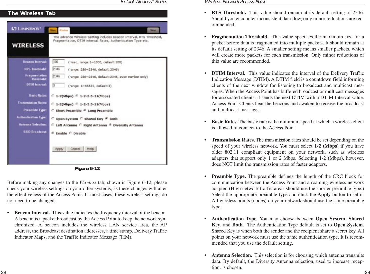 Wireless Network Access Point29Instant Wireless®SeriesBefore making any changes to the Wireless tab, shown in Figure 6-12, pleasecheck your wireless settings on your other systems, as these changes will alterthe effectiveness of the Access Point. In most cases, these wireless settings donot need to be changed.• Beacon Interval. This value indicates the frequency interval of the beacon.A beacon is a packet broadcast by the Access Point to keep the network syn-chronized. A beacon includes the wireless LAN service area, the APaddress, the Broadcast destination addresses, a time stamp, Delivery TrafficIndicator Maps, and the Traffic Indicator Message (TIM).28• RTS Threshold. This value should remain at its default setting of 2346.Should you encounter inconsistent data flow, only minor reductions are rec-ommended.• Fragmentation Threshold. This value specifies the maximum size for apacket before data is fragmented into multiple packets. It should remain atits default setting of 2346. A smaller setting means smaller packets, whichwill create more packets for each transmission. Only minor reductions ofthis value are recommended.• DTIM Interval. This value indicates the interval of the Delivery TrafficIndication Message (DTIM). A DTIM field is a countdown field informingclients of the next window for listening to broadcast and multicast mes-sages. When the Access Point has buffered broadcast or multicast messagesfor associated clients, it sends the next DTIM with a DTIM Interval value.Access Point Clients hear the beacons and awaken to receive the broadcastand multicast messages.  • Basic Rates. The basic rate is the minimum speed at which a wireless clientis allowed to connect to the Access Point.• Transmission Rates.The transmission rates should be set depending on thespeed of your wireless network. You must select 1-2 (Mbps) if you haveolder 802.11 compliant equipment on your network, such as wirelessadapters that support only 1 or 2 Mbps. Selecting 1-2 (Mbps), however,does NOT limit the transmission rates of faster adapters.• Preamble Type. The preamble defines the length of the CRC block forcommunication between the Access Point and a roaming wireless networkadapter. (High network traffic areas should use the shorter preamble type.)Select the appropriate preamble type and click the Apply button to set it.All wireless points (nodes) on your network should use the same preambletype.• Authentication Type. You may choose between Open System, SharedKey, and Both.  The Authentication Type default is set to Open System.Shared Key is when both the sender and the recipient share a secret key. Allpoints on your network must use the same authentication type. It is recom-mended that you use the default setting.• Antenna Selection. This selection is for choosing which antenna transmitsdata. By default, the Diversity Antenna selection, used to increase recep-tion, is chosen. The Wireless TabFigure 6-12