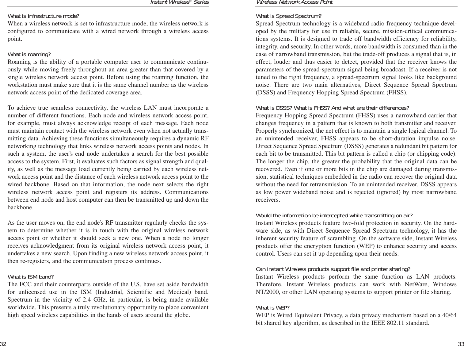 Wireless Network Access PointWhat is Spread Spectrum?Spread Spectrum technology is a wideband radio frequency technique devel-oped by the military for use in reliable, secure, mission-critical communica-tions systems. It is designed to trade off bandwidth efficiency for reliability,integrity, and security. In other words, more bandwidth is consumed than in thecase of narrowband transmission, but the trade-off produces a signal that is, ineffect, louder and thus easier to detect, provided that the receiver knows theparameters of the spread-spectrum signal being broadcast. If a receiver is nottuned to the right frequency, a spread-spectrum signal looks like backgroundnoise. There are two main alternatives, Direct Sequence Spread Spectrum(DSSS) and Frequency Hopping Spread Spectrum (FHSS).What is DSSS? What is FHSS? And what are their differences?Frequency Hopping Spread Spectrum (FHSS) uses a narrowband carrier thatchanges frequency in a pattern that is known to both transmitter and receiver.Properly synchronized, the net effect is to maintain a single logical channel. Toan unintended receiver, FHSS appears to be short-duration impulse noise.Direct Sequence Spread Spectrum (DSSS) generates a redundant bit pattern foreach bit to be transmitted. This bit pattern is called a chip (or chipping code).The longer the chip, the greater the probability that the original data can berecovered. Even if one or more bits in the chip are damaged during transmis-sion, statistical techniques embedded in the radio can recover the original datawithout the need for retransmission. To an unintended receiver, DSSS appearsas low power wideband noise and is rejected (ignored) by most narrowbandreceivers. Would the information be intercepted while transmitting on air?Instant Wireless products feature two-fold protection in security. On the hard-ware side, as with Direct Sequence Spread Spectrum technology, it has theinherent security feature of scrambling. On the software side, Instant Wirelessproducts offer the encryption function (WEP) to enhance security and accesscontrol. Users can set it up depending upon their needs.Can Instant Wireless products support file and printer sharing?Instant Wireless products perform the same function as LAN products.Therefore, Instant Wireless products can work with NetWare, WindowsNT/2000, or other LAN operating systems to support printer or file sharing.What is WEP?WEP is Wired Equivalent Privacy, a data privacy mechanism based on a 40/64bit shared key algorithm, as described in the IEEE 802.11 standard. 33Instant Wireless®SeriesWhat is infrastructure mode?When a wireless network is set to infrastructure mode, the wireless network isconfigured to communicate with a wired network through a wireless accesspoint.What is roaming?Roaming is the ability of a portable computer user to communicate continu-ously while moving freely throughout an area greater than that covered by asingle wireless network access point. Before using the roaming function, theworkstation must make sure that it is the same channel number as the wirelessnetwork access point of the dedicated coverage area. To achieve true seamless connectivity, the wireless LAN must incorporate anumber of different functions. Each node and wireless network access point,for example, must always acknowledge receipt of each message. Each nodemust maintain contact with the wireless network even when not actually trans-mitting data. Achieving these functions simultaneously requires a dynamic RFnetworking technology that links wireless network access points and nodes. Insuch a system, the user’s end node undertakes a search for the best possibleaccess to the system. First, it evaluates such factors as signal strength and qual-ity, as well as the message load currently being carried by each wireless net-work access point and the distance of each wireless network access point to thewired backbone. Based on that information, the node next selects the rightwireless network access point and registers its address. Communicationsbetween end node and host computer can then be transmitted up and down thebackbone.As the user moves on, the end node’s RF transmitter regularly checks the sys-tem to determine whether it is in touch with the original wireless networkaccess point or whether it should seek a new one. When a node no longerreceives acknowledgment from its original wireless network access point, itundertakes a new search. Upon finding a new wireless network access point, itthen re-registers, and the communication process continues.What is ISM band?The FCC and their counterparts outside of the U.S. have set aside bandwidthfor unlicensed use in the ISM (Industrial, Scientific and Medical) band.Spectrum in the vicinity of 2.4 GHz, in particular, is being made availableworldwide. This presents a truly revolutionary opportunity to place convenienthigh speed wireless capabilities in the hands of users around the globe. 32