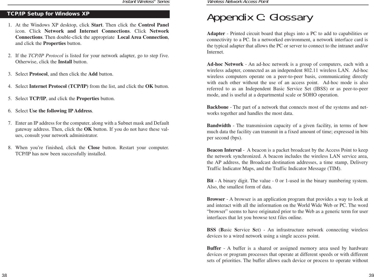 Wireless Network Access Point39Instant Wireless®Series1. At the Windows XP desktop, click Start. Then click the Control Panelicon. Click Network and Internet Connections. Click NetworkConnections. Then double-click the appropriate  Local Area Connection,and click the Properties button.  2. If the TCP/IP Protocol is listed for your network adapter, go to step five.Otherwise, click the Install button.3. Select Protocol, and then click the Add button.4. Select Internet Protocol (TCP/IP) from the list, and click the OK button.5. Select TCP/IP, and click the Properties button.6. Select Use the following IP Address. 7. Enter an IP address for the computer, along with a Subnet mask and Defaultgateway address. Then, click the OK button. If you do not have these val-ues, consult your network administrator.8. When you’re finished, click the Close button. Restart your computer.TCP/IP has now been successfully installed.38Appendix C: GlossaryAdapter - Printed circuit board that plugs into a PC to add to capabilities orconnectivity to a PC. In a networked environment, a network interface card isthe typical adapter that allows the PC or server to connect to the intranet and/orInternet.Ad-hoc Network - An ad-hoc network is a group of computers, each with awireless adapter, connected as an independent 802.11 wireless LAN.  Ad-hocwireless computers operate on a peer-to-peer basis, communicating directlywith each other without the use of an access point.  Ad-hoc mode is alsoreferred to as an Independent Basic Service Set (IBSS) or as peer-to-peermode, and is useful at a departmental scale or SOHO operation.Backbone - The part of a network that connects most of the systems and net-works together and handles the most data.Bandwidth - The transmission capacity of a given facility, in terms of howmuch data the facility can transmit in a fixed amount of time; expressed in bitsper second (bps).Beacon Interval -  A beacon is a packet broadcast by the Access Point to keepthe network synchronized. A beacon includes the wireless LAN service area,the AP address, the Broadcast destination addresses, a time stamp, DeliveryTraffic Indicator Maps, and the Traffic Indicator Message (TIM).Bit - A binary digit. The value - 0 or 1-used in the binary numbering system.Also, the smallest form of data.Browser - A browser is an application program that provides a way to look atand interact with all the information on the World Wide Web or PC. The word“browser” seems to have originated prior to the Web as a generic term for userinterfaces that let you browse text files online. BSS (Basic  Service  Set) - An infrastructure network connecting wirelessdevices to a wired network using a single access point.Buffer - A buffer is a shared or assigned memory area used by hardwaredevices or program processes that operate at different speeds or with differentsets of priorities. The buffer allows each device or process to operate withoutTCP/IP Setup for Windows XP