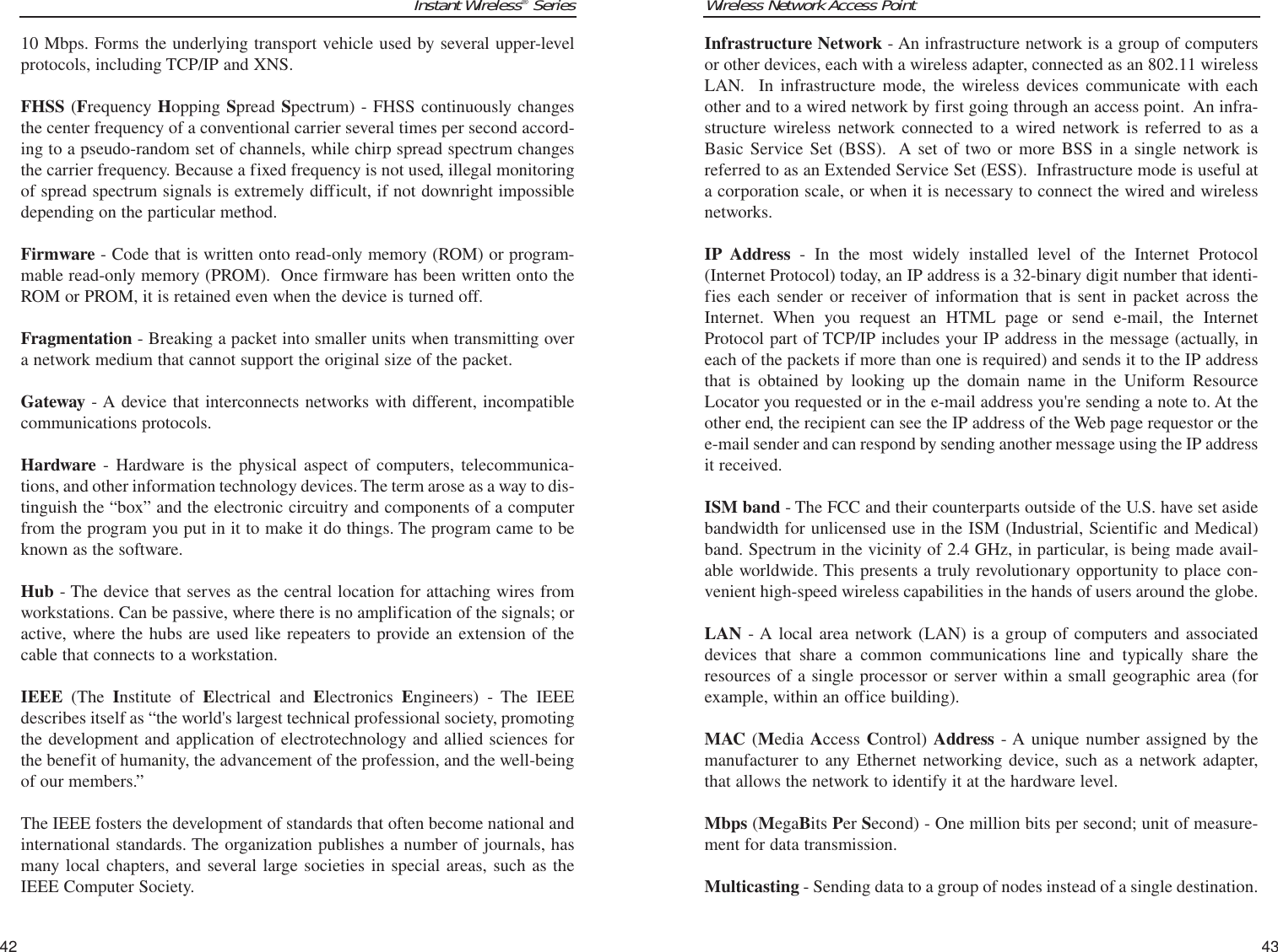 Wireless Network Access Point43Instant Wireless®Series42Infrastructure Network - An infrastructure network is a group of computersor other devices, each with a wireless adapter, connected as an 802.11 wirelessLAN.  In infrastructure mode, the wireless devices communicate with eachother and to a wired network by first going through an access point.  An infra-structure wireless network connected to a wired network is referred to as aBasic Service Set (BSS).  A set of two or more BSS in a single network isreferred to as an Extended Service Set (ESS).  Infrastructure mode is useful ata corporation scale, or when it is necessary to connect the wired and wirelessnetworks.IP Address - In the most widely installed level of the Internet Protocol(Internet Protocol) today, an IP address is a 32-binary digit number that identi-fies each sender or receiver of information that is sent in packet across theInternet. When you request an HTML page or send e-mail, the InternetProtocol part of TCP/IP includes your IP address in the message (actually, ineach of the packets if more than one is required) and sends it to the IP addressthat is obtained by looking up the domain name in the Uniform ResourceLocator you requested or in the e-mail address you&apos;re sending a note to. At theother end, the recipient can see the IP address of the Web page requestor or thee-mail sender and can respond by sending another message using the IP addressit received. ISM band - The FCC and their counterparts outside of the U.S. have set asidebandwidth for unlicensed use in the ISM (Industrial, Scientific and Medical)band. Spectrum in the vicinity of 2.4 GHz, in particular, is being made avail-able worldwide. This presents a truly revolutionary opportunity to place con-venient high-speed wireless capabilities in the hands of users around the globe.LAN - A local area network (LAN) is a group of computers and associateddevices that share a common communications line and typically share theresources of a single processor or server within a small geographic area (forexample, within an office building). MAC (Media Access Control) Address - A unique number assigned by themanufacturer to any Ethernet networking device, such as a network adapter,that allows the network to identify it at the hardware level.Mbps (MegaBits Per Second) - One million bits per second; unit of measure-ment for data transmission.Multicasting - Sending data to a group of nodes instead of a single destination.10 Mbps. Forms the underlying transport vehicle used by several upper-levelprotocols, including TCP/IP and XNS.FHSS (Frequency Hopping Spread Spectrum) - FHSS continuously changesthe center frequency of a conventional carrier several times per second accord-ing to a pseudo-random set of channels, while chirp spread spectrum changesthe carrier frequency. Because a fixed frequency is not used, illegal monitoringof spread spectrum signals is extremely difficult, if not downright impossibledepending on the particular method.Firmware - Code that is written onto read-only memory (ROM) or program-mable read-only memory (PROM).  Once firmware has been written onto theROM or PROM, it is retained even when the device is turned off.Fragmentation - Breaking a packet into smaller units when transmitting overa network medium that cannot support the original size of the packet. Gateway - A device that interconnects networks with different, incompatiblecommunications protocols. Hardware - Hardware is the physical aspect of computers, telecommunica-tions, and other information technology devices. The term arose as a way to dis-tinguish the “box” and the electronic circuitry and components of a computerfrom the program you put in it to make it do things. The program came to beknown as the software.Hub - The device that serves as the central location for attaching wires fromworkstations. Can be passive, where there is no amplification of the signals; oractive, where the hubs are used like repeaters to provide an extension of thecable that connects to a workstation.IEEE (The  Institute of Electrical and Electronics  Engineers) - The IEEEdescribes itself as “the world&apos;s largest technical professional society, promotingthe development and application of electrotechnology and allied sciences forthe benefit of humanity, the advancement of the profession, and the well-beingof our members.” The IEEE fosters the development of standards that often become national andinternational standards. The organization publishes a number of journals, hasmany local chapters, and several large societies in special areas, such as theIEEE Computer Society.