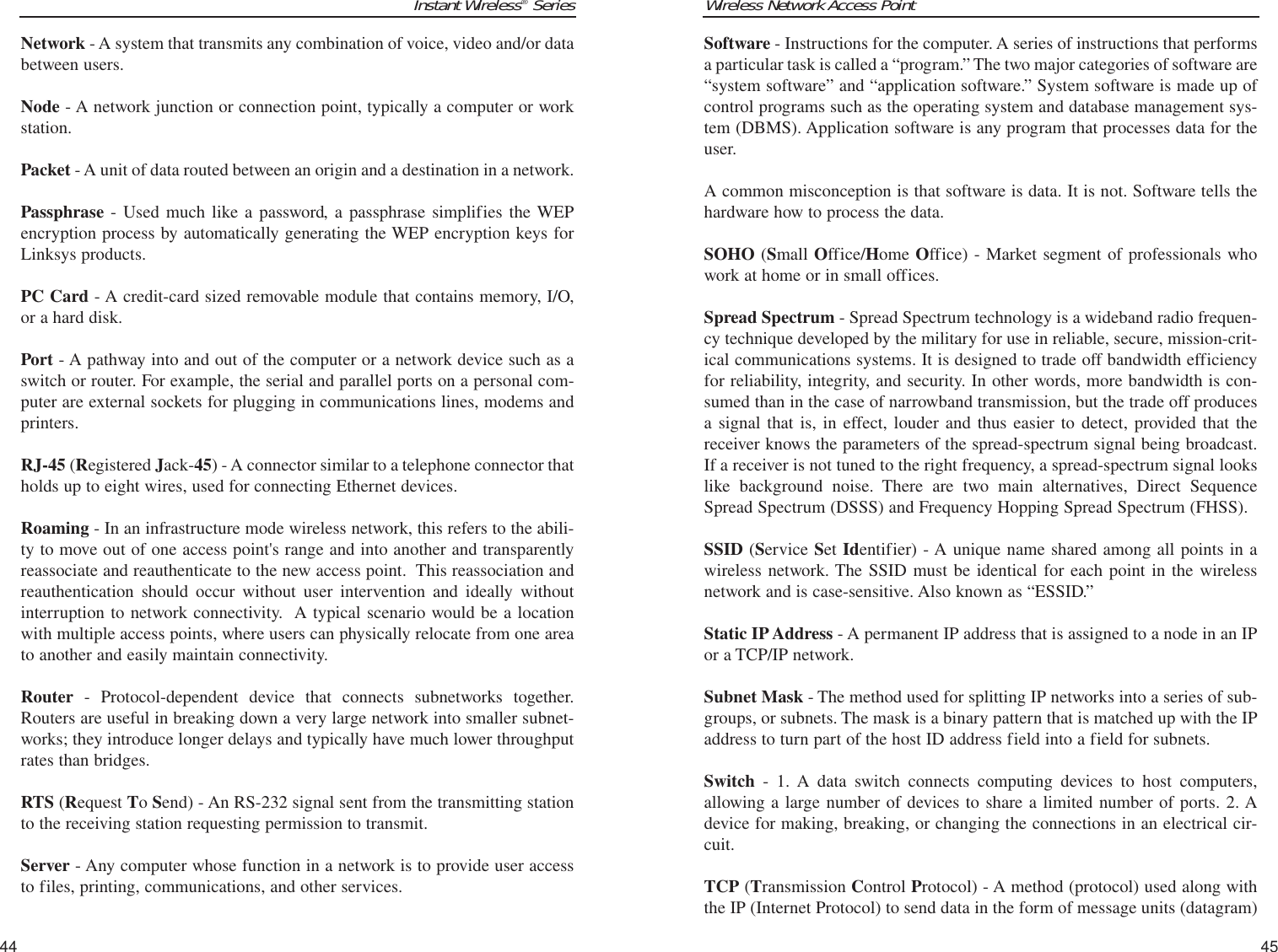 Wireless Network Access PointSoftware - Instructions for the computer. A series of instructions that performsa particular task is called a “program.” The two major categories of software are“system software” and “application software.” System software is made up ofcontrol programs such as the operating system and database management sys-tem (DBMS). Application software is any program that processes data for theuser.A common misconception is that software is data. It is not. Software tells thehardware how to process the data.SOHO (Small Office/Home Office) - Market segment of professionals whowork at home or in small offices.Spread Spectrum - Spread Spectrum technology is a wideband radio frequen-cy technique developed by the military for use in reliable, secure, mission-crit-ical communications systems. It is designed to trade off bandwidth efficiencyfor reliability, integrity, and security. In other words, more bandwidth is con-sumed than in the case of narrowband transmission, but the trade off producesa signal that is, in effect, louder and thus easier to detect, provided that thereceiver knows the parameters of the spread-spectrum signal being broadcast.If a receiver is not tuned to the right frequency, a spread-spectrum signal lookslike background noise. There are two main alternatives, Direct SequenceSpread Spectrum (DSSS) and Frequency Hopping Spread Spectrum (FHSS).SSID (Service Set Identifier) - A unique name shared among all points in awireless network. The SSID must be identical for each point in the wirelessnetwork and is case-sensitive. Also known as “ESSID.”Static IP Address - A permanent IP address that is assigned to a node in an IPor a TCP/IP network. Subnet Mask - The method used for splitting IP networks into a series of sub-groups, or subnets. The mask is a binary pattern that is matched up with the IPaddress to turn part of the host ID address field into a field for subnets. Switch - 1. A data switch connects computing devices to host computers,allowing a large number of devices to share a limited number of ports. 2. Adevice for making, breaking, or changing the connections in an electrical cir-cuit.TCP (Transmission Control Protocol) - A method (protocol) used along withthe IP (Internet Protocol) to send data in the form of message units (datagram)45Instant Wireless®SeriesNetwork - A system that transmits any combination of voice, video and/or databetween users. Node - A network junction or connection point, typically a computer or workstation.Packet - A unit of data routed between an origin and a destination in a network.Passphrase - Used much like a password, a passphrase simplifies the WEPencryption process by automatically generating the WEP encryption keys forLinksys products.PC Card - A credit-card sized removable module that contains memory, I/O,or a hard disk. Port - A pathway into and out of the computer or a network device such as aswitch or router. For example, the serial and parallel ports on a personal com-puter are external sockets for plugging in communications lines, modems andprinters. RJ-45 (Registered Jack-45) - A connector similar to a telephone connector thatholds up to eight wires, used for connecting Ethernet devices.Roaming - In an infrastructure mode wireless network, this refers to the abili-ty to move out of one access point&apos;s range and into another and transparentlyreassociate and reauthenticate to the new access point.  This reassociation andreauthentication should occur without user intervention and ideally withoutinterruption to network connectivity.  A typical scenario would be a locationwith multiple access points, where users can physically relocate from one areato another and easily maintain connectivity.Router - Protocol-dependent device that connects subnetworks together.Routers are useful in breaking down a very large network into smaller subnet-works; they introduce longer delays and typically have much lower throughputrates than bridges. RTS (Request To Send) - An RS-232 signal sent from the transmitting stationto the receiving station requesting permission to transmit. Server - Any computer whose function in a network is to provide user accessto files, printing, communications, and other services. 44