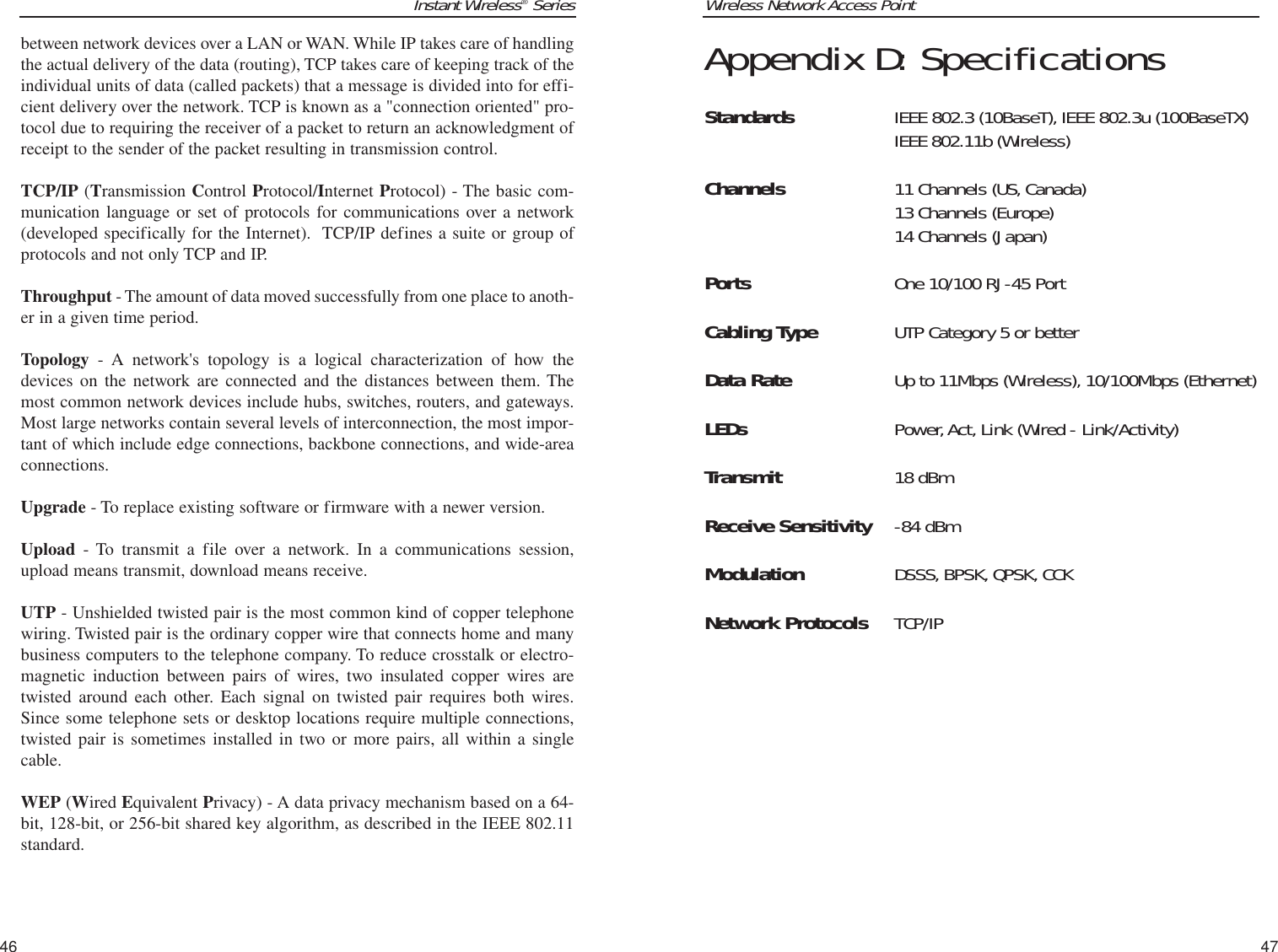 Wireless Network Access PointAppendix D: SpecificationsStandards IEEE 802.3 (10BaseT), IEEE 802.3u (100BaseTX)IEEE 802.11b (Wireless)  Channels 11 Channels (US, Canada)13 Channels (Europe)14 Channels (Japan)Ports One 10/100 RJ-45 PortCabling Type UTP Category 5 or betterData Rate Up to 11Mbps (Wireless), 10/100Mbps (Ethernet) LEDs Power,Act, Link (Wired - Link/Activity)Transmit 18 dBmReceive Sensitivity -84 dBmModulation DSSS, BPSK, QPSK, CCKNetwork Protocols TCP/IP47Instant Wireless®Seriesbetween network devices over a LAN or WAN. While IP takes care of handlingthe actual delivery of the data (routing), TCP takes care of keeping track of theindividual units of data (called packets) that a message is divided into for effi-cient delivery over the network. TCP is known as a &quot;connection oriented&quot; pro-tocol due to requiring the receiver of a packet to return an acknowledgment ofreceipt to the sender of the packet resulting in transmission control.TCP/IP (Transmission Control Protocol/Internet Protocol) - The basic com-munication language or set of protocols for communications over a network(developed specifically for the Internet).  TCP/IP defines a suite or group ofprotocols and not only TCP and IP.Throughput - The amount of data moved successfully from one place to anoth-er in a given time period.Topology - A network&apos;s topology is a logical characterization of how thedevices on the network are connected and the distances between them. Themost common network devices include hubs, switches, routers, and gateways.Most large networks contain several levels of interconnection, the most impor-tant of which include edge connections, backbone connections, and wide-areaconnections.Upgrade - To replace existing software or firmware with a newer version. Upload - To transmit a file over a network. In a communications session,upload means transmit, download means receive. UTP - Unshielded twisted pair is the most common kind of copper telephonewiring. Twisted pair is the ordinary copper wire that connects home and manybusiness computers to the telephone company. To reduce crosstalk or electro-magnetic induction between pairs of wires, two insulated copper wires aretwisted around each other. Each signal on twisted pair requires both wires.Since some telephone sets or desktop locations require multiple connections,twisted pair is sometimes installed in two or more pairs, all within a singlecable. WEP (Wired Equivalent Privacy) - A data privacy mechanism based on a 64-bit, 128-bit, or 256-bit shared key algorithm, as described in the IEEE 802.11standard. 46