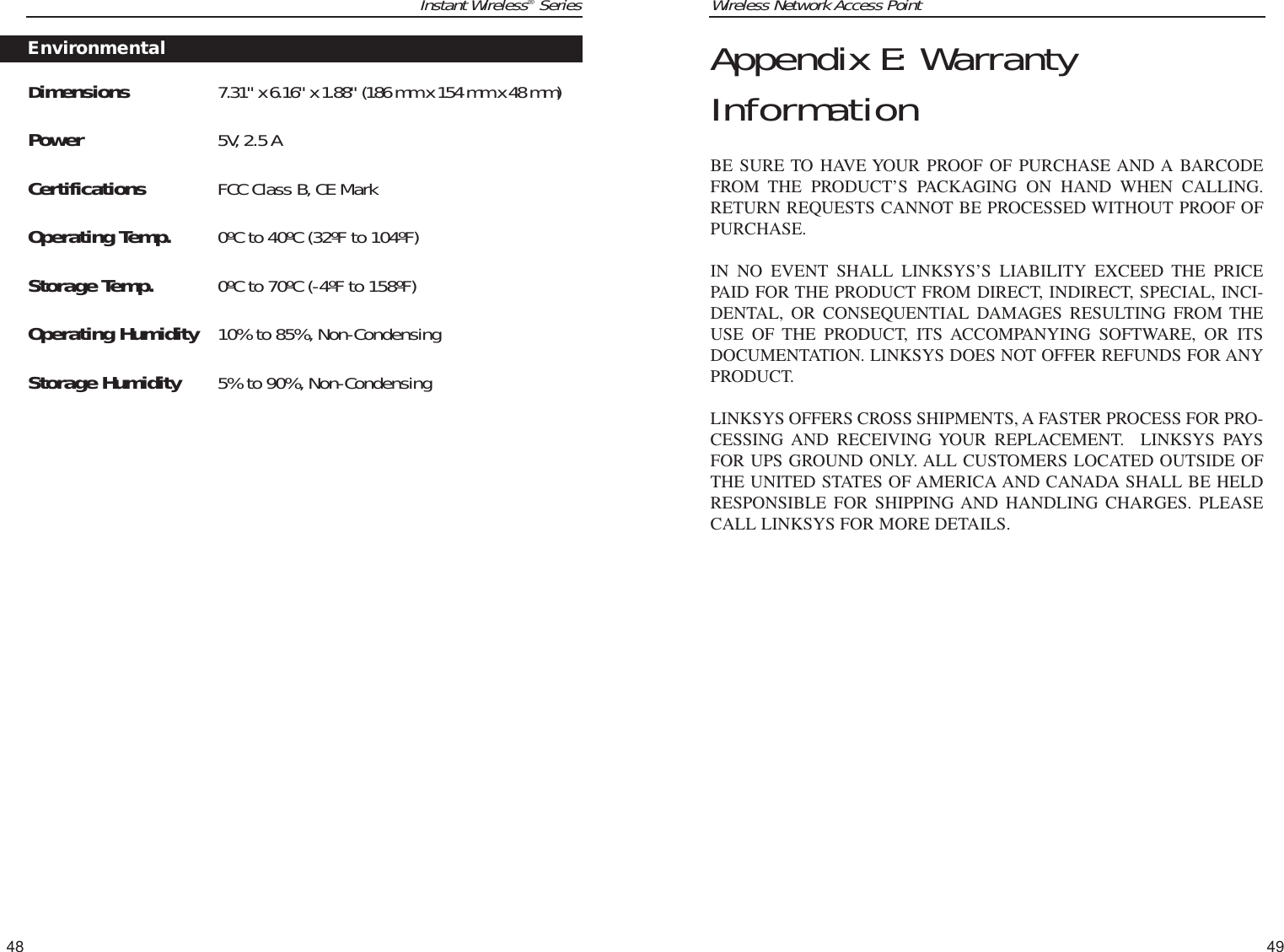 Wireless Network Access Point49Instant Wireless®Series48Appendix E: WarrantyInformationBE SURE TO HAVE YOUR PROOF OF PURCHASE AND A BARCODEFROM THE PRODUCT’S PACKAGING ON HAND WHEN CALLING.RETURN REQUESTS CANNOT BE PROCESSED WITHOUT PROOF OFPURCHASE. IN NO EVENT SHALL LINKSYS’S LIABILITY EXCEED THE PRICEPAID FOR THE PRODUCT FROM DIRECT, INDIRECT, SPECIAL, INCI-DENTAL, OR CONSEQUENTIAL DAMAGES RESULTING FROM THEUSE OF THE PRODUCT, ITS ACCOMPANYING SOFTWARE, OR ITSDOCUMENTATION. LINKSYS DOES NOT OFFER REFUNDS FOR ANYPRODUCT. LINKSYS OFFERS CROSS SHIPMENTS, A FASTER PROCESS FOR PRO-CESSING AND RECEIVING YOUR REPLACEMENT.  LINKSYS PAYSFOR UPS GROUND ONLY. ALL CUSTOMERS LOCATED OUTSIDE OFTHE UNITED STATES OF AMERICA AND CANADA SHALL BE HELDRESPONSIBLE FOR SHIPPING AND HANDLING CHARGES. PLEASECALL LINKSYS FOR MORE DETAILS.Dimensions 7.31&quot; x 6.16&quot; x 1.88&quot; (186 mm x 154 mm x 48 mm)Power 5V, 2.5 ACertifications FCC Class B, CE Mark Operating Temp. 0ºC to 40ºC (32ºF to 104ºF) Storage Temp. 0ºC to 70ºC (-4ºF to 158ºF) Operating Humidity 10% to 85%, Non-CondensingStorage Humidity 5% to 90%, Non-CondensingEnvironmental