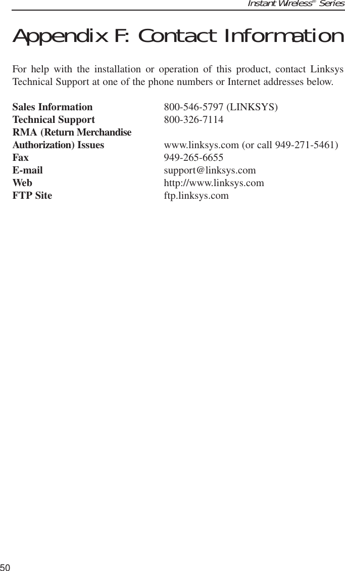 Instant Wireless®Series50Appendix F: Contact InformationFor help with the installation or operation of this product, contact LinksysTechnical Support at one of the phone numbers or Internet addresses below.Sales Information 800-546-5797 (LINKSYS)Technical Support 800-326-7114RMA (Return MerchandiseAuthorization) Issues www.linksys.com (or call 949-271-5461)Fax 949-265-6655E-mail support@linksys.comWeb http://www.linksys.comFTP Site ftp.linksys.com